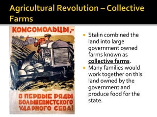 Stalin combined the
land into large
government owned
farms known as
collective farms.
 Many families would
work together on this
land owned by the
government and
produce food for the
state.


 
