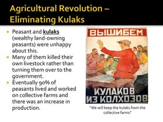 





Peasant and kulaks
(wealthy land-owning
peasants) were unhappy
about this.
Many of them killed their
own livestock rather than
turning them over to the
government.
Eventually 90% of
peasants lived and worked
on collective farms and
there was an increase in
production.

“We will keep the kulaks from the
collective farms”

 