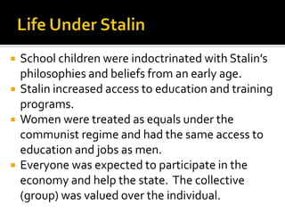 






School children were indoctrinated with Stalin’s
philosophies and beliefs from an early age.
Stalin increased access to education and training
programs.
Women were treated as equals under the
communist regime and had the same access to
education and jobs as men.
Everyone was expected to participate in the
economy and help the state. The collective
(group) was valued over the individual.

 