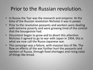 Prior to the Russian revolution. In Russia the Tsar was the monarch and emperor. At the time of the Russian revolution Nicholas II was in power. Prior to the revolution peasants and workers were dealing with extreme poverty and were growing tired of the control that the bourgeoisie had. Discontent began to grow and to divert this attention Nicholas II agreed to go to war with Japan in 1904, this is what we now call the Russo-Japanese war. The campaign was a failure, with massive loss of life. The flow on effects of the war further hurt the peasants and workers of Russia, through food shortages and rising costs of things like bread. 