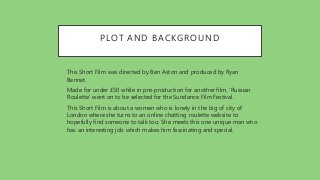 PLOT AND BACKGROUND
• This Short Film was directed by Ben Aston and produced by Ryan
Bennet.
• Made for under £50 while in pre-production for another film, 'Russian
Roulette' went on to be selected for the Sundance Film Festival.
• This Short Film is about a women who is lonely in the big of city of
London where she turns to an online chatting roulette website to
hopefully find someone to talk too. She meets this one unique man who
has an interesting job which makes him fascinating and special.
 