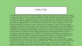 ANALYSIS
• I watched the Short film “Russian Roulette” which involves one women who is lonely
in a big city. She turns to an online chatting roulette website in which she tries to find
someone to talk to, someone who she has a connection too. During the space of 5
minutes, the women goes from man to man, having no luck as all the men she finds
are either inappropriate or not interested. However, this soon changes as one man
catches her eye. A man who is very unique. He is chatting to her from outer space.
The giant contrast to the previous men and to the unique spaceman is incredible as it
highlights and conveys the idea that no matter how many times you try to look for
someone, the right person will always show up. From the constant shot reverse shot,
we are able to to witness all the exaggerated facial expressions that the women is
making to emphasises the emotions that she is feeling. The feeling of happiness, as
she realises she has found a nice, genuine person to talk too, surprised as she can’t
process the fact that he is calling form outer space and also the feeling of
contentment as he leaves her with a thoughtful message; “Do not be lonely, people
looking around you, the right people will look back”. This is the final line that he says
which is very impactful as you can see his genuineness in his face. This obviously
leaves her thinking about what he said and her looking up at the sky with a curious
 