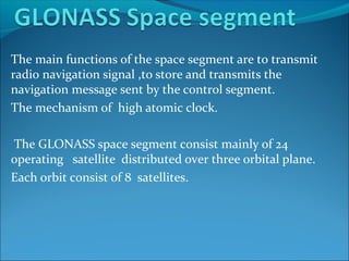 The main functions of the space segment are to transmit
radio navigation signal ,to store and transmits the
navigation message sent by the control segment.
The mechanism of high atomic clock.
The GLONASS space segment consist mainly of 24
operating satellite distributed over three orbital plane.
Each orbit consist of 8 satellites.

 