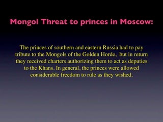 Mongol Threat to princes in Moscow:


    The princes of southern and eastern Russia had to pay
 tribute to the Mongols of the Golden Horde, but in return
 they received charters authorizing them to act as deputies
     to the Khans. In general, the princes were allowed
        considerable freedom to rule as they wished.
 