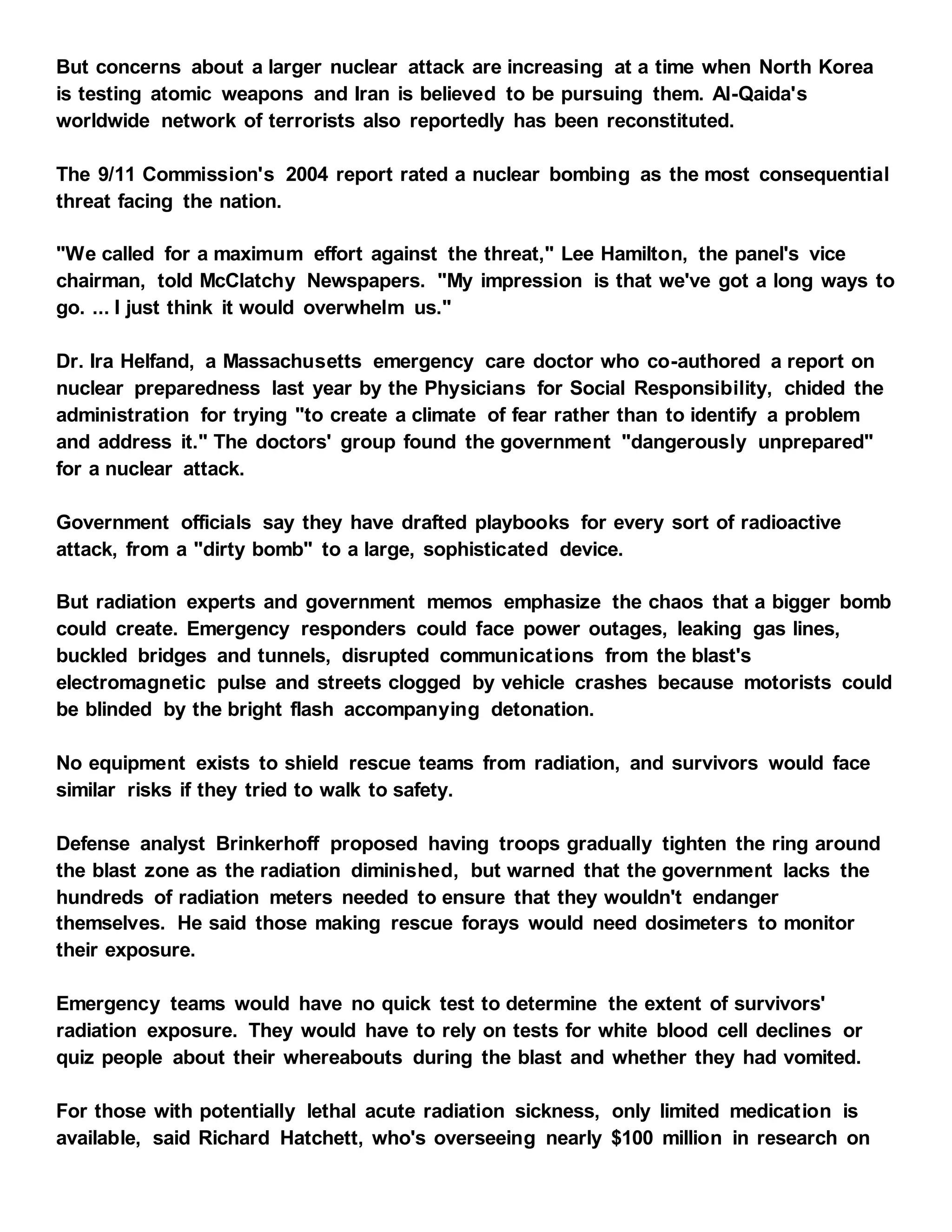 But concerns about a larger nuclear attack are increasing at a time when North Korea
is testing atomic weapons and Iran is believed to be pursuing them. Al-Qaida's
worldwide network of terrorists also reportedly has been reconstituted.
The 9/11 Commission's 2004 report rated a nuclear bombing as the most consequential
threat facing the nation.
"We called for a maximum effort against the threat," Lee Hamilton, the panel's vice
chairman, told McClatchy Newspapers. "My impression is that we've got a long ways to
go. ... I just think it would overwhelm us."
Dr. Ira Helfand, a Massachusetts emergency care doctor who co-authored a report on
nuclear preparedness last year by the Physicians for Social Responsibility, chided the
administration for trying "to create a climate of fear rather than to identify a problem
and address it." The doctors' group found the government "dangerously unprepared"
for a nuclear attack.
Government officials say they have drafted playbooks for every sort of radioactive
attack, from a "dirty bomb" to a large, sophisticated device.
But radiation experts and government memos emphasize the chaos that a bigger bomb
could create. Emergency responders could face power outages, leaking gas lines,
buckled bridges and tunnels, disrupted communications from the blast's
electromagnetic pulse and streets clogged by vehicle crashes because motorists could
be blinded by the bright flash accompanying detonation.
No equipment exists to shield rescue teams from radiation, and survivors would face
similar risks if they tried to walk to safety.
Defense analyst Brinkerhoff proposed having troops gradually tighten the ring around
the blast zone as the radiation diminished, but warned that the government lacks the
hundreds of radiation meters needed to ensure that they wouldn't endanger
themselves. He said those making rescue forays would need dosimeters to monitor
their exposure.
Emergency teams would have no quick test to determine the extent of survivors'
radiation exposure. They would have to rely on tests for white blood cell declines or
quiz people about their whereabouts during the blast and whether they had vomited.
For those with potentially lethal acute radiation sickness, only limited medication is
available, said Richard Hatchett, who's overseeing nearly $100 million in research on
 