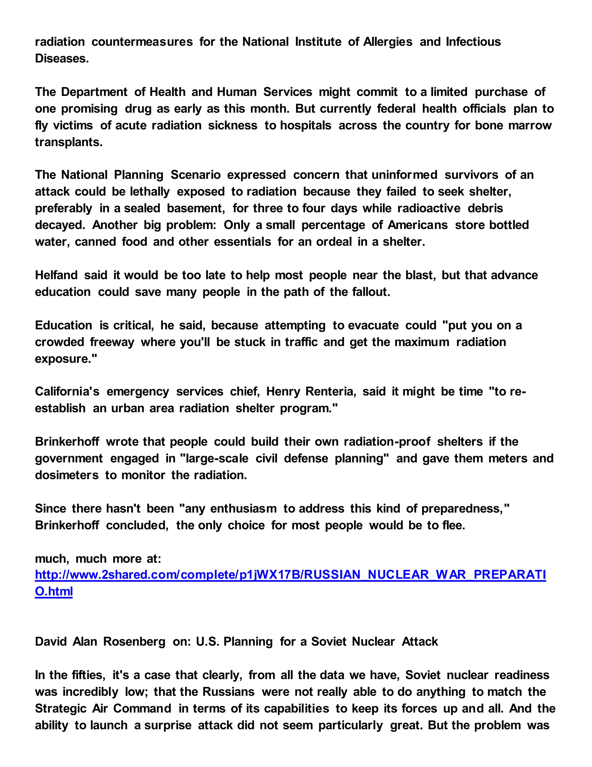 radiation countermeasures for the National Institute of Allergies and Infectious
Diseases.
The Department of Health and Human Services might commit to a limited purchase of
one promising drug as early as this month. But currently federal health officials plan to
fly victims of acute radiation sickness to hospitals across the country for bone marrow
transplants.
The National Planning Scenario expressed concern that uninformed survivors of an
attack could be lethally exposed to radiation because they failed to seek shelter,
preferably in a sealed basement, for three to four days while radioactive debris
decayed. Another big problem: Only a small percentage of Americans store bottled
water, canned food and other essentials for an ordeal in a shelter.
Helfand said it would be too late to help most people near the blast, but that advance
education could save many people in the path of the fallout.
Education is critical, he said, because attempting to evacuate could "put you on a
crowded freeway where you'll be stuck in traffic and get the maximum radiation
exposure."
California's emergency services chief, Henry Renteria, said it might be time "to re-
establish an urban area radiation shelter program."
Brinkerhoff wrote that people could build their own radiation-proof shelters if the
government engaged in "large-scale civil defense planning" and gave them meters and
dosimeters to monitor the radiation.
Since there hasn't been "any enthusiasm to address this kind of preparedness,"
Brinkerhoff concluded, the only choice for most people would be to flee.
much, much more at:
http://www.2shared.com/complete/p1jWX17B/RUSSIAN_NUCLEAR_WAR_PREPARATI
O.html
David Alan Rosenberg on: U.S. Planning for a Soviet Nuclear Attack
In the fifties, it's a case that clearly, from all the data we have, Soviet nuclear readiness
was incredibly low; that the Russians were not really able to do anything to match the
Strategic Air Command in terms of its capabilities to keep its forces up and all. And the
ability to launch a surprise attack did not seem particularly great. But the problem was
 