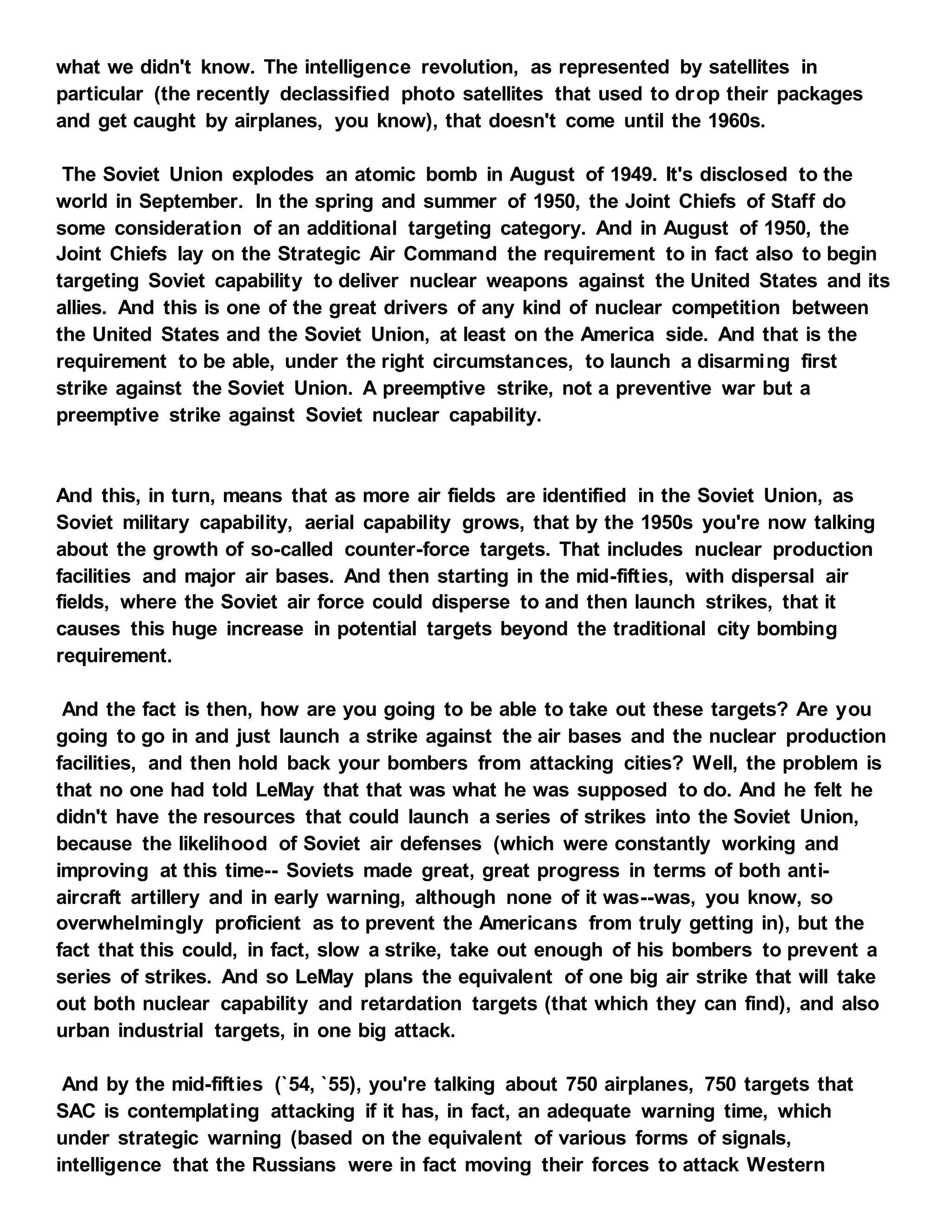what we didn't know. The intelligence revolution, as represented by satellites in
particular (the recently declassified photo satellites that used to drop their packages
and get caught by airplanes, you know), that doesn't come until the 1960s.
The Soviet Union explodes an atomic bomb in August of 1949. It's disclosed to the
world in September. In the spring and summer of 1950, the Joint Chiefs of Staff do
some consideration of an additional targeting category. And in August of 1950, the
Joint Chiefs lay on the Strategic Air Command the requirement to in fact also to begin
targeting Soviet capability to deliver nuclear weapons against the United States and its
allies. And this is one of the great drivers of any kind of nuclear competition between
the United States and the Soviet Union, at least on the America side. And that is the
requirement to be able, under the right circumstances, to launch a disarming first
strike against the Soviet Union. A preemptive strike, not a preventive war but a
preemptive strike against Soviet nuclear capability.
And this, in turn, means that as more air fields are identified in the Soviet Union, as
Soviet military capability, aerial capability grows, that by the 1950s you're now talking
about the growth of so-called counter-force targets. That includes nuclear production
facilities and major air bases. And then starting in the mid-fifties, with dispersal air
fields, where the Soviet air force could disperse to and then launch strikes, that it
causes this huge increase in potential targets beyond the traditional city bombing
requirement.
And the fact is then, how are you going to be able to take out these targets? Are you
going to go in and just launch a strike against the air bases and the nuclear production
facilities, and then hold back your bombers from attacking cities? Well, the problem is
that no one had told LeMay that that was what he was supposed to do. And he felt he
didn't have the resources that could launch a series of strikes into the Soviet Union,
because the likelihood of Soviet air defenses (which were constantly working and
improving at this time-- Soviets made great, great progress in terms of both anti-
aircraft artillery and in early warning, although none of it was--was, you know, so
overwhelmingly proficient as to prevent the Americans from truly getting in), but the
fact that this could, in fact, slow a strike, take out enough of his bombers to prevent a
series of strikes. And so LeMay plans the equivalent of one big air strike that will take
out both nuclear capability and retardation targets (that which they can find), and also
urban industrial targets, in one big attack.
And by the mid-fifties (`54, `55), you're talking about 750 airplanes, 750 targets that
SAC is contemplating attacking if it has, in fact, an adequate warning time, which
under strategic warning (based on the equivalent of various forms of signals,
intelligence that the Russians were in fact moving their forces to attack Western
 