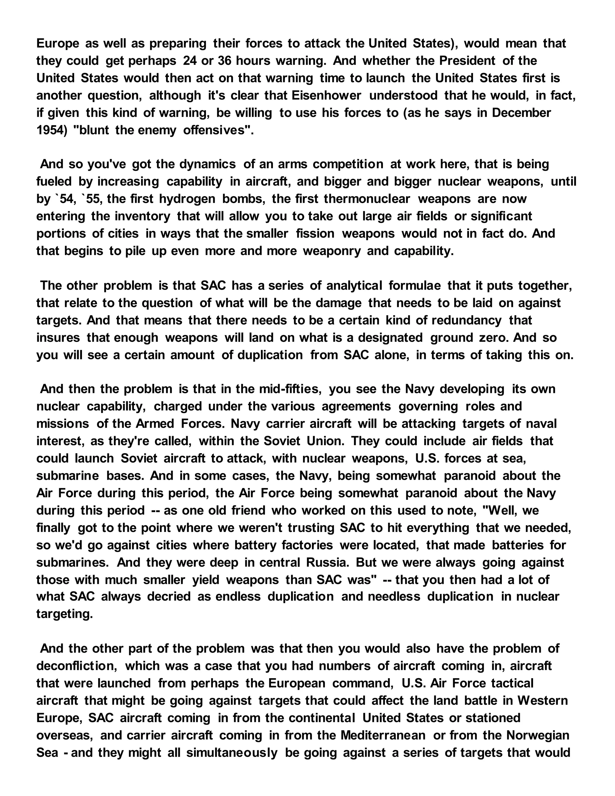 Europe as well as preparing their forces to attack the United States), would mean that
they could get perhaps 24 or 36 hours warning. And whether the President of the
United States would then act on that warning time to launch the United States first is
another question, although it's clear that Eisenhower understood that he would, in fact,
if given this kind of warning, be willing to use his forces to (as he says in December
1954) "blunt the enemy offensives".
And so you've got the dynamics of an arms competition at work here, that is being
fueled by increasing capability in aircraft, and bigger and bigger nuclear weapons, until
by `54, `55, the first hydrogen bombs, the first thermonuclear weapons are now
entering the inventory that will allow you to take out large air fields or significant
portions of cities in ways that the smaller fission weapons would not in fact do. And
that begins to pile up even more and more weaponry and capability.
The other problem is that SAC has a series of analytical formulae that it puts together,
that relate to the question of what will be the damage that needs to be laid on against
targets. And that means that there needs to be a certain kind of redundancy that
insures that enough weapons will land on what is a designated ground zero. And so
you will see a certain amount of duplication from SAC alone, in terms of taking this on.
And then the problem is that in the mid-fifties, you see the Navy developing its own
nuclear capability, charged under the various agreements governing roles and
missions of the Armed Forces. Navy carrier aircraft will be attacking targets of naval
interest, as they're called, within the Soviet Union. They could include air fields that
could launch Soviet aircraft to attack, with nuclear weapons, U.S. forces at sea,
submarine bases. And in some cases, the Navy, being somewhat paranoid about the
Air Force during this period, the Air Force being somewhat paranoid about the Navy
during this period -- as one old friend who worked on this used to note, "Well, we
finally got to the point where we weren't trusting SAC to hit everything that we needed,
so we'd go against cities where battery factories were located, that made batteries for
submarines. And they were deep in central Russia. But we were always going against
those with much smaller yield weapons than SAC was" -- that you then had a lot of
what SAC always decried as endless duplication and needless duplication in nuclear
targeting.
And the other part of the problem was that then you would also have the problem of
deconfliction, which was a case that you had numbers of aircraft coming in, aircraft
that were launched from perhaps the European command, U.S. Air Force tactical
aircraft that might be going against targets that could affect the land battle in Western
Europe, SAC aircraft coming in from the continental United States or stationed
overseas, and carrier aircraft coming in from the Mediterranean or from the Norwegian
Sea - and they might all simultaneously be going against a series of targets that would
 