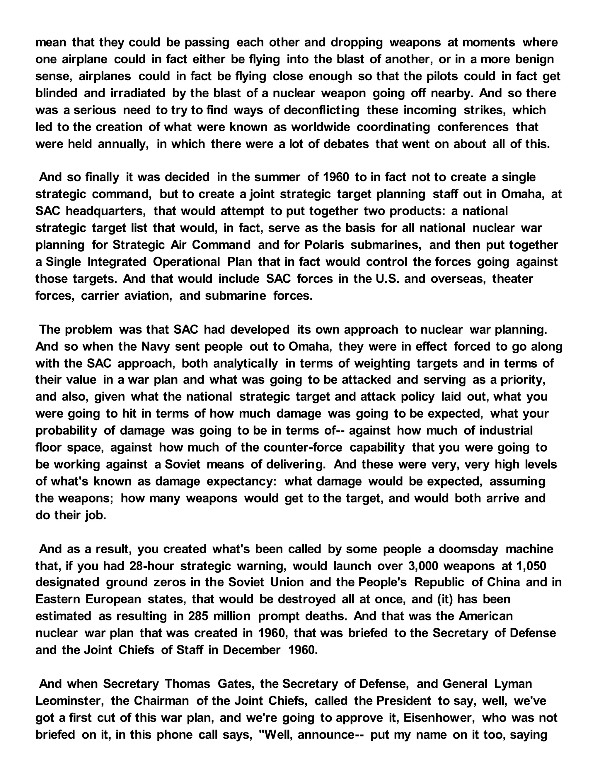 mean that they could be passing each other and dropping weapons at moments where
one airplane could in fact either be flying into the blast of another, or in a more benign
sense, airplanes could in fact be flying close enough so that the pilots could in fact get
blinded and irradiated by the blast of a nuclear weapon going off nearby. And so there
was a serious need to try to find ways of deconflicting these incoming strikes, which
led to the creation of what were known as worldwide coordinating conferences that
were held annually, in which there were a lot of debates that went on about all of this.
And so finally it was decided in the summer of 1960 to in fact not to create a single
strategic command, but to create a joint strategic target planning staff out in Omaha, at
SAC headquarters, that would attempt to put together two products: a national
strategic target list that would, in fact, serve as the basis for all national nuclear war
planning for Strategic Air Command and for Polaris submarines, and then put together
a Single Integrated Operational Plan that in fact would control the forces going against
those targets. And that would include SAC forces in the U.S. and overseas, theater
forces, carrier aviation, and submarine forces.
The problem was that SAC had developed its own approach to nuclear war planning.
And so when the Navy sent people out to Omaha, they were in effect forced to go along
with the SAC approach, both analytically in terms of weighting targets and in terms of
their value in a war plan and what was going to be attacked and serving as a priority,
and also, given what the national strategic target and attack policy laid out, what you
were going to hit in terms of how much damage was going to be expected, what your
probability of damage was going to be in terms of-- against how much of industrial
floor space, against how much of the counter-force capability that you were going to
be working against a Soviet means of delivering. And these were very, very high levels
of what's known as damage expectancy: what damage would be expected, assuming
the weapons; how many weapons would get to the target, and would both arrive and
do their job.
And as a result, you created what's been called by some people a doomsday machine
that, if you had 28-hour strategic warning, would launch over 3,000 weapons at 1,050
designated ground zeros in the Soviet Union and the People's Republic of China and in
Eastern European states, that would be destroyed all at once, and (it) has been
estimated as resulting in 285 million prompt deaths. And that was the American
nuclear war plan that was created in 1960, that was briefed to the Secretary of Defense
and the Joint Chiefs of Staff in December 1960.
And when Secretary Thomas Gates, the Secretary of Defense, and General Lyman
Leominster, the Chairman of the Joint Chiefs, called the President to say, well, we've
got a first cut of this war plan, and we're going to approve it, Eisenhower, who was not
briefed on it, in this phone call says, "Well, announce-- put my name on it too, saying
 