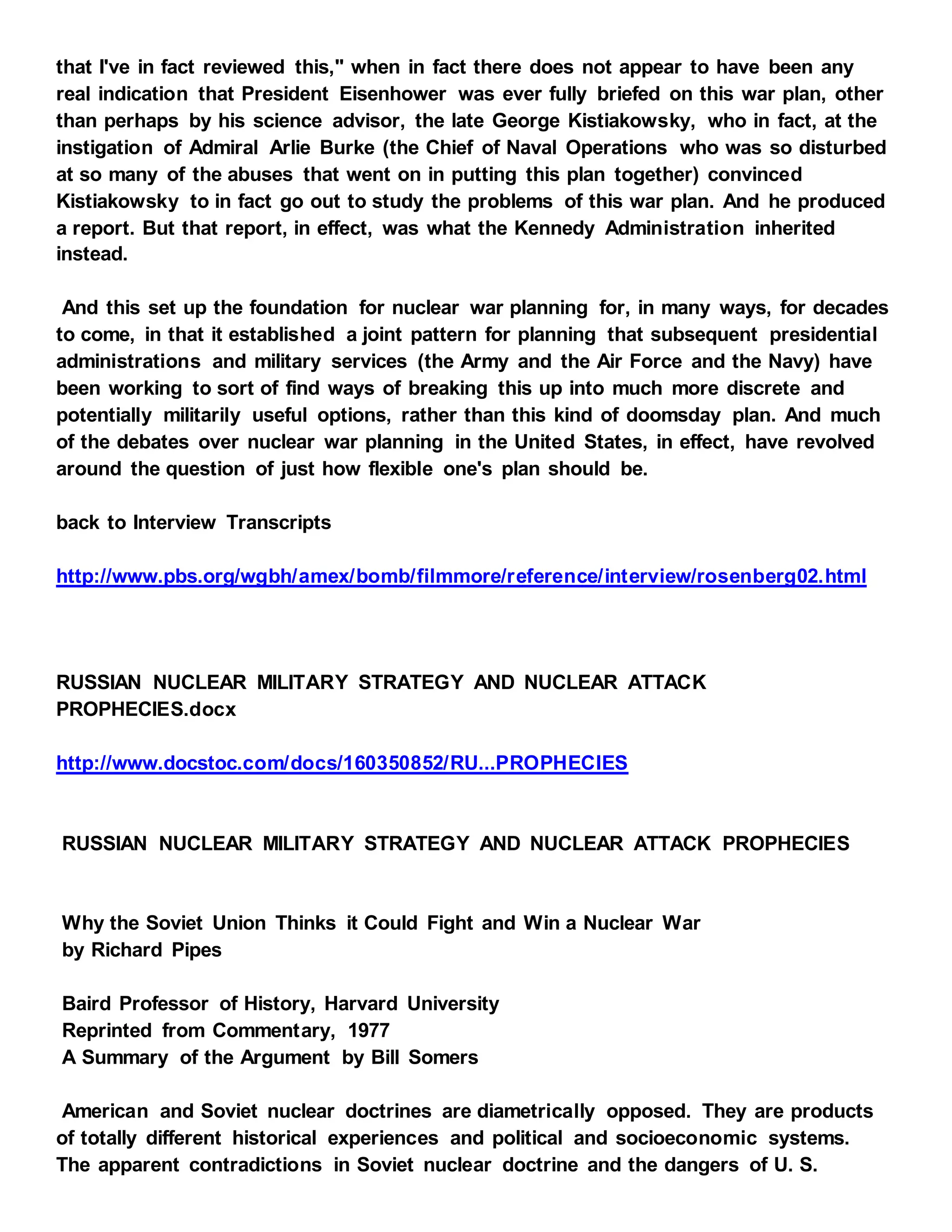 that I've in fact reviewed this," when in fact there does not appear to have been any
real indication that President Eisenhower was ever fully briefed on this war plan, other
than perhaps by his science advisor, the late George Kistiakowsky, who in fact, at the
instigation of Admiral Arlie Burke (the Chief of Naval Operations who was so disturbed
at so many of the abuses that went on in putting this plan together) convinced
Kistiakowsky to in fact go out to study the problems of this war plan. And he produced
a report. But that report, in effect, was what the Kennedy Administration inherited
instead.
And this set up the foundation for nuclear war planning for, in many ways, for decades
to come, in that it established a joint pattern for planning that subsequent presidential
administrations and military services (the Army and the Air Force and the Navy) have
been working to sort of find ways of breaking this up into much more discrete and
potentially militarily useful options, rather than this kind of doomsday plan. And much
of the debates over nuclear war planning in the United States, in effect, have revolved
around the question of just how flexible one's plan should be.
back to Interview Transcripts
http://www.pbs.org/wgbh/amex/bomb/filmmore/reference/interview/rosenberg02.html
RUSSIAN NUCLEAR MILITARY STRATEGY AND NUCLEAR ATTACK
PROPHECIES.docx
http://www.docstoc.com/docs/160350852/RU...PROPHECIES
RUSSIAN NUCLEAR MILITARY STRATEGY AND NUCLEAR ATTACK PROPHECIES
Why the Soviet Union Thinks it Could Fight and Win a Nuclear War
by Richard Pipes
Baird Professor of History, Harvard University
Reprinted from Commentary, 1977
A Summary of the Argument by Bill Somers
American and Soviet nuclear doctrines are diametrically opposed. They are products
of totally different historical experiences and political and socioeconomic systems.
The apparent contradictions in Soviet nuclear doctrine and the dangers of U. S.
 