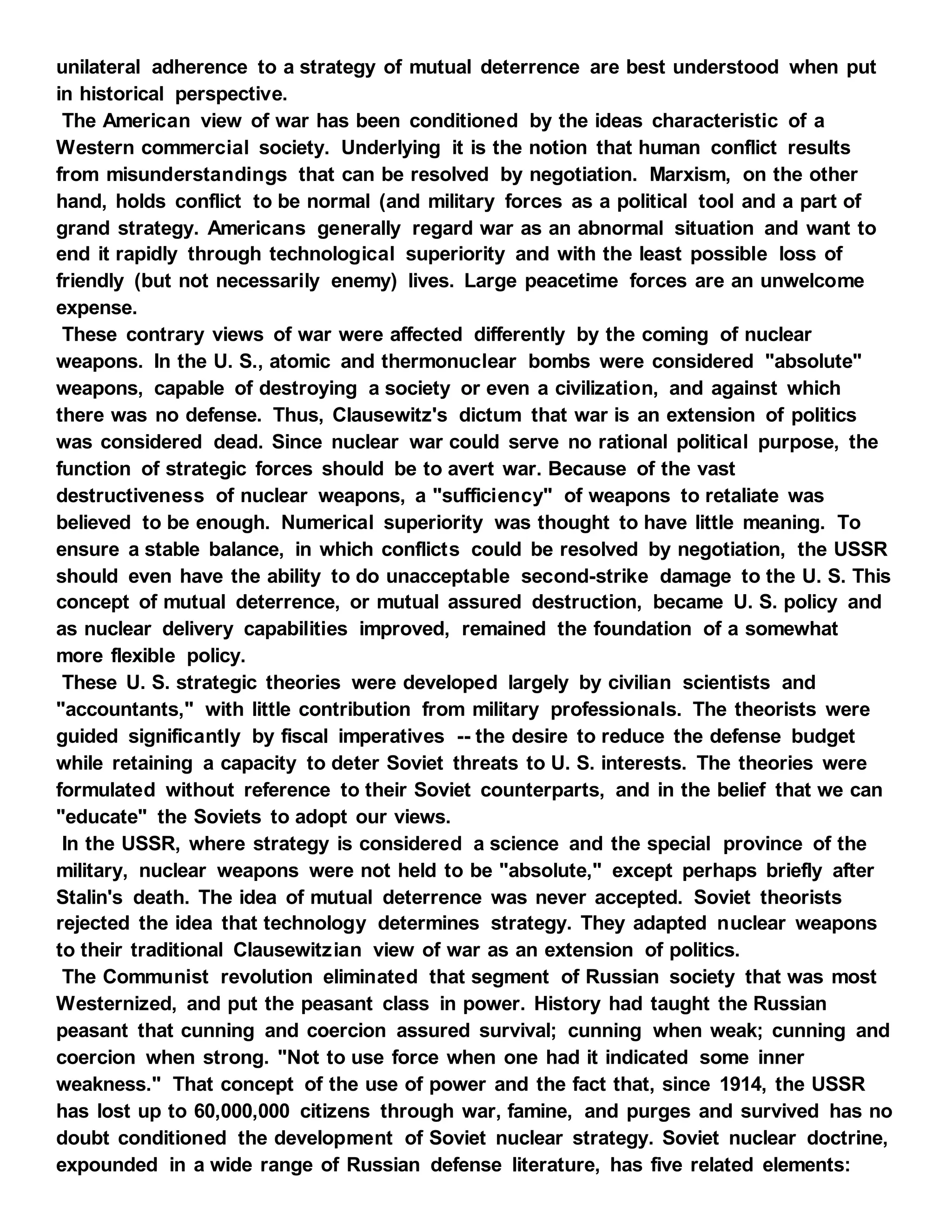 unilateral adherence to a strategy of mutual deterrence are best understood when put
in historical perspective.
The American view of war has been conditioned by the ideas characteristic of a
Western commercial society. Underlying it is the notion that human conflict results
from misunderstandings that can be resolved by negotiation. Marxism, on the other
hand, holds conflict to be normal (and military forces as a political tool and a part of
grand strategy. Americans generally regard war as an abnormal situation and want to
end it rapidly through technological superiority and with the least possible loss of
friendly (but not necessarily enemy) lives. Large peacetime forces are an unwelcome
expense.
These contrary views of war were affected differently by the coming of nuclear
weapons. In the U. S., atomic and thermonuclear bombs were considered "absolute"
weapons, capable of destroying a society or even a civilization, and against which
there was no defense. Thus, Clausewitz's dictum that war is an extension of politics
was considered dead. Since nuclear war could serve no rational political purpose, the
function of strategic forces should be to avert war. Because of the vast
destructiveness of nuclear weapons, a "sufficiency" of weapons to retaliate was
believed to be enough. Numerical superiority was thought to have little meaning. To
ensure a stable balance, in which conflicts could be resolved by negotiation, the USSR
should even have the ability to do unacceptable second-strike damage to the U. S. This
concept of mutual deterrence, or mutual assured destruction, became U. S. policy and
as nuclear delivery capabilities improved, remained the foundation of a somewhat
more flexible policy.
These U. S. strategic theories were developed largely by civilian scientists and
"accountants," with little contribution from military professionals. The theorists were
guided significantly by fiscal imperatives -- the desire to reduce the defense budget
while retaining a capacity to deter Soviet threats to U. S. interests. The theories were
formulated without reference to their Soviet counterparts, and in the belief that we can
"educate" the Soviets to adopt our views.
In the USSR, where strategy is considered a science and the special province of the
military, nuclear weapons were not held to be "absolute," except perhaps briefly after
Stalin's death. The idea of mutual deterrence was never accepted. Soviet theorists
rejected the idea that technology determines strategy. They adapted nuclear weapons
to their traditional Clausewitzian view of war as an extension of politics.
The Communist revolution eliminated that segment of Russian society that was most
Westernized, and put the peasant class in power. History had taught the Russian
peasant that cunning and coercion assured survival; cunning when weak; cunning and
coercion when strong. "Not to use force when one had it indicated some inner
weakness." That concept of the use of power and the fact that, since 1914, the USSR
has lost up to 60,000,000 citizens through war, famine, and purges and survived has no
doubt conditioned the development of Soviet nuclear strategy. Soviet nuclear doctrine,
expounded in a wide range of Russian defense literature, has five related elements:
 