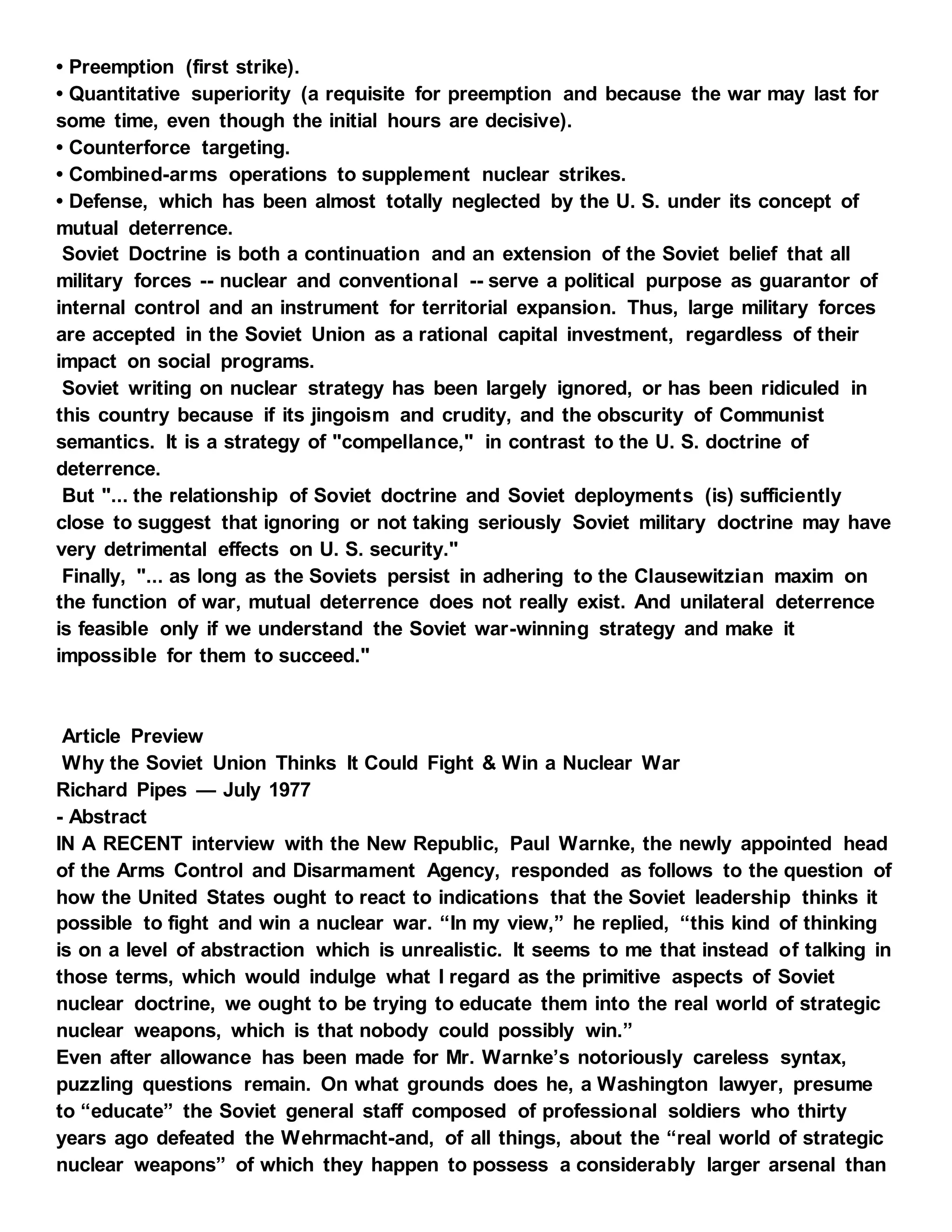 • Preemption (first strike).
• Quantitative superiority (a requisite for preemption and because the war may last for
some time, even though the initial hours are decisive).
• Counterforce targeting.
• Combined-arms operations to supplement nuclear strikes.
• Defense, which has been almost totally neglected by the U. S. under its concept of
mutual deterrence.
Soviet Doctrine is both a continuation and an extension of the Soviet belief that all
military forces -- nuclear and conventional -- serve a political purpose as guarantor of
internal control and an instrument for territorial expansion. Thus, large military forces
are accepted in the Soviet Union as a rational capital investment, regardless of their
impact on social programs.
Soviet writing on nuclear strategy has been largely ignored, or has been ridiculed in
this country because if its jingoism and crudity, and the obscurity of Communist
semantics. It is a strategy of "compellance," in contrast to the U. S. doctrine of
deterrence.
But "... the relationship of Soviet doctrine and Soviet deployments (is) sufficiently
close to suggest that ignoring or not taking seriously Soviet military doctrine may have
very detrimental effects on U. S. security."
Finally, "... as long as the Soviets persist in adhering to the Clausewitzian maxim on
the function of war, mutual deterrence does not really exist. And unilateral deterrence
is feasible only if we understand the Soviet war-winning strategy and make it
impossible for them to succeed."
Article Preview
Why the Soviet Union Thinks It Could Fight & Win a Nuclear War
Richard Pipes — July 1977
- Abstract
IN A RECENT interview with the New Republic, Paul Warnke, the newly appointed head
of the Arms Control and Disarmament Agency, responded as follows to the question of
how the United States ought to react to indications that the Soviet leadership thinks it
possible to fight and win a nuclear war. “In my view,” he replied, “this kind of thinking
is on a level of abstraction which is unrealistic. It seems to me that instead of talking in
those terms, which would indulge what I regard as the primitive aspects of Soviet
nuclear doctrine, we ought to be trying to educate them into the real world of strategic
nuclear weapons, which is that nobody could possibly win.”
Even after allowance has been made for Mr. Warnke’s notoriously careless syntax,
puzzling questions remain. On what grounds does he, a Washington lawyer, presume
to “educate” the Soviet general staff composed of professional soldiers who thirty
years ago defeated the Wehrmacht-and, of all things, about the “real world of strategic
nuclear weapons” of which they happen to possess a considerably larger arsenal than
 