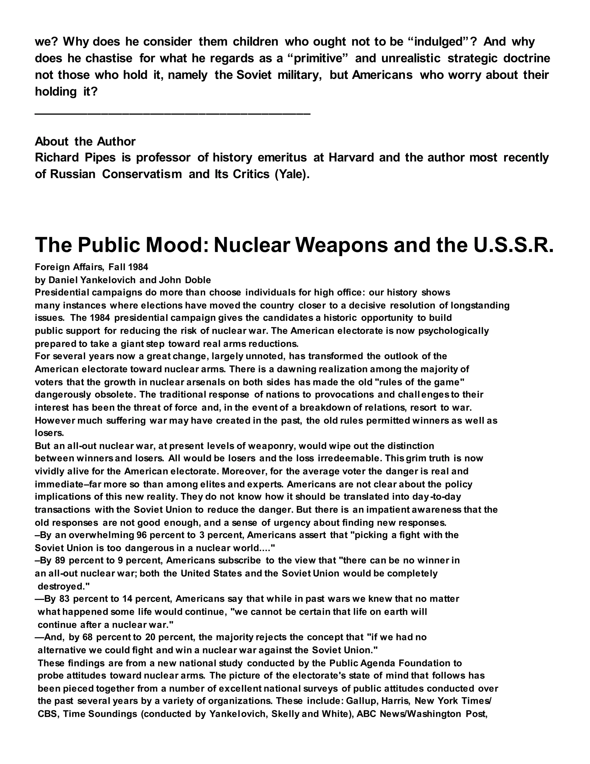 we? Why does he consider them children who ought not to be “indulged”? And why
does he chastise for what he regards as a “primitive” and unrealistic strategic doctrine
not those who hold it, namely the Soviet military, but Americans who worry about their
holding it?
________________________________________
About the Author
Richard Pipes is professor of history emeritus at Harvard and the author most recently
of Russian Conservatism and Its Critics (Yale).
The Public Mood: Nuclear Weapons and the U.S.S.R.
Foreign Affairs, Fall 1984
by Daniel Yankelovich and John Doble
Presidential campaigns do more than choose individuals for high office: our history shows
many instances where elections have moved the country closer to a decisive resolution of longstanding
issues. The 1984 presidential campaign gives the candidates a historic opportunity to build
public support for reducing the risk of nuclear war. The American electorate is now psychologically
prepared to take a giant step toward real arms reductions.
For several years now a great change, largely unnoted, has transformed the outlook of the
American electorate toward nuclear arms. There is a dawning realization among the majority of
voters that the growth in nuclear arsenals on both sides has made the old "rules of the game"
dangerously obsolete. The traditional response of nations to provocations and challengesto their
interest has been the threat of force and, in the event of a breakdown of relations, resort to war.
However much suffering war may have created in the past, the old rules permitted winners as well as
losers.
But an all-out nuclear war, at present levels of weaponry, would wipe out the distinction
between winnersand losers. All would be losers and the loss irredeemable. Thisgrim truth is now
vividly alive for the American electorate. Moreover, for the average voter the danger is real and
immediate–far more so than among elites and experts. Americans are not clear about the policy
implications of this new reality. They do not know how it should be translated into day-to-day
transactions with the Soviet Union to reduce the danger. But there is an impatient awareness that the
old responses are not good enough, and a sense of urgency about finding new responses.
–By an overwhelming 96 percent to 3 percent, Americans assert that "picking a fight with the
Soviet Union is too dangerous in a nuclear world...."
–By 89 percent to 9 percent, Americans subscribe to the view that "there can be no winner in
an all-out nuclear war; both the United States and the Soviet Union would be completely
destroyed."
—By 83 percent to 14 percent, Americans say that while in past wars we knew that no matter
what happened some life would continue, "we cannot be certain that life on earth will
continue after a nuclear war."
—And, by 68 percent to 20 percent, the majority rejects the concept that "if we had no
alternative we could fight and win a nuclear war against the Soviet Union."
These findings are from a new national study conducted by the Public Agenda Foundation to
probe attitudes toward nuclear arms. The picture of the electorate's state of mind that follows has
been pieced together from a number of excellent national surveys of public attitudes conducted over
the past several years by a variety of organizations. These include: Gallup, Harris, New York Times/
CBS, Time Soundings (conducted by Yankelovich, Skelly and White), ABC News/Washington Post,
 