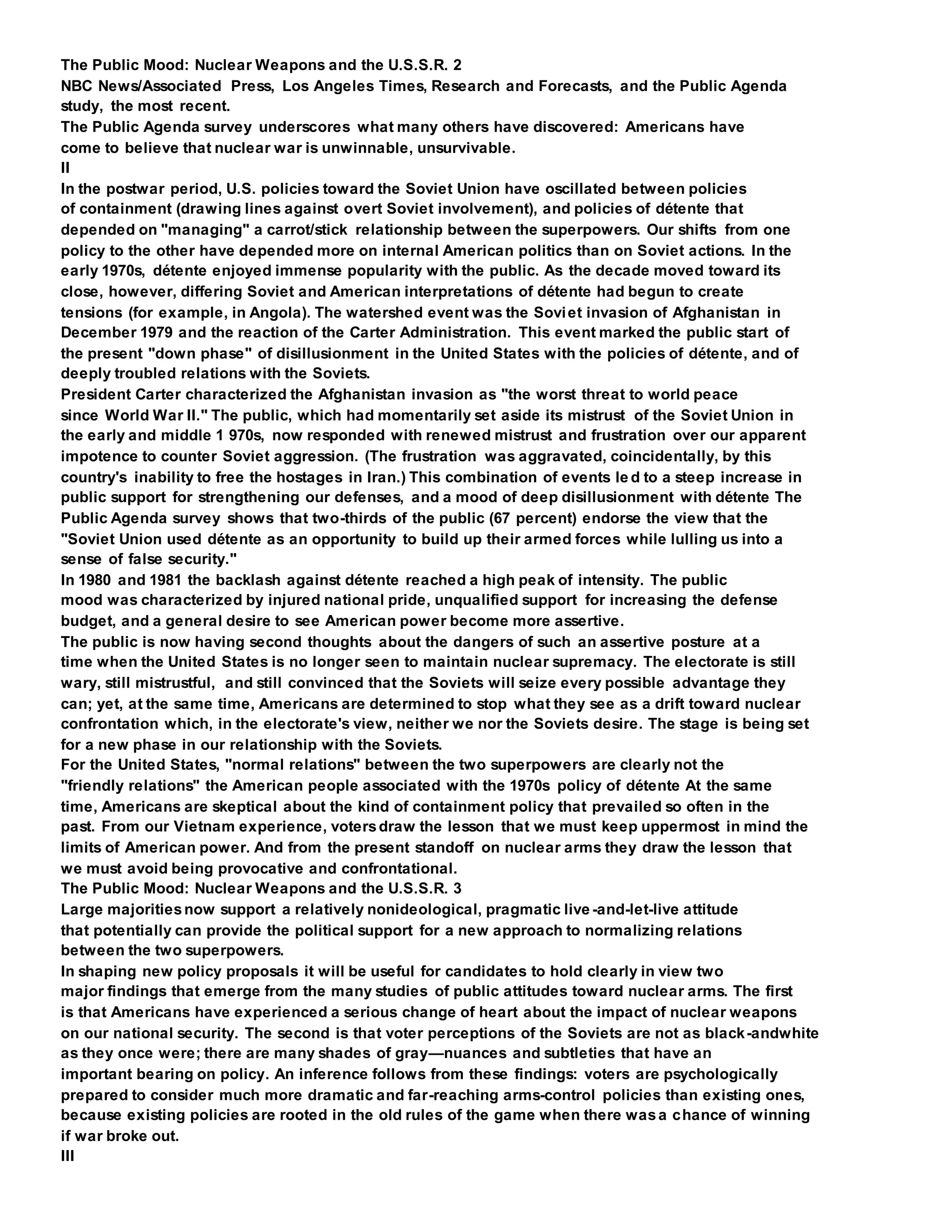 The Public Mood: Nuclear Weapons and the U.S.S.R. 2
NBC News/Associated Press, Los Angeles Times, Research and Forecasts, and the Public Agenda
study, the most recent.
The Public Agenda survey underscores what many others have discovered: Americans have
come to believe that nuclear war is unwinnable, unsurvivable.
II
In the postwar period, U.S. policies toward the Soviet Union have oscillated between policies
of containment (drawing lines against overt Soviet involvement), and policies of détente that
depended on "managing" a carrot/stick relationship between the superpowers. Our shifts from one
policy to the other have depended more on internal American politics than on Soviet actions. In the
early 1970s, détente enjoyed immense popularity with the public. As the decade moved toward its
close, however, differing Soviet and American interpretations of détente had begun to create
tensions (for example, in Angola). The watershed event was the Soviet invasion of Afghanistan in
December 1979 and the reaction of the Carter Administration. This event marked the public start of
the present "down phase" of disillusionment in the United States with the policies of détente, and of
deeply troubled relations with the Soviets.
President Carter characterized the Afghanistan invasion as "the worst threat to world peace
since World War II." The public, which had momentarily set aside its mistrust of the Soviet Union in
the early and middle 1 970s, now responded with renewed mistrust and frustration over our apparent
impotence to counter Soviet aggression. (The frustration was aggravated, coincidentally, by this
country's inability to free the hostages in Iran.) This combination of events le d to a steep increase in
public support for strengthening our defenses, and a mood of deep disillusionment with détente The
Public Agenda survey shows that two-thirds of the public (67 percent) endorse the view that the
"Soviet Union used détente as an opportunity to build up their armed forces while lulling us into a
sense of false security."
In 1980 and 1981 the backlash against détente reached a high peak of intensity. The public
mood was characterized by injured national pride, unqualified support for increasing the defense
budget, and a general desire to see American power become more assertive.
The public is now having second thoughts about the dangers of such an assertive posture at a
time when the United States is no longer seen to maintain nuclear supremacy. The electorate is still
wary, still mistrustful, and still convinced that the Soviets will seize every possible advantage they
can; yet, at the same time, Americans are determined to stop what they see as a drift toward nuclear
confrontation which, in the electorate's view, neither we nor the Soviets desire. The stage is being set
for a new phase in our relationship with the Soviets.
For the United States, "normal relations" between the two superpowers are clearly not the
"friendly relations" the American people associated with the 1970s policy of détente At the same
time, Americans are skeptical about the kind of containment policy that prevailed so often in the
past. From our Vietnam experience, votersdraw the lesson that we must keep uppermost in mind the
limits of American power. And from the present standoff on nuclear arms they draw the lesson that
we must avoid being provocative and confrontational.
The Public Mood: Nuclear Weapons and the U.S.S.R. 3
Large majoritiesnow support a relatively nonideological, pragmatic live -and-let-live attitude
that potentially can provide the political support for a new approach to normalizing relations
between the two superpowers.
In shaping new policy proposals it will be useful for candidates to hold clearly in view two
major findings that emerge from the many studies of public attitudes toward nuclear arms. The first
is that Americans have experienced a serious change of heart about the impact of nuclear weapons
on our national security. The second is that voter perceptions of the Soviets are not as black-andwhite
as they once were; there are many shades of gray—nuances and subtleties that have an
important bearing on policy. An inference follows from these findings: voters are psychologically
prepared to consider much more dramatic and far-reaching arms-control policies than existing ones,
because existing policies are rooted in the old rules of the game when there wasa chance of winning
if war broke out.
III
 