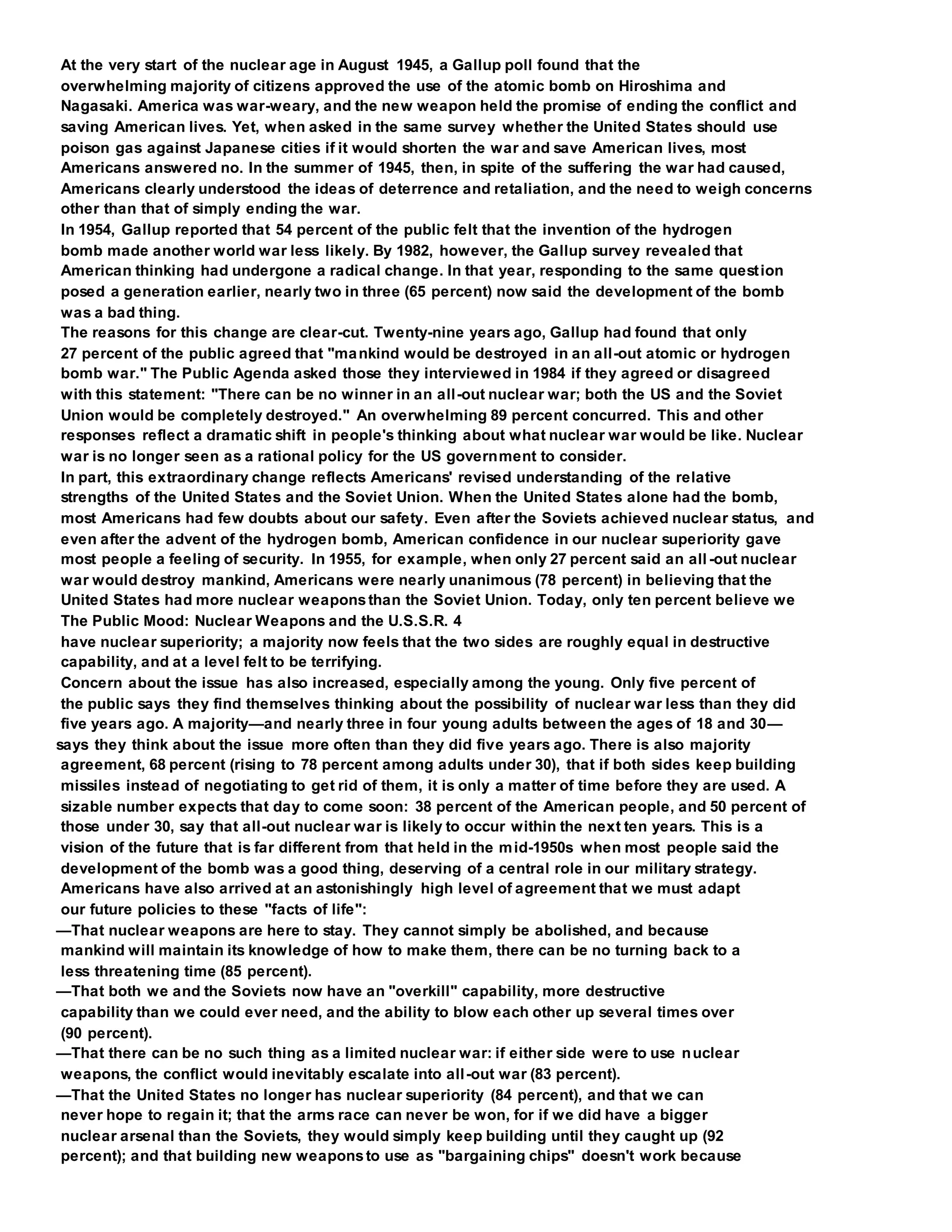 At the very start of the nuclear age in August 1945, a Gallup poll found that the
overwhelming majority of citizens approved the use of the atomic bomb on Hiroshima and
Nagasaki. America was war-weary, and the new weapon held the promise of ending the conflict and
saving American lives. Yet, when asked in the same survey whether the United States should use
poison gas against Japanese cities if it would shorten the war and save American lives, most
Americans answered no. In the summer of 1945, then, in spite of the suffering the war had caused,
Americans clearly understood the ideas of deterrence and retaliation, and the need to weigh concerns
other than that of simply ending the war.
In 1954, Gallup reported that 54 percent of the public felt that the invention of the hydrogen
bomb made another world war less likely. By 1982, however, the Gallup survey revealed that
American thinking had undergone a radical change. In that year, responding to the same question
posed a generation earlier, nearly two in three (65 percent) now said the development of the bomb
was a bad thing.
The reasons for this change are clear-cut. Twenty-nine years ago, Gallup had found that only
27 percent of the public agreed that "mankind would be destroyed in an all-out atomic or hydrogen
bomb war." The Public Agenda asked those they interviewed in 1984 if they agreed or disagreed
with this statement: "There can be no winner in an all-out nuclear war; both the US and the Soviet
Union would be completely destroyed." An overwhelming 89 percent concurred. This and other
responses reflect a dramatic shift in people's thinking about what nuclear war would be like. Nuclear
war is no longer seen as a rational policy for the US government to consider.
In part, this extraordinary change reflects Americans' revised understanding of the relative
strengths of the United States and the Soviet Union. When the United States alone had the bomb,
most Americans had few doubts about our safety. Even after the Soviets achieved nuclear status, and
even after the advent of the hydrogen bomb, American confidence in our nuclear superiority gave
most people a feeling of security. In 1955, for example, when only 27 percent said an all-out nuclear
war would destroy mankind, Americans were nearly unanimous (78 percent) in believing that the
United States had more nuclear weaponsthan the Soviet Union. Today, only ten percent believe we
The Public Mood: Nuclear Weapons and the U.S.S.R. 4
have nuclear superiority; a majority now feels that the two sides are roughly equal in destructive
capability, and at a level felt to be terrifying.
Concern about the issue has also increased, especially among the young. Only five percent of
the public says they find themselves thinking about the possibility of nuclear war less than they did
five years ago. A majority—and nearly three in four young adults between the ages of 18 and 30—
says they think about the issue more often than they did five years ago. There is also majority
agreement, 68 percent (rising to 78 percent among adults under 30), that if both sides keep building
missiles instead of negotiating to get rid of them, it is only a matter of time before they are used. A
sizable number expects that day to come soon: 38 percent of the American people, and 50 percent of
those under 30, say that all-out nuclear war is likely to occur within the next ten years. This is a
vision of the future that is far different from that held in the mid-1950s when most people said the
development of the bomb was a good thing, deserving of a central role in our military strategy.
Americans have also arrived at an astonishingly high level of agreement that we must adapt
our future policies to these "facts of life":
—That nuclear weapons are here to stay. They cannot simply be abolished, and because
mankind will maintain its knowledge of how to make them, there can be no turning back to a
less threatening time (85 percent).
—That both we and the Soviets now have an "overkill" capability, more destructive
capability than we could ever need, and the ability to blow each other up several times over
(90 percent).
—That there can be no such thing as a limited nuclear war: if either side were to use nuclear
weapons, the conflict would inevitably escalate into all-out war (83 percent).
—That the United States no longer has nuclear superiority (84 percent), and that we can
never hope to regain it; that the arms race can never be won, for if we did have a bigger
nuclear arsenal than the Soviets, they would simply keep building until they caught up (92
percent); and that building new weaponsto use as "bargaining chips" doesn't work because
 