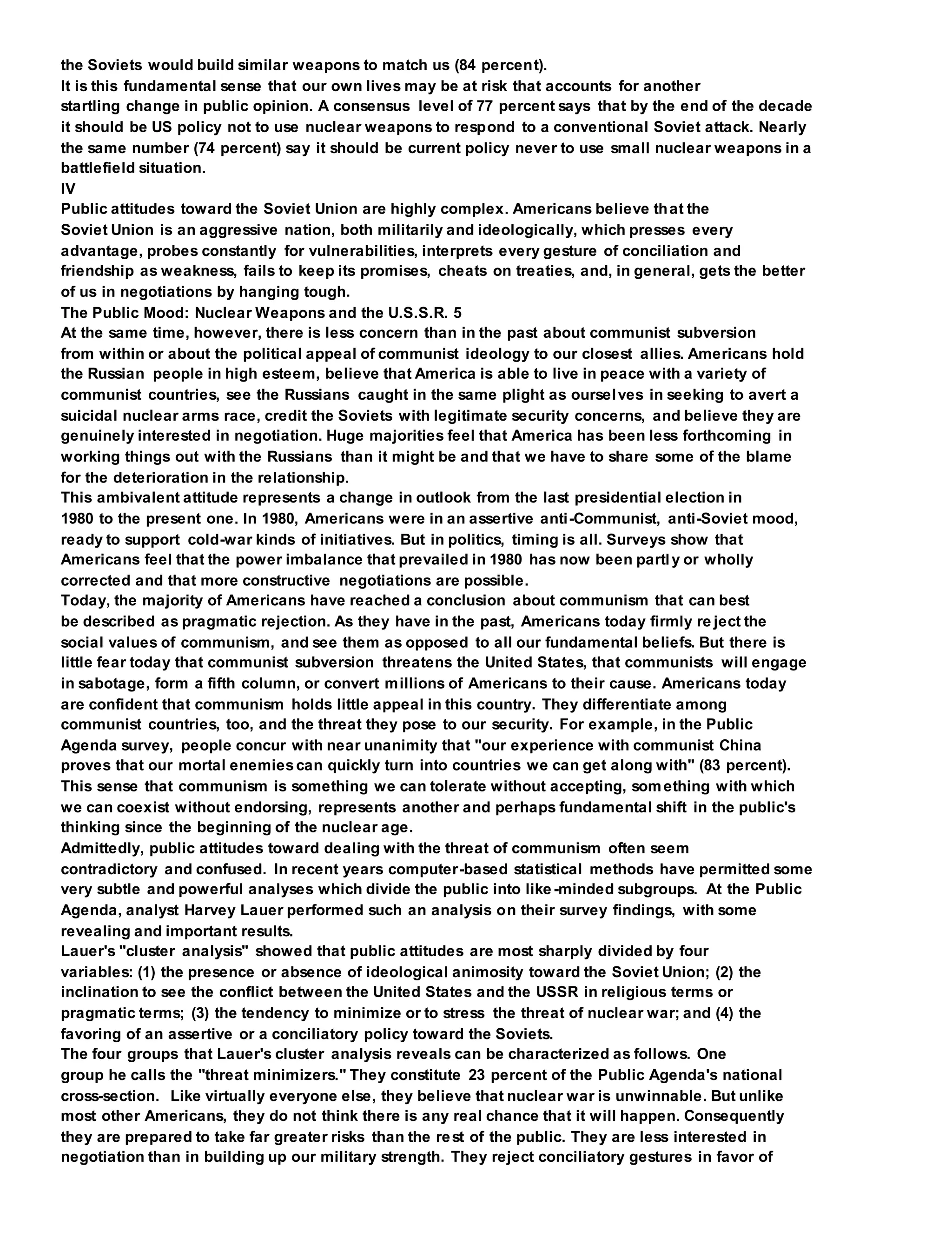 the Soviets would build similar weapons to match us (84 percent).
It is this fundamental sense that our own lives may be at risk that accounts for another
startling change in public opinion. A consensus level of 77 percent says that by the end of the decade
it should be US policy not to use nuclear weapons to respond to a conventional Soviet attack. Nearly
the same number (74 percent) say it should be current policy never to use small nuclear weapons in a
battlefield situation.
IV
Public attitudes toward the Soviet Union are highly complex. Americans believe that the
Soviet Union is an aggressive nation, both militarily and ideologically, which presses every
advantage, probes constantly for vulnerabilities, interprets every gesture of conciliation and
friendship as weakness, fails to keep its promises, cheats on treaties, and, in general, gets the better
of us in negotiations by hanging tough.
The Public Mood: Nuclear Weapons and the U.S.S.R. 5
At the same time, however, there is less concern than in the past about communist subversion
from within or about the political appeal of communist ideology to our closest allies. Americans hold
the Russian people in high esteem, believe that America is able to live in peace with a variety of
communist countries, see the Russians caught in the same plight as ourselves in seeking to avert a
suicidal nuclear arms race, credit the Soviets with legitimate security concerns, and believe they are
genuinely interested in negotiation. Huge majorities feel that America has been less forthcoming in
working things out with the Russians than it might be and that we have to share some of the blame
for the deterioration in the relationship.
This ambivalent attitude represents a change in outlook from the last presidential election in
1980 to the present one. In 1980, Americans were in an assertive anti-Communist, anti-Soviet mood,
ready to support cold-war kinds of initiatives. But in politics, timing is all. Surveys show that
Americans feel that the power imbalance that prevailed in 1980 has now been partly or wholly
corrected and that more constructive negotiations are possible.
Today, the majority of Americans have reached a conclusion about communism that can best
be described as pragmatic rejection. As they have in the past, Americans today firmly re ject the
social values of communism, and see them as opposed to all our fundamental beliefs. But there is
little fear today that communist subversion threatens the United States, that communists will engage
in sabotage, form a fifth column, or convert millions of Americans to their cause. Americans today
are confident that communism holds little appeal in this country. They differentiate among
communist countries, too, and the threat they pose to our security. For example, in the Public
Agenda survey, people concur with near unanimity that "our experience with communist China
proves that our mortal enemiescan quickly turn into countries we can get along with" (83 percent).
This sense that communism is something we can tolerate without accepting, something with which
we can coexist without endorsing, represents another and perhaps fundamental shift in the public's
thinking since the beginning of the nuclear age.
Admittedly, public attitudes toward dealing with the threat of communism often seem
contradictory and confused. In recent years computer-based statistical methods have permitted some
very subtle and powerful analyses which divide the public into like-minded subgroups. At the Public
Agenda, analyst Harvey Lauer performed such an analysis on their survey findings, with some
revealing and important results.
Lauer's "cluster analysis" showed that public attitudes are most sharply divided by four
variables: (1) the presence or absence of ideological animosity toward the Soviet Union; (2) the
inclination to see the conflict between the United States and the USSR in religious terms or
pragmatic terms; (3) the tendency to minimize or to stress the threat of nuclear war; and (4) the
favoring of an assertive or a conciliatory policy toward the Soviets.
The four groups that Lauer's cluster analysis reveals can be characterized as follows. One
group he calls the "threat minimizers." They constitute 23 percent of the Public Agenda's national
cross-section. Like virtually everyone else, they believe that nuclear war is unwinnable. But unlike
most other Americans, they do not think there is any real chance that it will happen. Consequently
they are prepared to take far greater risks than the rest of the public. They are less interested in
negotiation than in building up our military strength. They reject conciliatory gestures in favor of
 