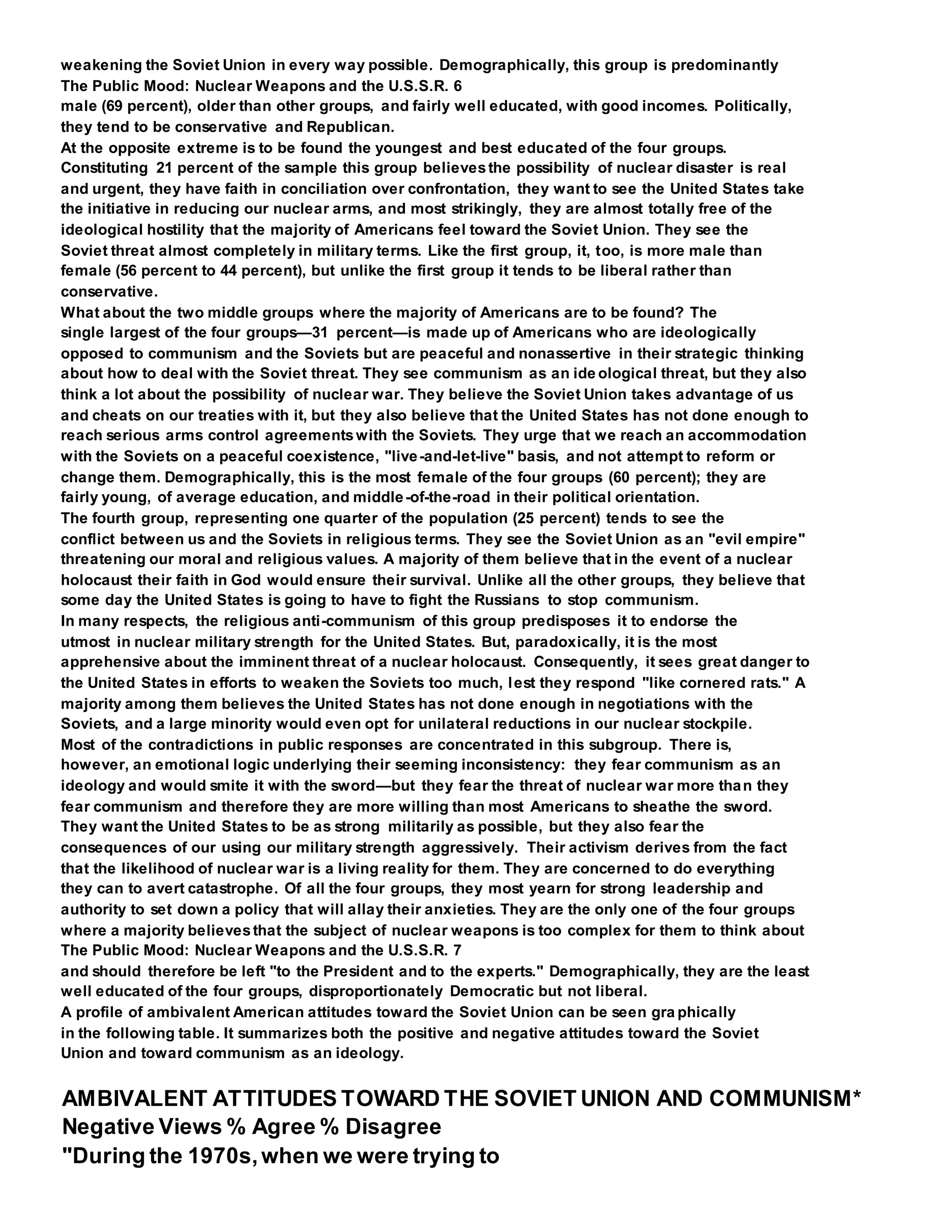 weakening the Soviet Union in every way possible. Demographically, this group is predominantly
The Public Mood: Nuclear Weapons and the U.S.S.R. 6
male (69 percent), older than other groups, and fairly well educated, with good incomes. Politically,
they tend to be conservative and Republican.
At the opposite extreme is to be found the youngest and best educated of the four groups.
Constituting 21 percent of the sample this group believesthe possibility of nuclear disaster is real
and urgent, they have faith in conciliation over confrontation, they want to see the United States take
the initiative in reducing our nuclear arms, and most strikingly, they are almost totally free of the
ideological hostility that the majority of Americans feel toward the Soviet Union. They see the
Soviet threat almost completely in military terms. Like the first group, it, too, is more male than
female (56 percent to 44 percent), but unlike the first group it tends to be liberal rather than
conservative.
What about the two middle groups where the majority of Americans are to be found? The
single largest of the four groups—31 percent—is made up of Americans who are ideologically
opposed to communism and the Soviets but are peaceful and nonassertive in their strategic thinking
about how to deal with the Soviet threat. They see communism as an ide ological threat, but they also
think a lot about the possibility of nuclear war. They believe the Soviet Union takes advantage of us
and cheats on our treaties with it, but they also believe that the United States has not done enough to
reach serious arms control agreementswith the Soviets. They urge that we reach an accommodation
with the Soviets on a peaceful coexistence, "live-and-let-live" basis, and not attempt to reform or
change them. Demographically, this is the most female of the four groups (60 percent); they are
fairly young, of average education, and middle-of-the-road in their political orientation.
The fourth group, representing one quarter of the population (25 percent) tends to see the
conflict between us and the Soviets in religious terms. They see the Soviet Union as an "evil empire"
threatening our moral and religious values. A majority of them believe that in the event of a nuclear
holocaust their faith in God would ensure their survival. Unlike all the other groups, they believe that
some day the United States is going to have to fight the Russians to stop communism.
In many respects, the religious anti-communism of this group predisposes it to endorse the
utmost in nuclear military strength for the United States. But, paradoxically, it is the most
apprehensive about the imminent threat of a nuclear holocaust. Consequently, it sees great danger to
the United States in efforts to weaken the Soviets too much, lest they respond "like cornered rats." A
majority among them believes the United States has not done enough in negotiations with the
Soviets, and a large minority would even opt for unilateral reductions in our nuclear stockpile.
Most of the contradictions in public responses are concentrated in this subgroup. There is,
however, an emotional logic underlying their seeming inconsistency: they fear communism as an
ideology and would smite it with the sword—but they fear the threat of nuclear war more than they
fear communism and therefore they are more willing than most Americans to sheathe the sword.
They want the United States to be as strong militarily as possible, but they also fear the
consequences of our using our military strength aggressively. Their activism derives from the fact
that the likelihood of nuclear war is a living reality for them. They are concerned to do everything
they can to avert catastrophe. Of all the four groups, they most yearn for strong leadership and
authority to set down a policy that will allay their anxieties. They are the only one of the four groups
where a majority believesthat the subject of nuclear weapons is too complex for them to think about
The Public Mood: Nuclear Weapons and the U.S.S.R. 7
and should therefore be left "to the President and to the experts." Demographically, they are the least
well educated of the four groups, disproportionately Democratic but not liberal.
A profile of ambivalent American attitudes toward the Soviet Union can be seen gra phically
in the following table. It summarizes both the positive and negative attitudes toward the Soviet
Union and toward communism as an ideology.
AMBIVALENT ATTITUDES TOWARD THE SOVIET UNION AND COMMUNISM*
Negative Views % Agree % Disagree
"During the 1970s,when we were trying to
 