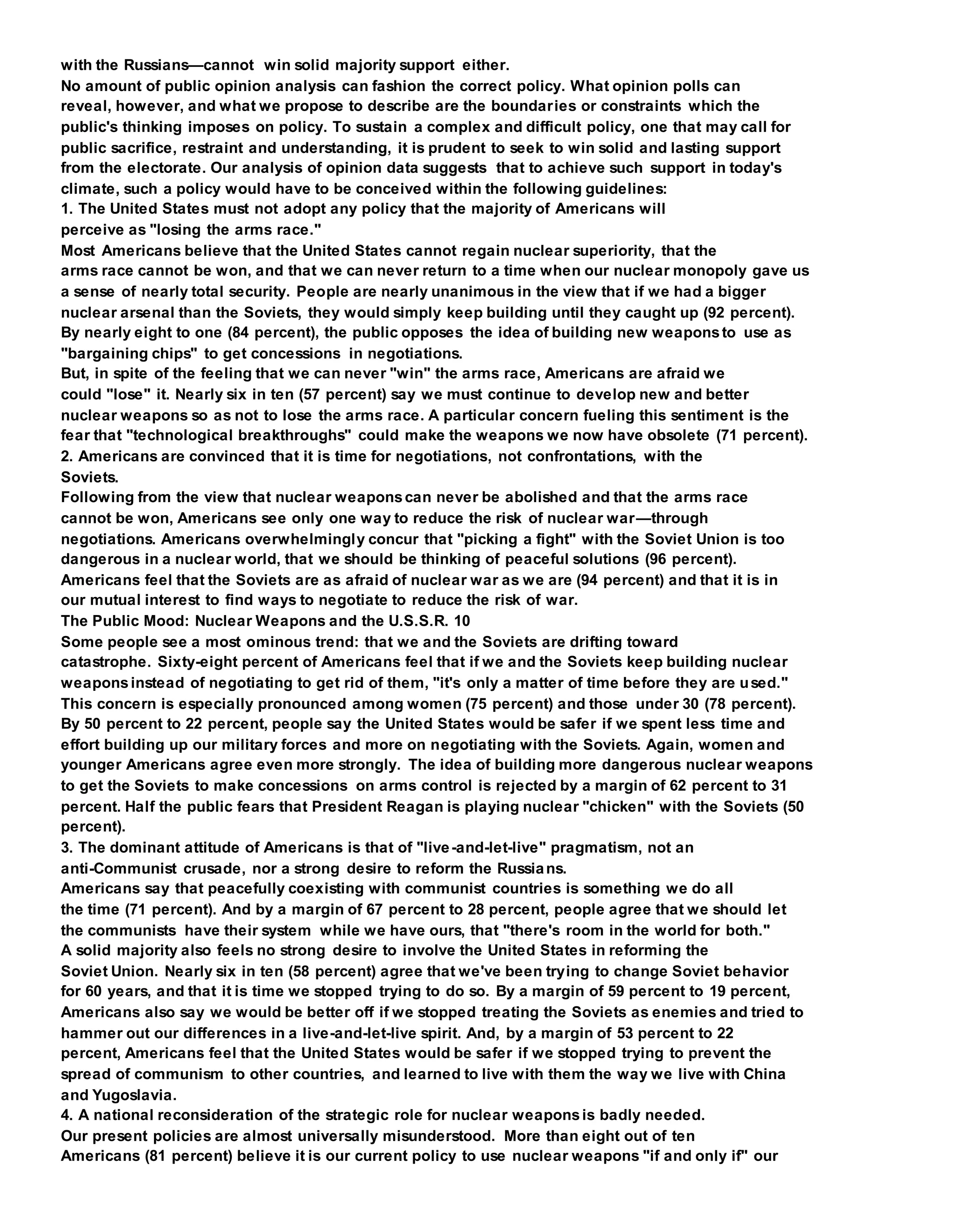 with the Russians—cannot win solid majority support either.
No amount of public opinion analysis can fashion the correct policy. What opinion polls can
reveal, however, and what we propose to describe are the boundaries or constraints which the
public's thinking imposes on policy. To sustain a complex and difficult policy, one that may call for
public sacrifice, restraint and understanding, it is prudent to seek to win solid and lasting support
from the electorate. Our analysis of opinion data suggests that to achieve such support in today's
climate, such a policy would have to be conceived within the following guidelines:
1. The United States must not adopt any policy that the majority of Americans will
perceive as "losing the arms race."
Most Americans believe that the United States cannot regain nuclear superiority, that the
arms race cannot be won, and that we can never return to a time when our nuclear monopoly gave us
a sense of nearly total security. People are nearly unanimous in the view that if we had a bigger
nuclear arsenal than the Soviets, they would simply keep building until they caught up (92 percent).
By nearly eight to one (84 percent), the public opposes the idea of building new weaponsto use as
"bargaining chips" to get concessions in negotiations.
But, in spite of the feeling that we can never "win" the arms race, Americans are afraid we
could "lose" it. Nearly six in ten (57 percent) say we must continue to develop new and better
nuclear weapons so as not to lose the arms race. A particular concern fueling this sentiment is the
fear that "technological breakthroughs" could make the weapons we now have obsolete (71 percent).
2. Americans are convinced that it is time for negotiations, not confrontations, with the
Soviets.
Following from the view that nuclear weaponscan never be abolished and that the arms race
cannot be won, Americans see only one way to reduce the risk of nuclear war—through
negotiations. Americans overwhelmingly concur that "picking a fight" with the Soviet Union is too
dangerous in a nuclear world, that we should be thinking of peaceful solutions (96 percent).
Americans feel that the Soviets are as afraid of nuclear war as we are (94 percent) and that it is in
our mutual interest to find ways to negotiate to reduce the risk of war.
The Public Mood: Nuclear Weapons and the U.S.S.R. 10
Some people see a most ominous trend: that we and the Soviets are drifting toward
catastrophe. Sixty-eight percent of Americans feel that if we and the Soviets keep building nuclear
weaponsinstead of negotiating to get rid of them, "it's only a matter of time before they are used."
This concern is especially pronounced among women (75 percent) and those under 30 (78 percent).
By 50 percent to 22 percent, people say the United States would be safer if we spent less time and
effort building up our military forces and more on negotiating with the Soviets. Again, women and
younger Americans agree even more strongly. The idea of building more dangerous nuclear weapons
to get the Soviets to make concessions on arms control is rejected by a margin of 62 percent to 31
percent. Half the public fears that President Reagan is playing nuclear "chicken" with the Soviets (50
percent).
3. The dominant attitude of Americans is that of "live-and-let-live" pragmatism, not an
anti-Communist crusade, nor a strong desire to reform the Russians.
Americans say that peacefully coexisting with communist countries is something we do all
the time (71 percent). And by a margin of 67 percent to 28 percent, people agree that we should let
the communists have their system while we have ours, that "there's room in the world for both."
A solid majority also feels no strong desire to involve the United States in reforming the
Soviet Union. Nearly six in ten (58 percent) agree that we've been trying to change Soviet behavior
for 60 years, and that it is time we stopped trying to do so. By a margin of 59 percent to 19 percent,
Americans also say we would be better off if we stopped treating the Soviets as enemies and tried to
hammer out our differences in a live-and-let-live spirit. And, by a margin of 53 percent to 22
percent, Americans feel that the United States would be safer if we stopped trying to prevent the
spread of communism to other countries, and learned to live with them the way we live with China
and Yugoslavia.
4. A national reconsideration of the strategic role for nuclear weaponsis badly needed.
Our present policies are almost universally misunderstood. More than eight out of ten
Americans (81 percent) believe it is our current policy to use nuclear weapons "if and only if" our
 