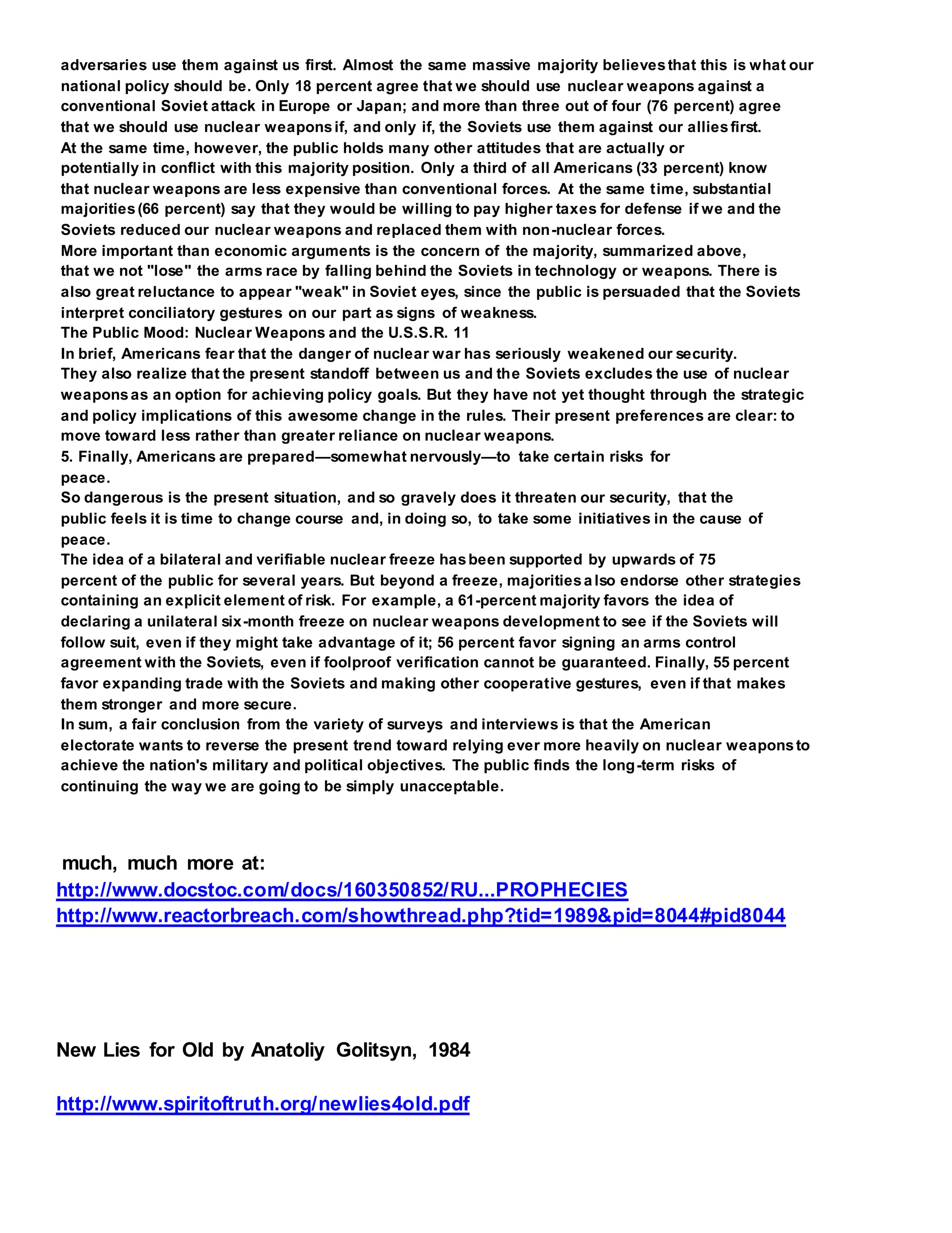 adversaries use them against us first. Almost the same massive majority believesthat this is what our
national policy should be. Only 18 percent agree that we should use nuclear weapons against a
conventional Soviet attack in Europe or Japan; and more than three out of four (76 percent) agree
that we should use nuclear weaponsif, and only if, the Soviets use them against our alliesfirst.
At the same time, however, the public holds many other attitudes that are actually or
potentially in conflict with this majority position. Only a third of all Americans (33 percent) know
that nuclear weapons are less expensive than conventional forces. At the same time, substantial
majorities(66 percent) say that they would be willing to pay higher taxes for defense if we and the
Soviets reduced our nuclear weapons and replaced them with non-nuclear forces.
More important than economic arguments is the concern of the majority, summarized above,
that we not "lose" the arms race by falling behind the Soviets in technology or weapons. There is
also great reluctance to appear "weak" in Soviet eyes, since the public is persuaded that the Soviets
interpret conciliatory gestures on our part as signs of weakness.
The Public Mood: Nuclear Weapons and the U.S.S.R. 11
In brief, Americans fear that the danger of nuclear war has seriously weakened our security.
They also realize that the present standoff between us and the Soviets excludes the use of nuclear
weaponsas an option for achieving policy goals. But they have not yet thought through the strategic
and policy implications of this awesome change in the rules. Their present preferences are clear: to
move toward less rather than greater reliance on nuclear weapons.
5. Finally, Americans are prepared—somewhat nervously—to take certain risks for
peace.
So dangerous is the present situation, and so gravely does it threaten our security, that the
public feels it is time to change course and, in doing so, to take some initiatives in the cause of
peace.
The idea of a bilateral and verifiable nuclear freeze hasbeen supported by upwards of 75
percent of the public for several years. But beyond a freeze, majoritiesa lso endorse other strategies
containing an explicit element of risk. For example, a 61-percent majority favors the idea of
declaring a unilateral six-month freeze on nuclear weapons development to see if the Soviets will
follow suit, even if they might take advantage of it; 56 percent favor signing an arms control
agreement with the Soviets, even if foolproof verification cannot be guaranteed. Finally, 55 percent
favor expanding trade with the Soviets and making other cooperative gestures, even if that makes
them stronger and more secure.
In sum, a fair conclusion from the variety of surveys and interviews is that the American
electorate wants to reverse the present trend toward relying ever more heavily on nuclear weaponsto
achieve the nation's military and political objectives. The public finds the long-term risks of
continuing the way we are going to be simply unacceptable.
much, much more at:
http://www.docstoc.com/docs/160350852/RU...PROPHECIES
http://www.reactorbreach.com/showthread.php?tid=1989&pid=8044#pid8044
New Lies for Old by Anatoliy Golitsyn, 1984
http://www.spiritoftruth.org/newlies4old.pdf
 