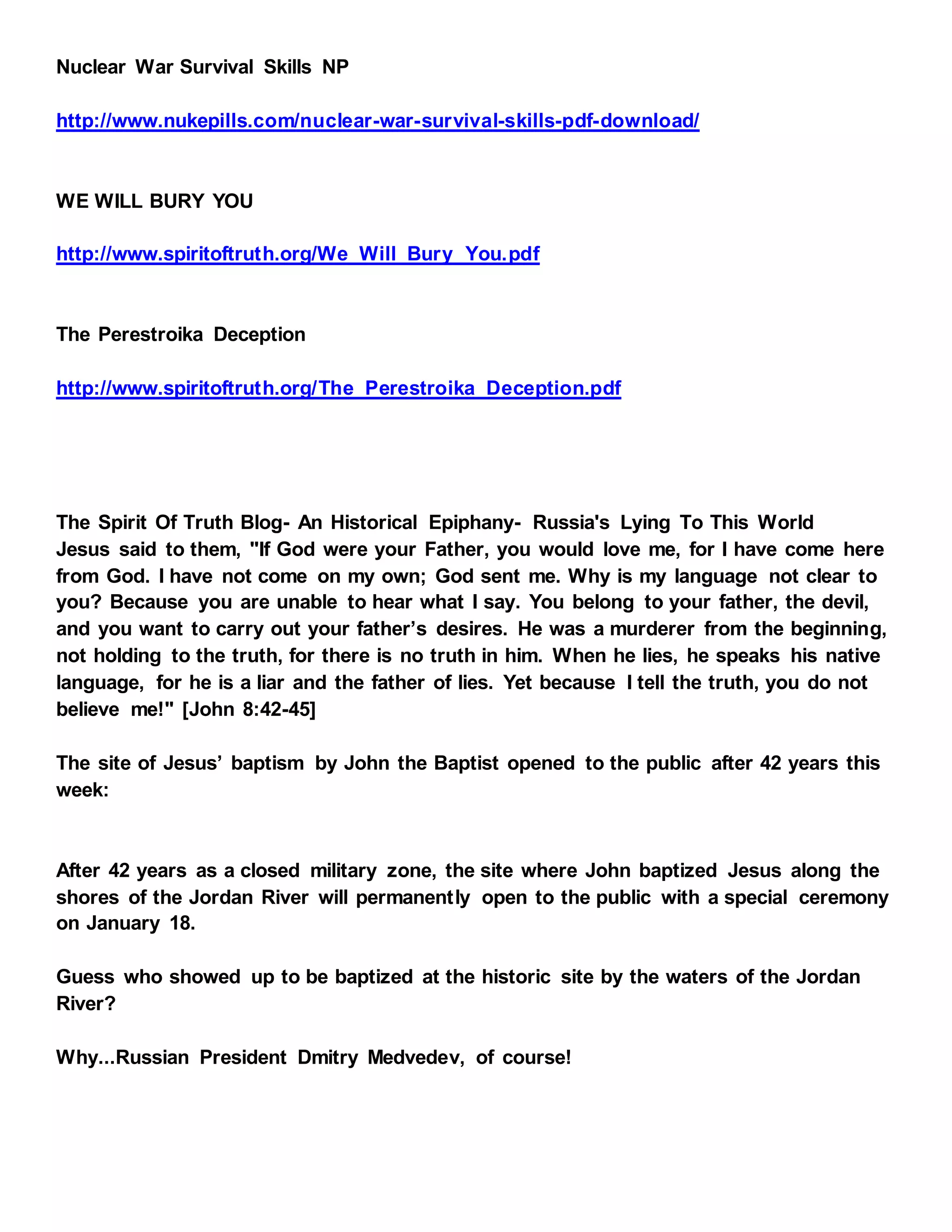 Nuclear War Survival Skills NP
http://www.nukepills.com/nuclear-war-survival-skills-pdf-download/
WE WILL BURY YOU
http://www.spiritoftruth.org/We_Will_Bury_You.pdf
The Perestroika Deception
http://www.spiritoftruth.org/The_Perestroika_Deception.pdf
The Spirit Of Truth Blog- An Historical Epiphany- Russia's Lying To This World
Jesus said to them, "If God were your Father, you would love me, for I have come here
from God. I have not come on my own; God sent me. Why is my language not clear to
you? Because you are unable to hear what I say. You belong to your father, the devil,
and you want to carry out your father’s desires. He was a murderer from the beginning,
not holding to the truth, for there is no truth in him. When he lies, he speaks his native
language, for he is a liar and the father of lies. Yet because I tell the truth, you do not
believe me!" [John 8:42-45]
The site of Jesus’ baptism by John the Baptist opened to the public after 42 years this
week:
After 42 years as a closed military zone, the site where John baptized Jesus along the
shores of the Jordan River will permanently open to the public with a special ceremony
on January 18.
Guess who showed up to be baptized at the historic site by the waters of the Jordan
River?
Why...Russian President Dmitry Medvedev, of course!
 