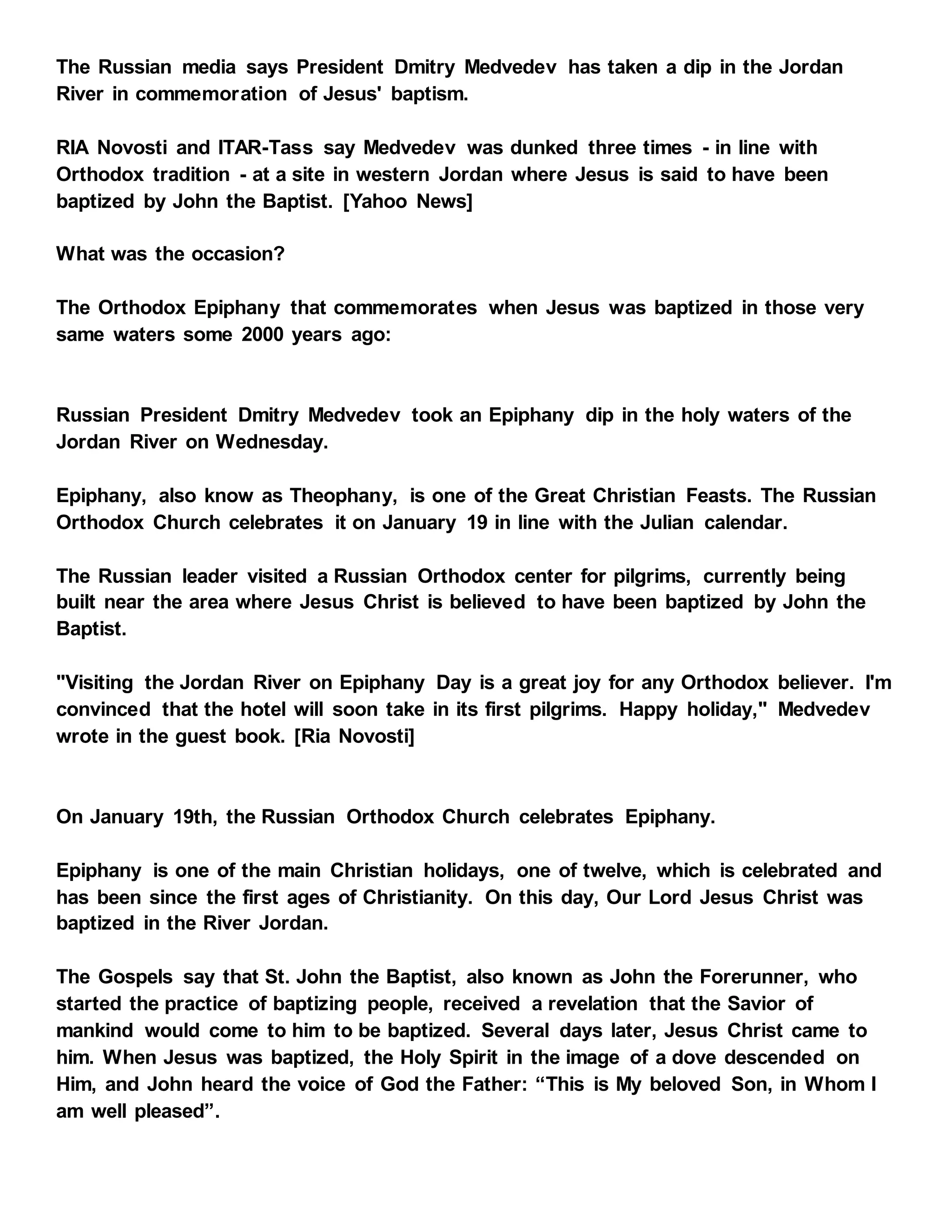 The Russian media says President Dmitry Medvedev has taken a dip in the Jordan
River in commemoration of Jesus' baptism.
RIA Novosti and ITAR-Tass say Medvedev was dunked three times - in line with
Orthodox tradition - at a site in western Jordan where Jesus is said to have been
baptized by John the Baptist. [Yahoo News]
What was the occasion?
The Orthodox Epiphany that commemorates when Jesus was baptized in those very
same waters some 2000 years ago:
Russian President Dmitry Medvedev took an Epiphany dip in the holy waters of the
Jordan River on Wednesday.
Epiphany, also know as Theophany, is one of the Great Christian Feasts. The Russian
Orthodox Church celebrates it on January 19 in line with the Julian calendar.
The Russian leader visited a Russian Orthodox center for pilgrims, currently being
built near the area where Jesus Christ is believed to have been baptized by John the
Baptist.
"Visiting the Jordan River on Epiphany Day is a great joy for any Orthodox believer. I'm
convinced that the hotel will soon take in its first pilgrims. Happy holiday," Medvedev
wrote in the guest book. [Ria Novosti]
On January 19th, the Russian Orthodox Church celebrates Epiphany.
Epiphany is one of the main Christian holidays, one of twelve, which is celebrated and
has been since the first ages of Christianity. On this day, Our Lord Jesus Christ was
baptized in the River Jordan.
The Gospels say that St. John the Baptist, also known as John the Forerunner, who
started the practice of baptizing people, received a revelation that the Savior of
mankind would come to him to be baptized. Several days later, Jesus Christ came to
him. When Jesus was baptized, the Holy Spirit in the image of a dove descended on
Him, and John heard the voice of God the Father: “This is My beloved Son, in Whom I
am well pleased”.
 