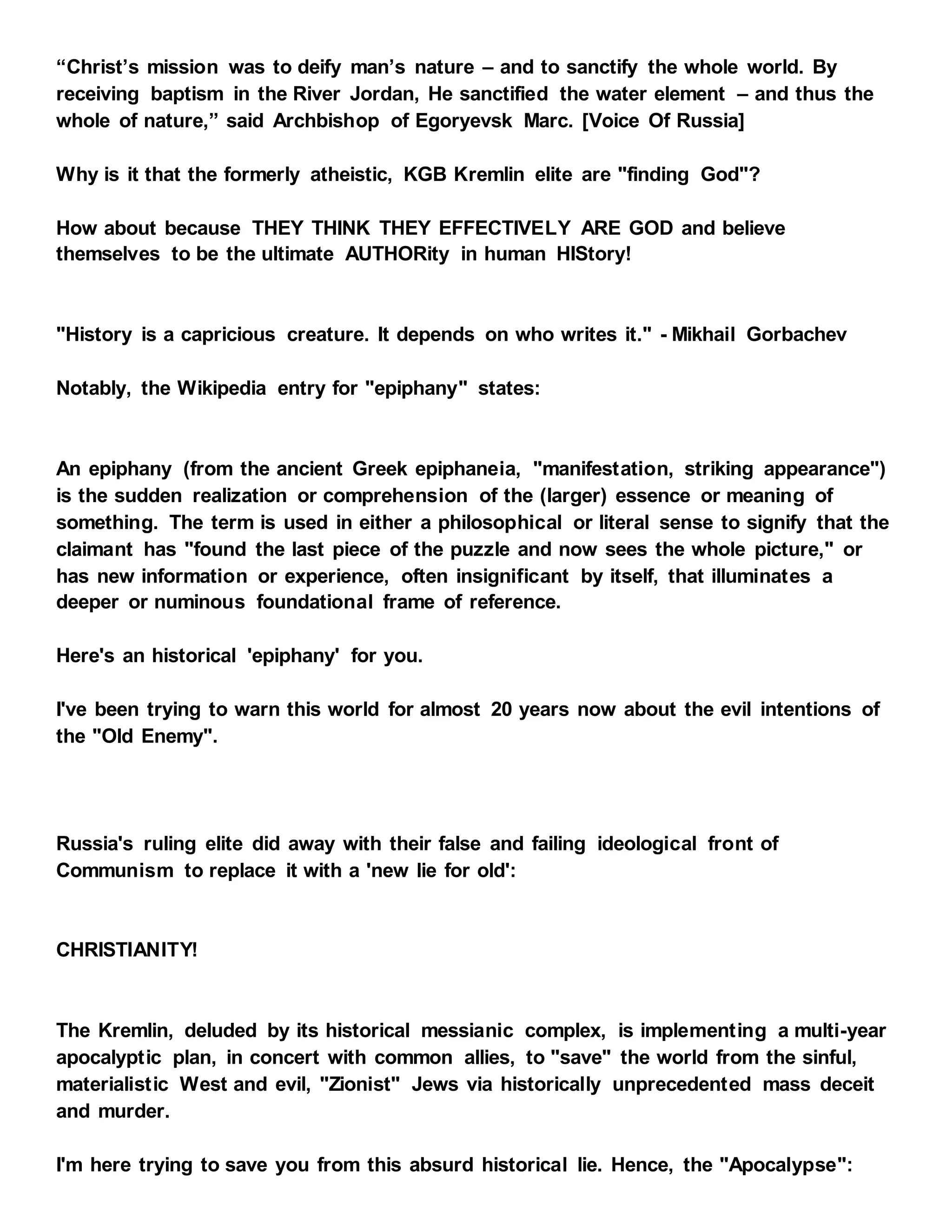 “Christ’s mission was to deify man’s nature – and to sanctify the whole world. By
receiving baptism in the River Jordan, He sanctified the water element – and thus the
whole of nature,” said Archbishop of Egoryevsk Marc. [Voice Of Russia]
Why is it that the formerly atheistic, KGB Kremlin elite are "finding God"?
How about because THEY THINK THEY EFFECTIVELY ARE GOD and believe
themselves to be the ultimate AUTHORity in human HIStory!
"History is a capricious creature. It depends on who writes it." - Mikhail Gorbachev
Notably, the Wikipedia entry for "epiphany" states:
An epiphany (from the ancient Greek epiphaneia, "manifestation, striking appearance")
is the sudden realization or comprehension of the (larger) essence or meaning of
something. The term is used in either a philosophical or literal sense to signify that the
claimant has "found the last piece of the puzzle and now sees the whole picture," or
has new information or experience, often insignificant by itself, that illuminates a
deeper or numinous foundational frame of reference.
Here's an historical 'epiphany' for you.
I've been trying to warn this world for almost 20 years now about the evil intentions of
the "Old Enemy".
Russia's ruling elite did away with their false and failing ideological front of
Communism to replace it with a 'new lie for old':
CHRISTIANITY!
The Kremlin, deluded by its historical messianic complex, is implementing a multi-year
apocalyptic plan, in concert with common allies, to "save" the world from the sinful,
materialistic West and evil, "Zionist" Jews via historically unprecedented mass deceit
and murder.
I'm here trying to save you from this absurd historical lie. Hence, the "Apocalypse":
 