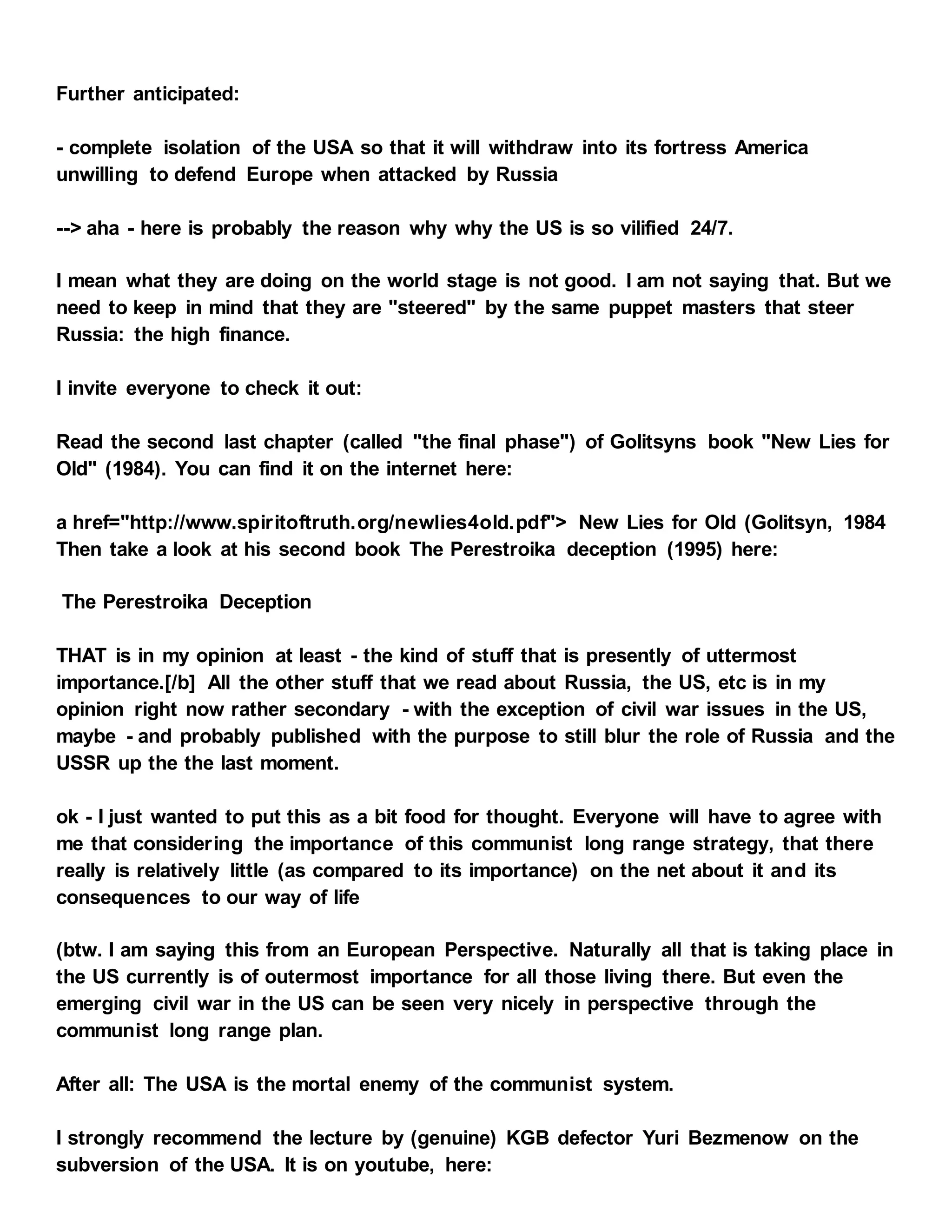 Further anticipated:
- complete isolation of the USA so that it will withdraw into its fortress America
unwilling to defend Europe when attacked by Russia
--> aha - here is probably the reason why why the US is so vilified 24/7.
I mean what they are doing on the world stage is not good. I am not saying that. But we
need to keep in mind that they are "steered" by the same puppet masters that steer
Russia: the high finance.
I invite everyone to check it out:
Read the second last chapter (called "the final phase") of Golitsyns book "New Lies for
Old" (1984). You can find it on the internet here:
a href="http://www.spiritoftruth.org/newlies4old.pdf"> New Lies for Old (Golitsyn, 1984
Then take a look at his second book The Perestroika deception (1995) here:
The Perestroika Deception
THAT is in my opinion at least - the kind of stuff that is presently of uttermost
importance.[/b] All the other stuff that we read about Russia, the US, etc is in my
opinion right now rather secondary - with the exception of civil war issues in the US,
maybe - and probably published with the purpose to still blur the role of Russia and the
USSR up the the last moment.
ok - I just wanted to put this as a bit food for thought. Everyone will have to agree with
me that considering the importance of this communist long range strategy, that there
really is relatively little (as compared to its importance) on the net about it and its
consequences to our way of life
(btw. I am saying this from an European Perspective. Naturally all that is taking place in
the US currently is of outermost importance for all those living there. But even the
emerging civil war in the US can be seen very nicely in perspective through the
communist long range plan.
After all: The USA is the mortal enemy of the communist system.
I strongly recommend the lecture by (genuine) KGB defector Yuri Bezmenow on the
subversion of the USA. It is on youtube, here:
 