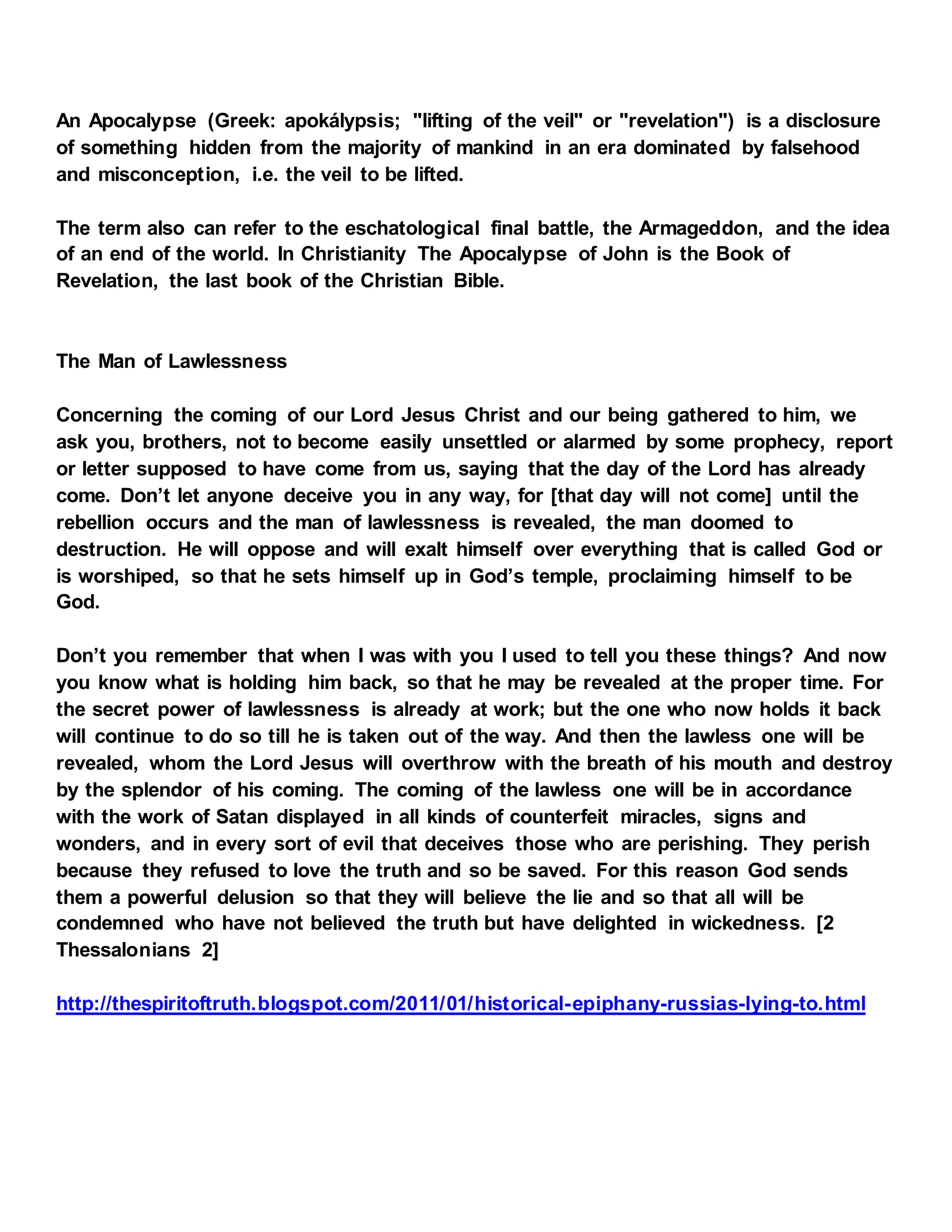 An Apocalypse (Greek: apokálypsis; "lifting of the veil" or "revelation") is a disclosure
of something hidden from the majority of mankind in an era dominated by falsehood
and misconception, i.e. the veil to be lifted.
The term also can refer to the eschatological final battle, the Armageddon, and the idea
of an end of the world. In Christianity The Apocalypse of John is the Book of
Revelation, the last book of the Christian Bible.
The Man of Lawlessness
Concerning the coming of our Lord Jesus Christ and our being gathered to him, we
ask you, brothers, not to become easily unsettled or alarmed by some prophecy, report
or letter supposed to have come from us, saying that the day of the Lord has already
come. Don’t let anyone deceive you in any way, for [that day will not come] until the
rebellion occurs and the man of lawlessness is revealed, the man doomed to
destruction. He will oppose and will exalt himself over everything that is called God or
is worshiped, so that he sets himself up in God’s temple, proclaiming himself to be
God.
Don’t you remember that when I was with you I used to tell you these things? And now
you know what is holding him back, so that he may be revealed at the proper time. For
the secret power of lawlessness is already at work; but the one who now holds it back
will continue to do so till he is taken out of the way. And then the lawless one will be
revealed, whom the Lord Jesus will overthrow with the breath of his mouth and destroy
by the splendor of his coming. The coming of the lawless one will be in accordance
with the work of Satan displayed in all kinds of counterfeit miracles, signs and
wonders, and in every sort of evil that deceives those who are perishing. They perish
because they refused to love the truth and so be saved. For this reason God sends
them a powerful delusion so that they will believe the lie and so that all will be
condemned who have not believed the truth but have delighted in wickedness. [2
Thessalonians 2]
http://thespiritoftruth.blogspot.com/2011/01/historical-epiphany-russias-lying-to.html
 