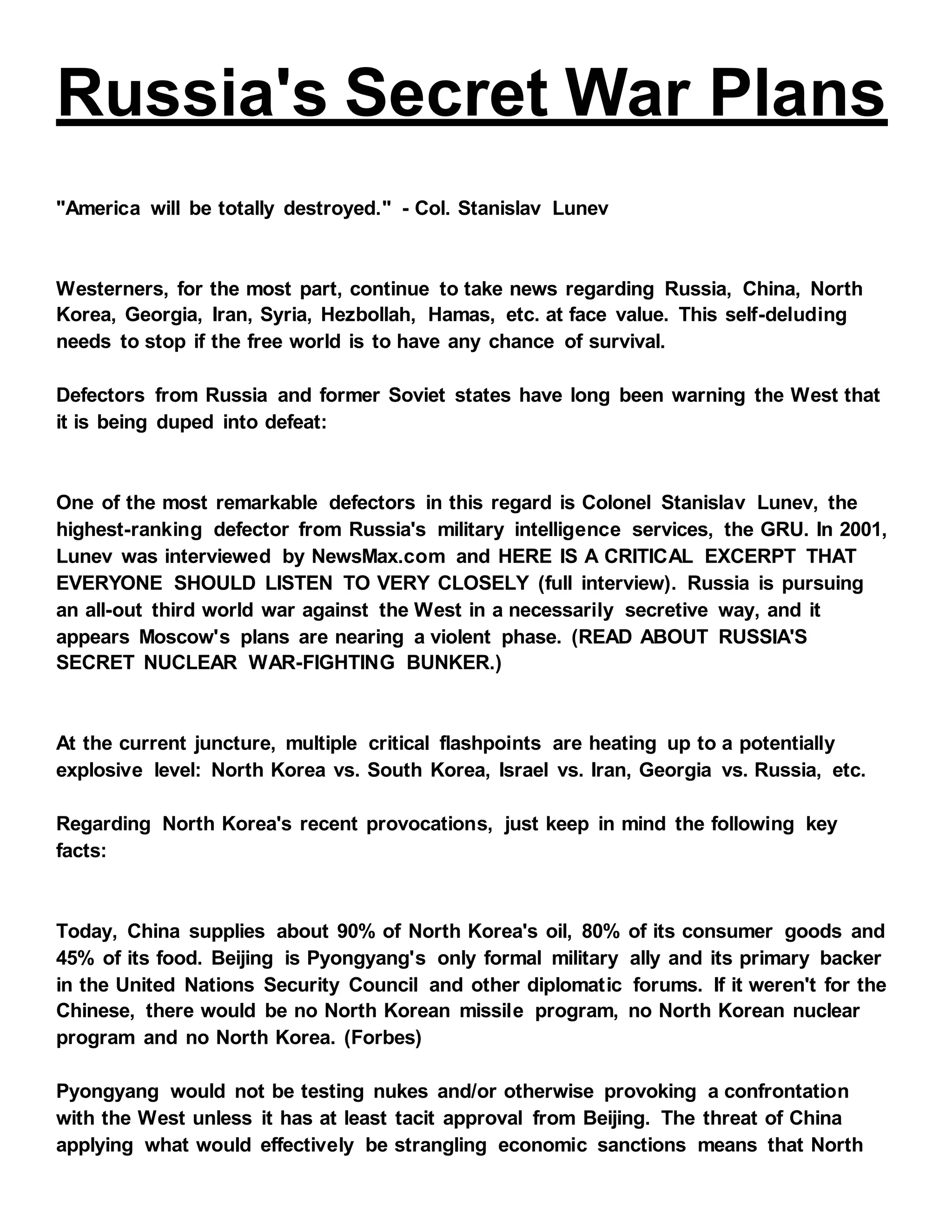 Russia's Secret War Plans
"America will be totally destroyed." - Col. Stanislav Lunev
Westerners, for the most part, continue to take news regarding Russia, China, North
Korea, Georgia, Iran, Syria, Hezbollah, Hamas, etc. at face value. This self-deluding
needs to stop if the free world is to have any chance of survival.
Defectors from Russia and former Soviet states have long been warning the West that
it is being duped into defeat:
One of the most remarkable defectors in this regard is Colonel Stanislav Lunev, the
highest-ranking defector from Russia's military intelligence services, the GRU. In 2001,
Lunev was interviewed by NewsMax.com and HERE IS A CRITICAL EXCERPT THAT
EVERYONE SHOULD LISTEN TO VERY CLOSELY (full interview). Russia is pursuing
an all-out third world war against the West in a necessarily secretive way, and it
appears Moscow's plans are nearing a violent phase. (READ ABOUT RUSSIA'S
SECRET NUCLEAR WAR-FIGHTING BUNKER.)
At the current juncture, multiple critical flashpoints are heating up to a potentially
explosive level: North Korea vs. South Korea, Israel vs. Iran, Georgia vs. Russia, etc.
Regarding North Korea's recent provocations, just keep in mind the following key
facts:
Today, China supplies about 90% of North Korea's oil, 80% of its consumer goods and
45% of its food. Beijing is Pyongyang's only formal military ally and its primary backer
in the United Nations Security Council and other diplomatic forums. If it weren't for the
Chinese, there would be no North Korean missile program, no North Korean nuclear
program and no North Korea. (Forbes)
Pyongyang would not be testing nukes and/or otherwise provoking a confrontation
with the West unless it has at least tacit approval from Beijing. The threat of China
applying what would effectively be strangling economic sanctions means that North
 