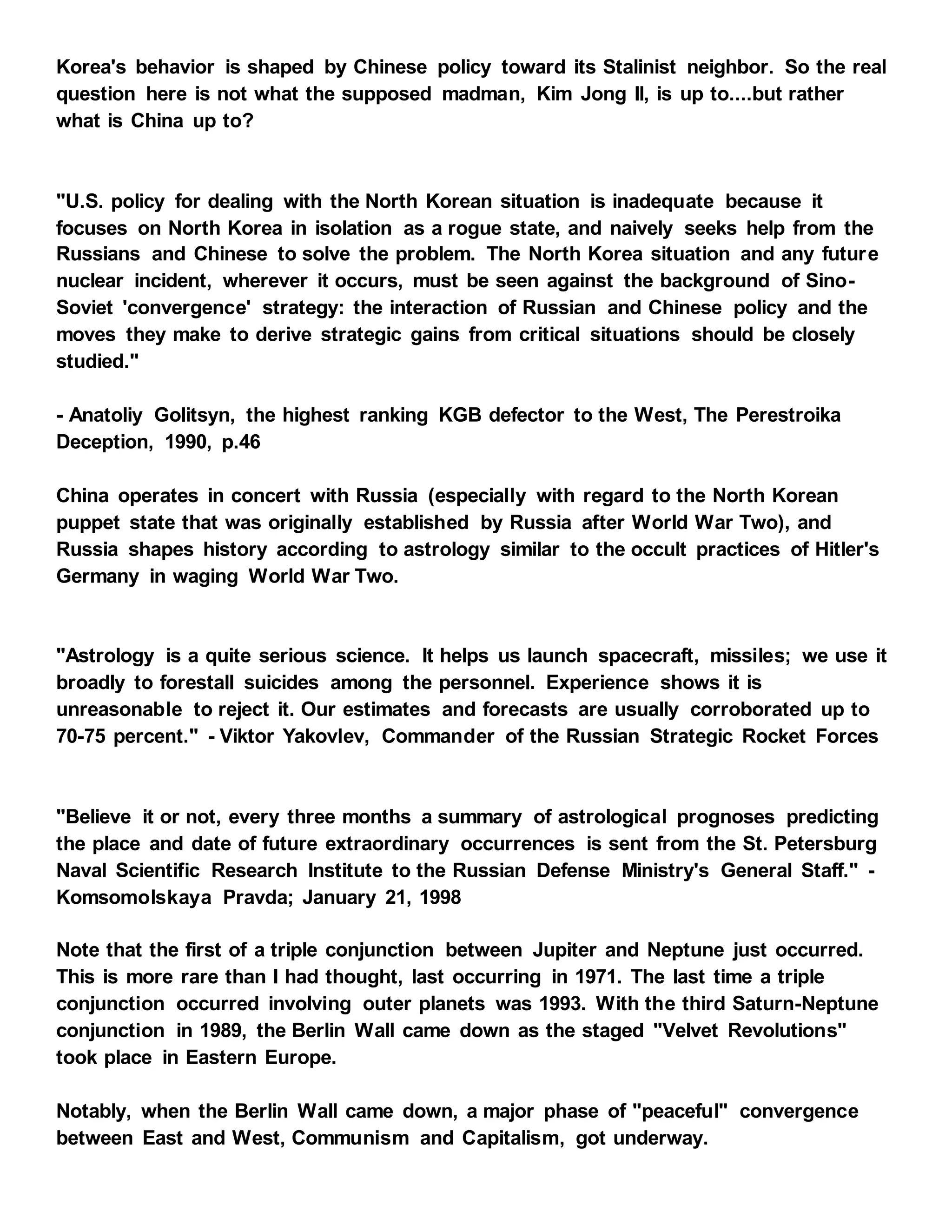Korea's behavior is shaped by Chinese policy toward its Stalinist neighbor. So the real
question here is not what the supposed madman, Kim Jong Il, is up to....but rather
what is China up to?
"U.S. policy for dealing with the North Korean situation is inadequate because it
focuses on North Korea in isolation as a rogue state, and naively seeks help from the
Russians and Chinese to solve the problem. The North Korea situation and any future
nuclear incident, wherever it occurs, must be seen against the background of Sino-
Soviet 'convergence' strategy: the interaction of Russian and Chinese policy and the
moves they make to derive strategic gains from critical situations should be closely
studied."
- Anatoliy Golitsyn, the highest ranking KGB defector to the West, The Perestroika
Deception, 1990, p.46
China operates in concert with Russia (especially with regard to the North Korean
puppet state that was originally established by Russia after World War Two), and
Russia shapes history according to astrology similar to the occult practices of Hitler's
Germany in waging World War Two.
"Astrology is a quite serious science. It helps us launch spacecraft, missiles; we use it
broadly to forestall suicides among the personnel. Experience shows it is
unreasonable to reject it. Our estimates and forecasts are usually corroborated up to
70-75 percent." - Viktor Yakovlev, Commander of the Russian Strategic Rocket Forces
"Believe it or not, every three months a summary of astrological prognoses predicting
the place and date of future extraordinary occurrences is sent from the St. Petersburg
Naval Scientific Research Institute to the Russian Defense Ministry's General Staff." -
Komsomolskaya Pravda; January 21, 1998
Note that the first of a triple conjunction between Jupiter and Neptune just occurred.
This is more rare than I had thought, last occurring in 1971. The last time a triple
conjunction occurred involving outer planets was 1993. With the third Saturn-Neptune
conjunction in 1989, the Berlin Wall came down as the staged "Velvet Revolutions"
took place in Eastern Europe.
Notably, when the Berlin Wall came down, a major phase of "peaceful" convergence
between East and West, Communism and Capitalism, got underway.
 