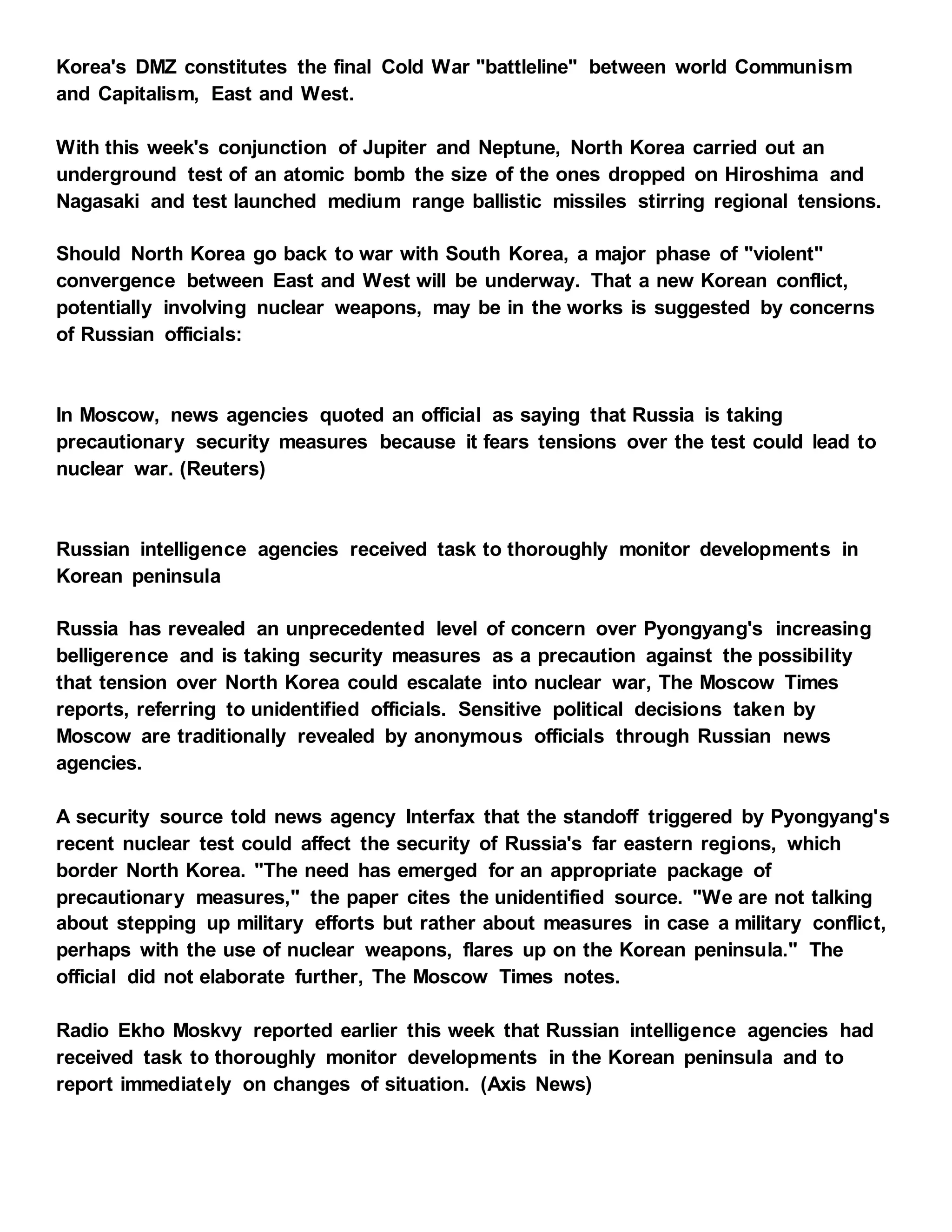 Korea's DMZ constitutes the final Cold War "battleline" between world Communism
and Capitalism, East and West.
With this week's conjunction of Jupiter and Neptune, North Korea carried out an
underground test of an atomic bomb the size of the ones dropped on Hiroshima and
Nagasaki and test launched medium range ballistic missiles stirring regional tensions.
Should North Korea go back to war with South Korea, a major phase of "violent"
convergence between East and West will be underway. That a new Korean conflict,
potentially involving nuclear weapons, may be in the works is suggested by concerns
of Russian officials:
In Moscow, news agencies quoted an official as saying that Russia is taking
precautionary security measures because it fears tensions over the test could lead to
nuclear war. (Reuters)
Russian intelligence agencies received task to thoroughly monitor developments in
Korean peninsula
Russia has revealed an unprecedented level of concern over Pyongyang's increasing
belligerence and is taking security measures as a precaution against the possibility
that tension over North Korea could escalate into nuclear war, The Moscow Times
reports, referring to unidentified officials. Sensitive political decisions taken by
Moscow are traditionally revealed by anonymous officials through Russian news
agencies.
A security source told news agency Interfax that the standoff triggered by Pyongyang's
recent nuclear test could affect the security of Russia's far eastern regions, which
border North Korea. "The need has emerged for an appropriate package of
precautionary measures," the paper cites the unidentified source. "We are not talking
about stepping up military efforts but rather about measures in case a military conflict,
perhaps with the use of nuclear weapons, flares up on the Korean peninsula." The
official did not elaborate further, The Moscow Times notes.
Radio Ekho Moskvy reported earlier this week that Russian intelligence agencies had
received task to thoroughly monitor developments in the Korean peninsula and to
report immediately on changes of situation. (Axis News)
 