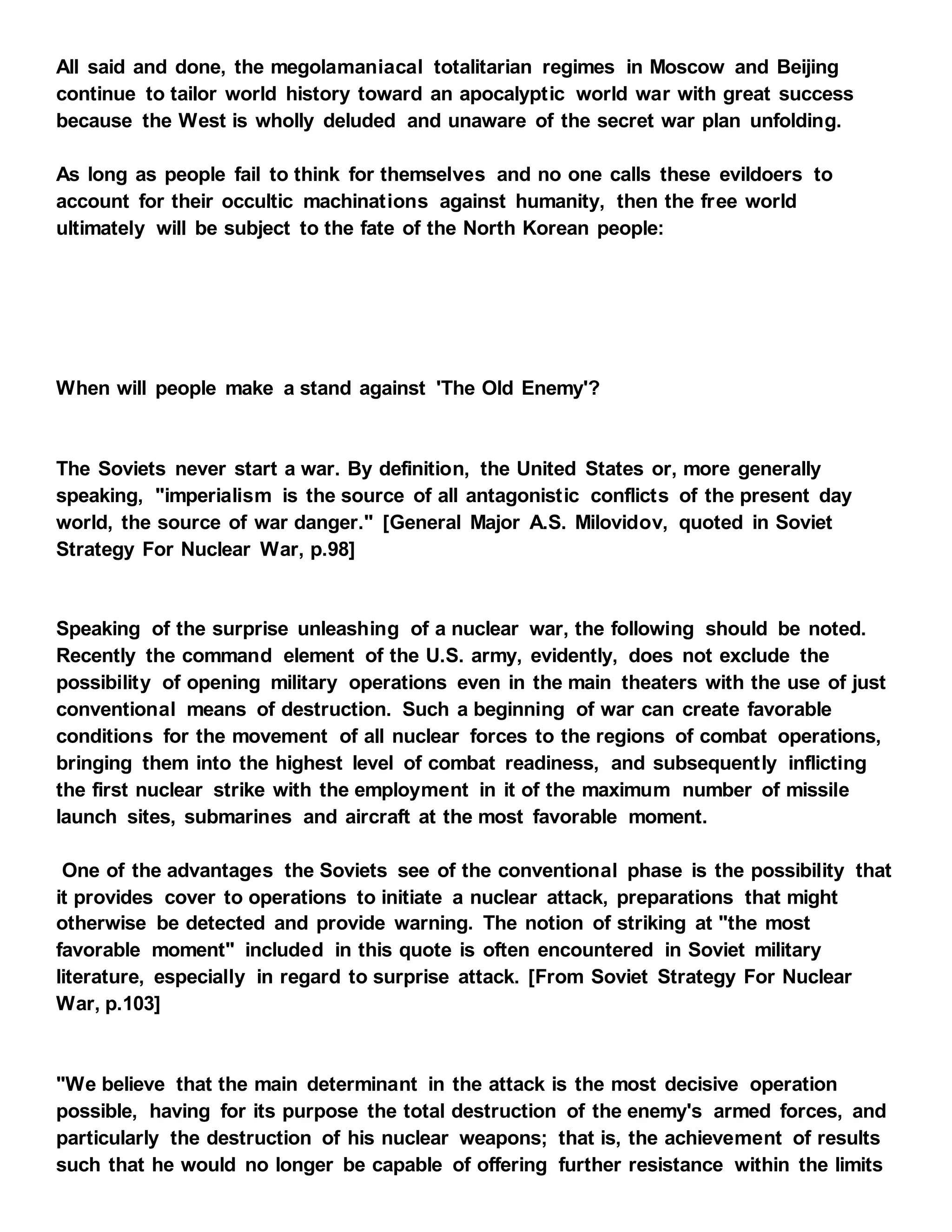 All said and done, the megolamaniacal totalitarian regimes in Moscow and Beijing
continue to tailor world history toward an apocalyptic world war with great success
because the West is wholly deluded and unaware of the secret war plan unfolding.
As long as people fail to think for themselves and no one calls these evildoers to
account for their occultic machinations against humanity, then the free world
ultimately will be subject to the fate of the North Korean people:
When will people make a stand against 'The Old Enemy'?
The Soviets never start a war. By definition, the United States or, more generally
speaking, "imperialism is the source of all antagonistic conflicts of the present day
world, the source of war danger." [General Major A.S. Milovidov, quoted in Soviet
Strategy For Nuclear War, p.98]
Speaking of the surprise unleashing of a nuclear war, the following should be noted.
Recently the command element of the U.S. army, evidently, does not exclude the
possibility of opening military operations even in the main theaters with the use of just
conventional means of destruction. Such a beginning of war can create favorable
conditions for the movement of all nuclear forces to the regions of combat operations,
bringing them into the highest level of combat readiness, and subsequently inflicting
the first nuclear strike with the employment in it of the maximum number of missile
launch sites, submarines and aircraft at the most favorable moment.
One of the advantages the Soviets see of the conventional phase is the possibility that
it provides cover to operations to initiate a nuclear attack, preparations that might
otherwise be detected and provide warning. The notion of striking at "the most
favorable moment" included in this quote is often encountered in Soviet military
literature, especially in regard to surprise attack. [From Soviet Strategy For Nuclear
War, p.103]
"We believe that the main determinant in the attack is the most decisive operation
possible, having for its purpose the total destruction of the enemy's armed forces, and
particularly the destruction of his nuclear weapons; that is, the achievement of results
such that he would no longer be capable of offering further resistance within the limits
 