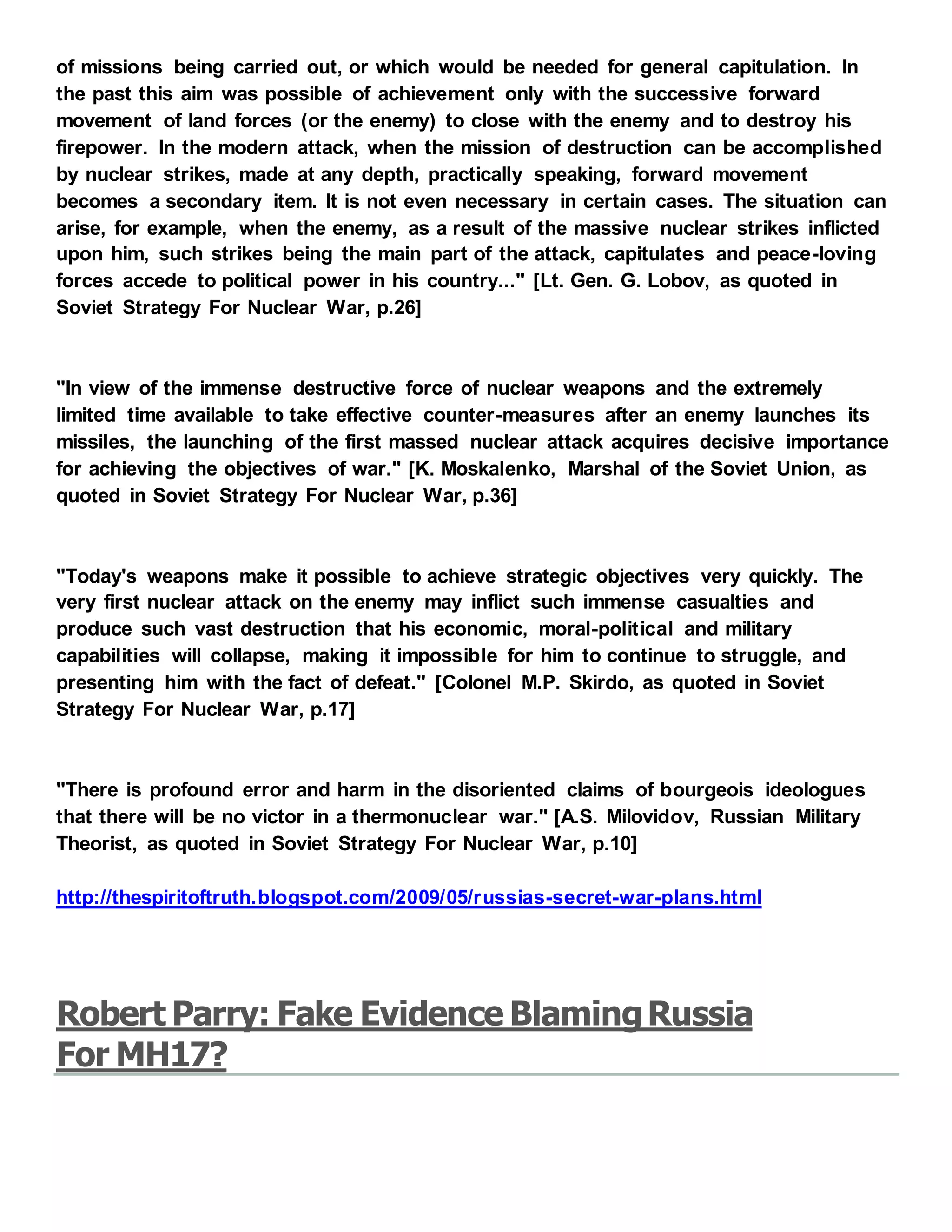 of missions being carried out, or which would be needed for general capitulation. In
the past this aim was possible of achievement only with the successive forward
movement of land forces (or the enemy) to close with the enemy and to destroy his
firepower. In the modern attack, when the mission of destruction can be accomplished
by nuclear strikes, made at any depth, practically speaking, forward movement
becomes a secondary item. It is not even necessary in certain cases. The situation can
arise, for example, when the enemy, as a result of the massive nuclear strikes inflicted
upon him, such strikes being the main part of the attack, capitulates and peace-loving
forces accede to political power in his country..." [Lt. Gen. G. Lobov, as quoted in
Soviet Strategy For Nuclear War, p.26]
"In view of the immense destructive force of nuclear weapons and the extremely
limited time available to take effective counter-measures after an enemy launches its
missiles, the launching of the first massed nuclear attack acquires decisive importance
for achieving the objectives of war." [K. Moskalenko, Marshal of the Soviet Union, as
quoted in Soviet Strategy For Nuclear War, p.36]
"Today's weapons make it possible to achieve strategic objectives very quickly. The
very first nuclear attack on the enemy may inflict such immense casualties and
produce such vast destruction that his economic, moral-political and military
capabilities will collapse, making it impossible for him to continue to struggle, and
presenting him with the fact of defeat." [Colonel M.P. Skirdo, as quoted in Soviet
Strategy For Nuclear War, p.17]
"There is profound error and harm in the disoriented claims of bourgeois ideologues
that there will be no victor in a thermonuclear war." [A.S. Milovidov, Russian Military
Theorist, as quoted in Soviet Strategy For Nuclear War, p.10]
http://thespiritoftruth.blogspot.com/2009/05/russias-secret-war-plans.html
Robert Parry: Fake Evidence BlamingRussia
For MH17?
 