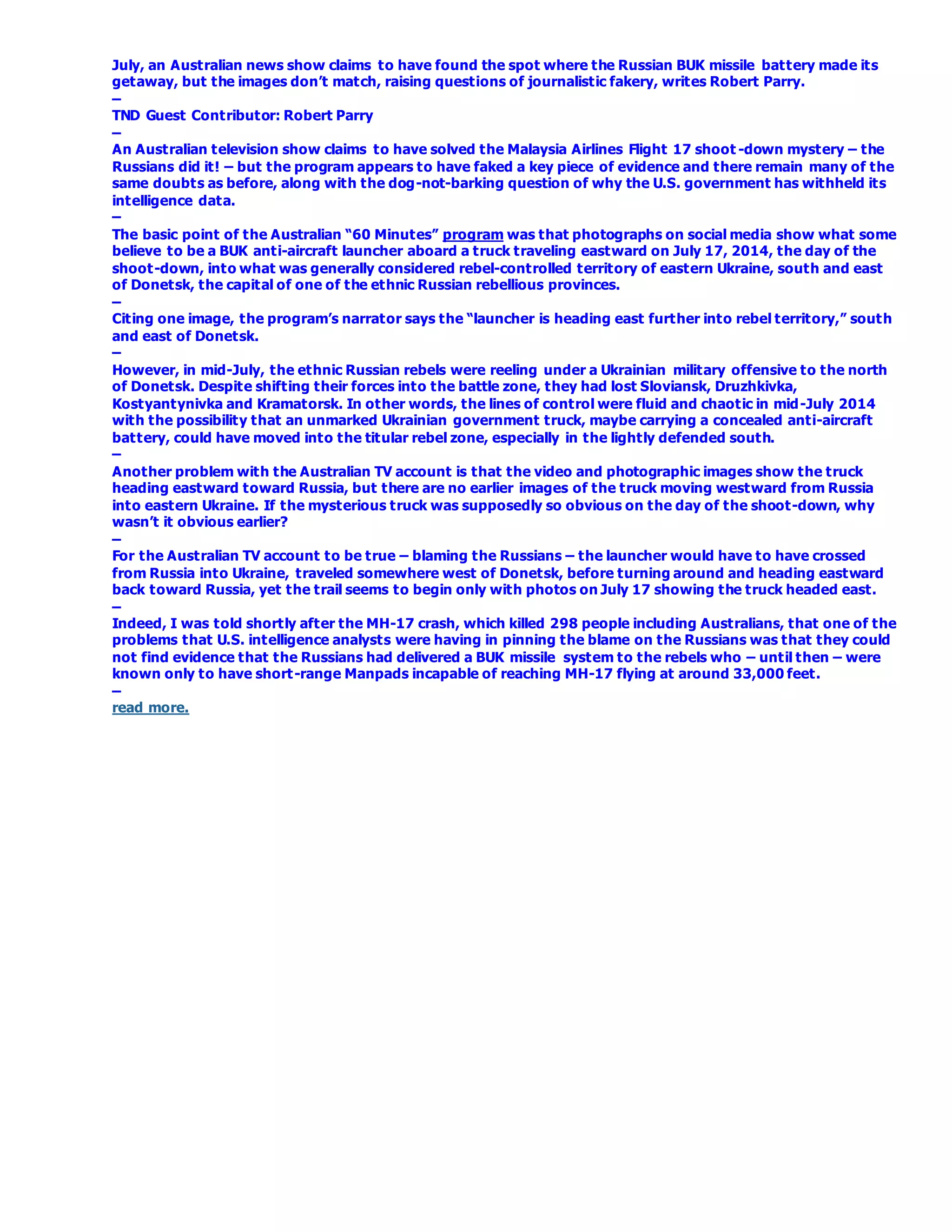 July, an Australian news show claims to have found the spot where the Russian BUK missile battery made its
getaway, but the images don’t match, raising questions of journalistic fakery, writes Robert Parry.
–
TND Guest Contributor: Robert Parry
–
An Australian television show claims to have solved the Malaysia Airlines Flight 17 shoot -down mystery – the
Russians did it! – but the program appears to have faked a key piece of evidence and there remain many of the
same doubts as before, along with the dog-not-barking question of why the U.S. government has withheld its
intelligence data.
–
The basic point of the Australian “60 Minutes” program was that photographs on social media show what some
believe to be a BUK anti-aircraft launcher aboard a truck traveling eastward on July 17, 2014, the day of the
shoot-down, into what was generally considered rebel-controlled territory of eastern Ukraine, south and east
of Donetsk, the capital of one of the ethnic Russian rebellious provinces.
–
Citing one image, the program’s narrator says the “launcher is heading east further into rebel territory,” south
and east of Donetsk.
–
However, in mid-July, the ethnic Russian rebels were reeling under a Ukrainian military offensive to the north
of Donetsk. Despite shifting their forces into the battle zone, they had lost Sloviansk, Druzhkivka,
Kostyantynivka and Kramatorsk. In other words, the lines of control were fluid and chaotic in mid-July 2014
with the possibility that an unmarked Ukrainian government truck, maybe carrying a concealed anti-aircraft
battery, could have moved into the titular rebel zone, especially in the lightly defended south.
–
Another problem with the Australian TV account is that the video and photographic images show the truck
heading eastward toward Russia, but there are no earlier images of the truck moving westward from Russia
into eastern Ukraine. If the mysterious truck was supposedly so obvious on the day of the shoot-down, why
wasn’t it obvious earlier?
–
For the Australian TV account to be true – blaming the Russians – the launcher would have to have crossed
from Russia into Ukraine, traveled somewhere west of Donetsk, before turning around and heading eastward
back toward Russia, yet the trail seems to begin only with photos on July 17 showing the truck headed east.
–
Indeed, I was told shortly after the MH-17 crash, which killed 298 people including Australians, that one of the
problems that U.S. intelligence analysts were having in pinning the blame on the Russians was that they could
not find evidence that the Russians had delivered a BUK missile system to the rebels who – until then – were
known only to have short-range Manpads incapable of reaching MH-17 flying at around 33,000 feet.
–
read more.
 