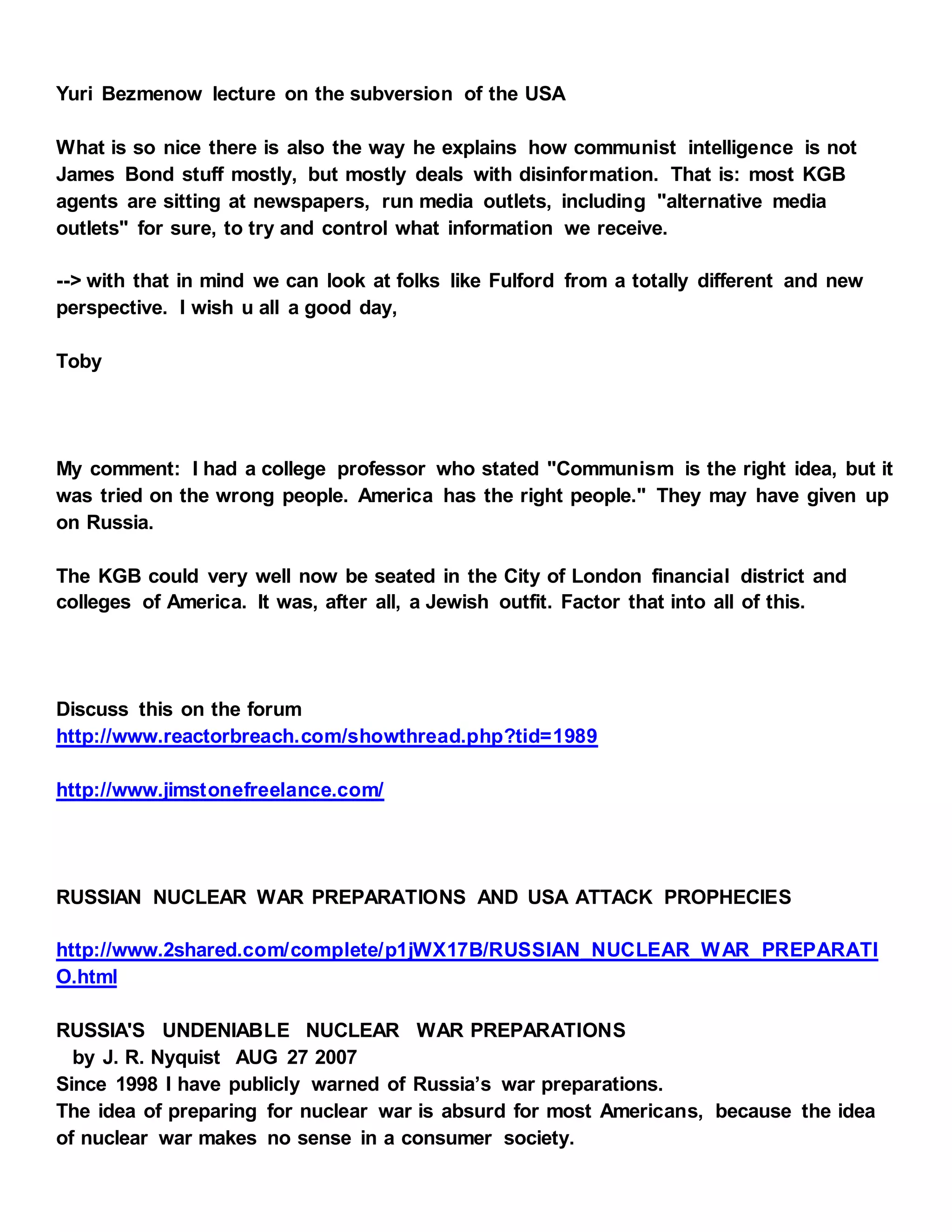 Yuri Bezmenow lecture on the subversion of the USA
What is so nice there is also the way he explains how communist intelligence is not
James Bond stuff mostly, but mostly deals with disinformation. That is: most KGB
agents are sitting at newspapers, run media outlets, including "alternative media
outlets" for sure, to try and control what information we receive.
--> with that in mind we can look at folks like Fulford from a totally different and new
perspective. I wish u all a good day,
Toby
My comment: I had a college professor who stated "Communism is the right idea, but it
was tried on the wrong people. America has the right people." They may have given up
on Russia.
The KGB could very well now be seated in the City of London financial district and
colleges of America. It was, after all, a Jewish outfit. Factor that into all of this.
Discuss this on the forum
http://www.reactorbreach.com/showthread.php?tid=1989
http://www.jimstonefreelance.com/
RUSSIAN NUCLEAR WAR PREPARATIONS AND USA ATTACK PROPHECIES
http://www.2shared.com/complete/p1jWX17B/RUSSIAN_NUCLEAR_WAR_PREPARATI
O.html
RUSSIA'S UNDENIABLE NUCLEAR WAR PREPARATIONS
by J. R. Nyquist AUG 27 2007
Since 1998 I have publicly warned of Russia’s war preparations.
The idea of preparing for nuclear war is absurd for most Americans, because the idea
of nuclear war makes no sense in a consumer society.
 