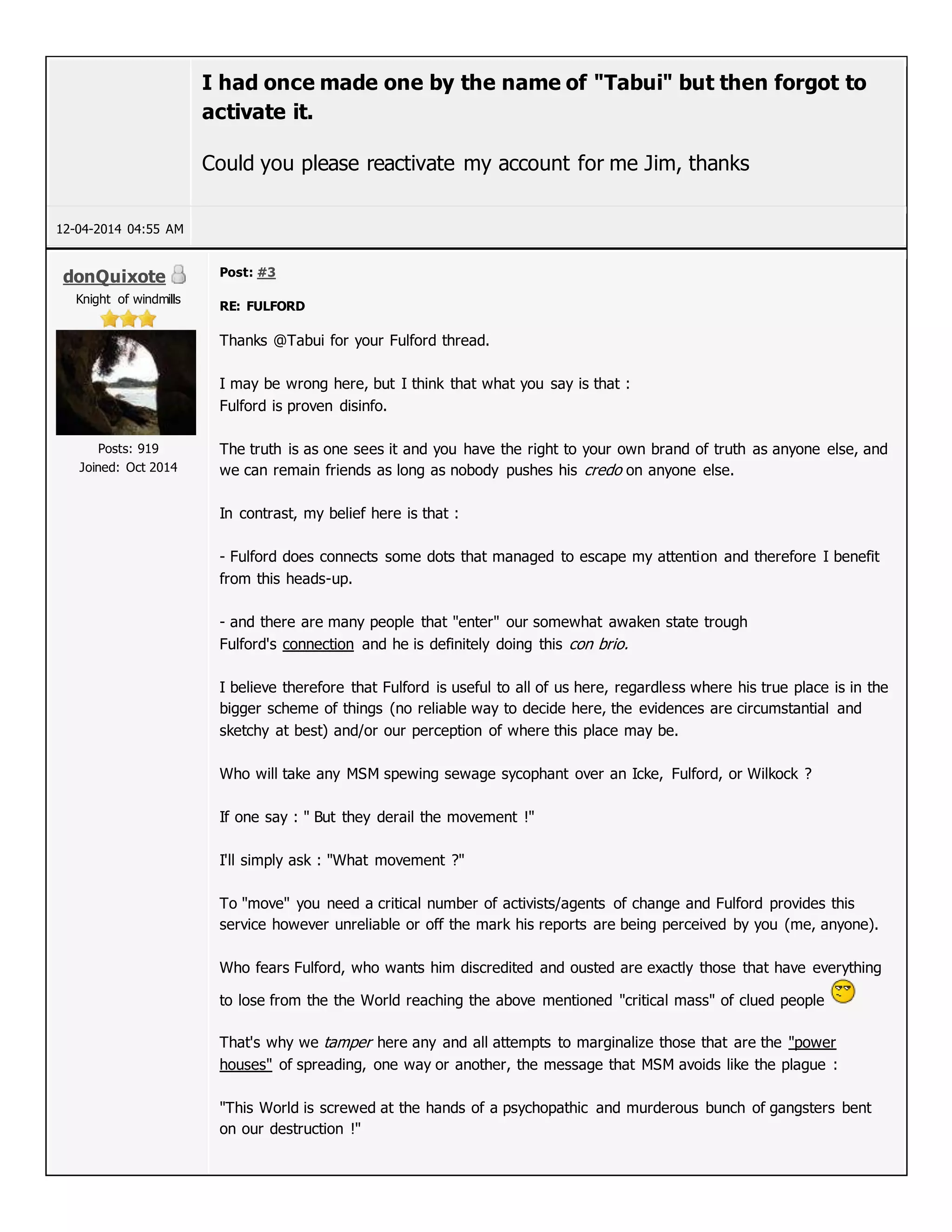 I had once made one by the name of "Tabui" but then forgot to
activate it.
Could you please reactivate my account for me Jim, thanks
12-04-2014 04:55 AM
donQuixote
Knight of windmills
Posts: 919
Joined: Oct 2014
Post: #3
RE: FULFORD
Thanks @Tabui for your Fulford thread.
I may be wrong here, but I think that what you say is that :
Fulford is proven disinfo.
The truth is as one sees it and you have the right to your own brand of truth as anyone else, and
we can remain friends as long as nobody pushes his credo on anyone else.
In contrast, my belief here is that :
- Fulford does connects some dots that managed to escape my attention and therefore I benefit
from this heads-up.
- and there are many people that "enter" our somewhat awaken state trough
Fulford's connection and he is definitely doing this con brio.
I believe therefore that Fulford is useful to all of us here, regardless where his true place is in the
bigger scheme of things (no reliable way to decide here, the evidences are circumstantial and
sketchy at best) and/or our perception of where this place may be.
Who will take any MSM spewing sewage sycophant over an Icke, Fulford, or Wilkock ?
If one say : " But they derail the movement !"
I'll simply ask : "What movement ?"
To "move" you need a critical number of activists/agents of change and Fulford provides this
service however unreliable or off the mark his reports are being perceived by you (me, anyone).
Who fears Fulford, who wants him discredited and ousted are exactly those that have everything
to lose from the the World reaching the above mentioned "critical mass" of clued people
That's why we tamper here any and all attempts to marginalize those that are the "power
houses" of spreading, one way or another, the message that MSM avoids like the plague :
"This World is screwed at the hands of a psychopathic and murderous bunch of gangsters bent
on our destruction !"
 