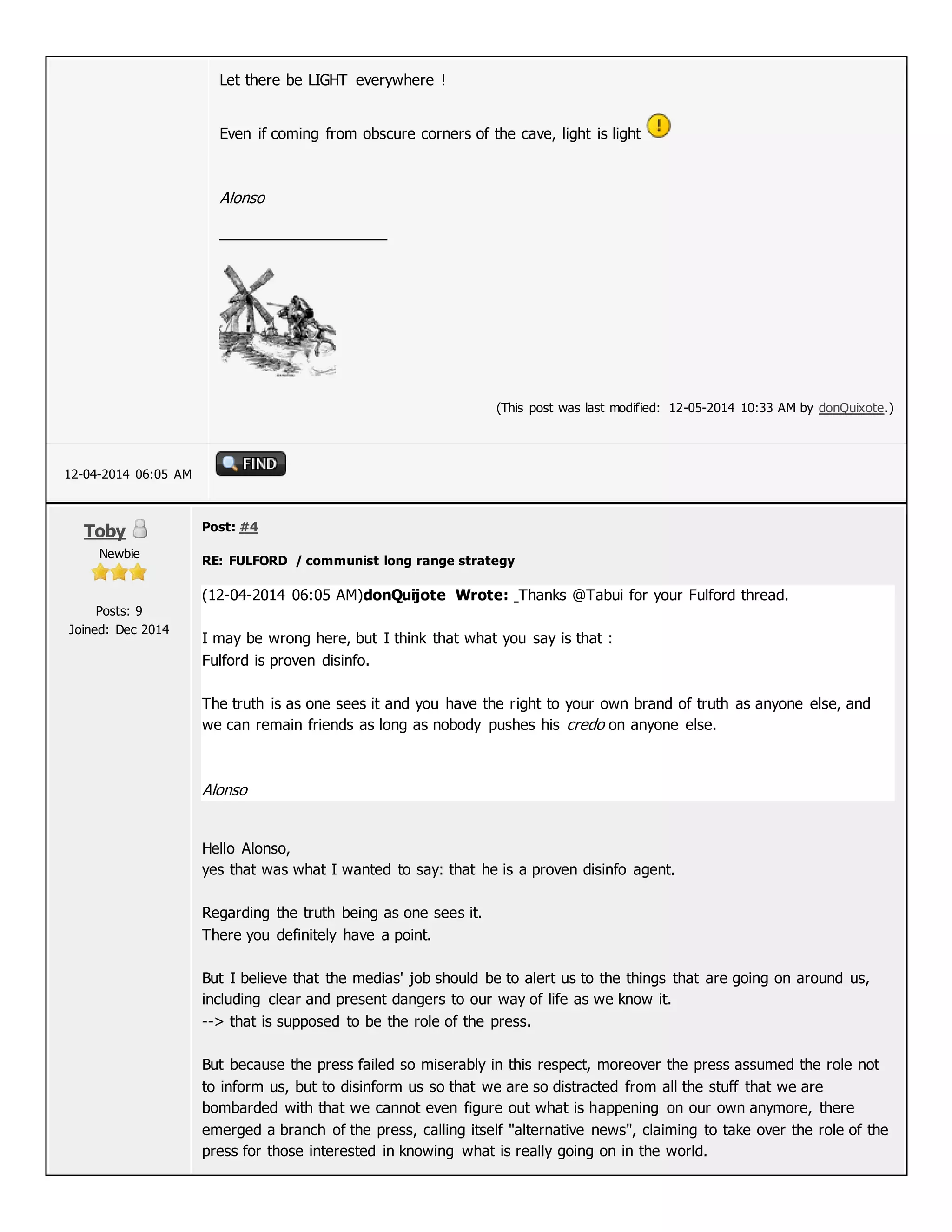 Let there be LIGHT everywhere !
Even if coming from obscure corners of the cave, light is light
Alonso
(This post was last modified: 12-05-2014 10:33 AM by donQuixote.)
12-04-2014 06:05 AM
Toby
Newbie
Posts: 9
Joined: Dec 2014
Post: #4
RE: FULFORD / communist long range strategy
(12-04-2014 06:05 AM)donQuijote Wrote: Thanks @Tabui for your Fulford thread.
I may be wrong here, but I think that what you say is that :
Fulford is proven disinfo.
The truth is as one sees it and you have the right to your own brand of truth as anyone else, and
we can remain friends as long as nobody pushes his credo on anyone else.
Alonso
Hello Alonso,
yes that was what I wanted to say: that he is a proven disinfo agent.
Regarding the truth being as one sees it.
There you definitely have a point.
But I believe that the medias' job should be to alert us to the things that are going on around us,
including clear and present dangers to our way of life as we know it.
--> that is supposed to be the role of the press.
But because the press failed so miserably in this respect, moreover the press assumed the role not
to inform us, but to disinform us so that we are so distracted from all the stuff that we are
bombarded with that we cannot even figure out what is happening on our own anymore, there
emerged a branch of the press, calling itself "alternative news", claiming to take over the role of the
press for those interested in knowing what is really going on in the world.
 