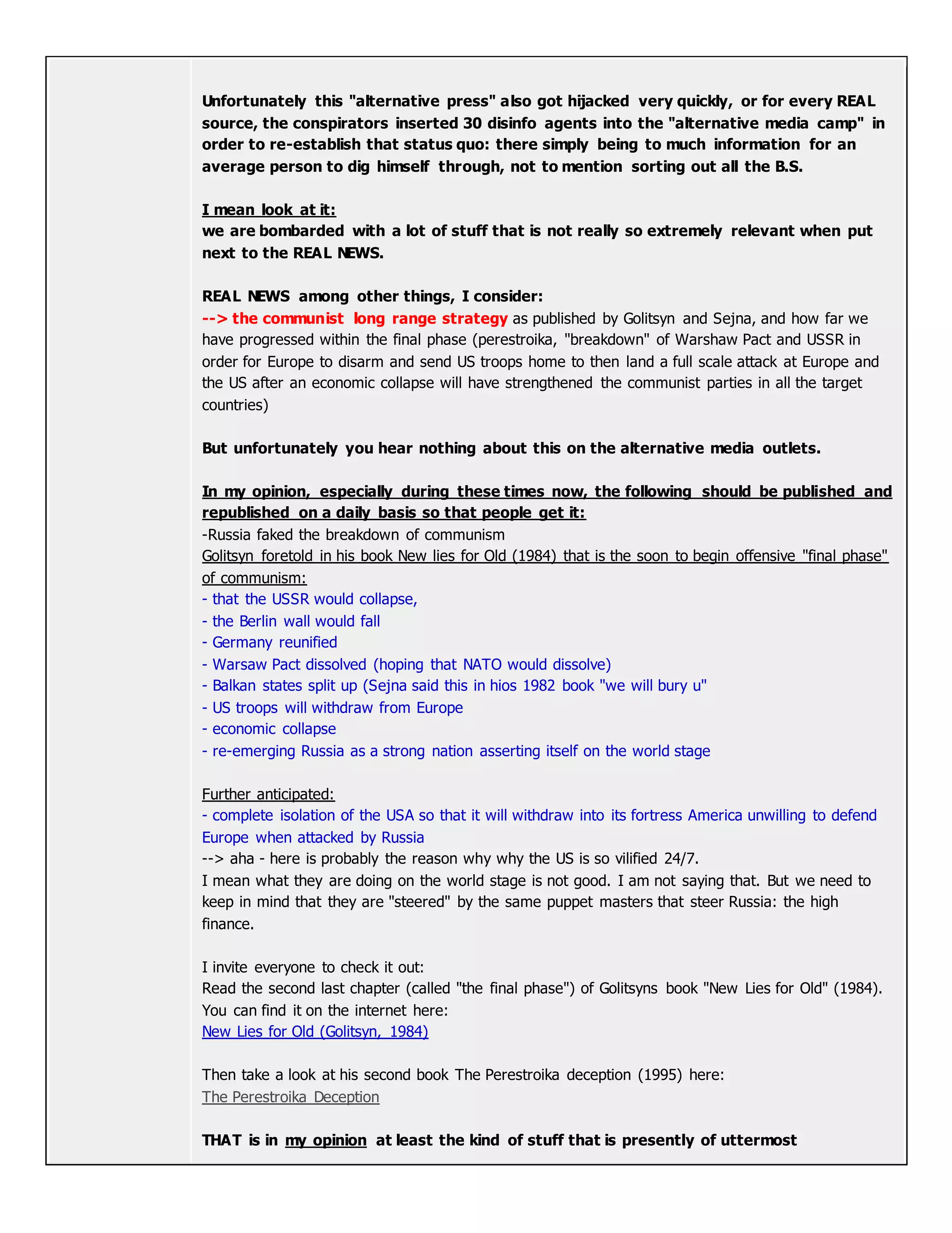 Unfortunately this "alternative press" also got hijacked very quickly, or for every REAL
source, the conspirators inserted 30 disinfo agents into the "alternative media camp" in
order to re-establish that status quo: there simply being to much information for an
average person to dig himself through, not to mention sorting out all the B.S.
I mean look at it:
we are bombarded with a lot of stuff that is not really so extremely relevant when put
next to the REAL NEWS.
REAL NEWS among other things, I consider:
--> the communist long range strategy as published by Golitsyn and Sejna, and how far we
have progressed within the final phase (perestroika, "breakdown" of Warshaw Pact and USSR in
order for Europe to disarm and send US troops home to then land a full scale attack at Europe and
the US after an economic collapse will have strengthened the communist parties in all the target
countries)
But unfortunately you hear nothing about this on the alternative media outlets.
In my opinion, especially during these times now, the following should be published and
republished on a daily basis so that people get it:
-Russia faked the breakdown of communism
Golitsyn foretold in his book New lies for Old (1984) that is the soon to begin offensive "final phase"
of communism:
- that the USSR would collapse,
- the Berlin wall would fall
- Germany reunified
- Warsaw Pact dissolved (hoping that NATO would dissolve)
- Balkan states split up (Sejna said this in hios 1982 book "we will bury u"
- US troops will withdraw from Europe
- economic collapse
- re-emerging Russia as a strong nation asserting itself on the world stage
Further anticipated:
- complete isolation of the USA so that it will withdraw into its fortress America unwilling to defend
Europe when attacked by Russia
--> aha - here is probably the reason why why the US is so vilified 24/7.
I mean what they are doing on the world stage is not good. I am not saying that. But we need to
keep in mind that they are "steered" by the same puppet masters that steer Russia: the high
finance.
I invite everyone to check it out:
Read the second last chapter (called "the final phase") of Golitsyns book "New Lies for Old" (1984).
You can find it on the internet here:
New Lies for Old (Golitsyn, 1984)
Then take a look at his second book The Perestroika deception (1995) here:
The Perestroika Deception
THAT is in my opinion at least the kind of stuff that is presently of uttermost
 