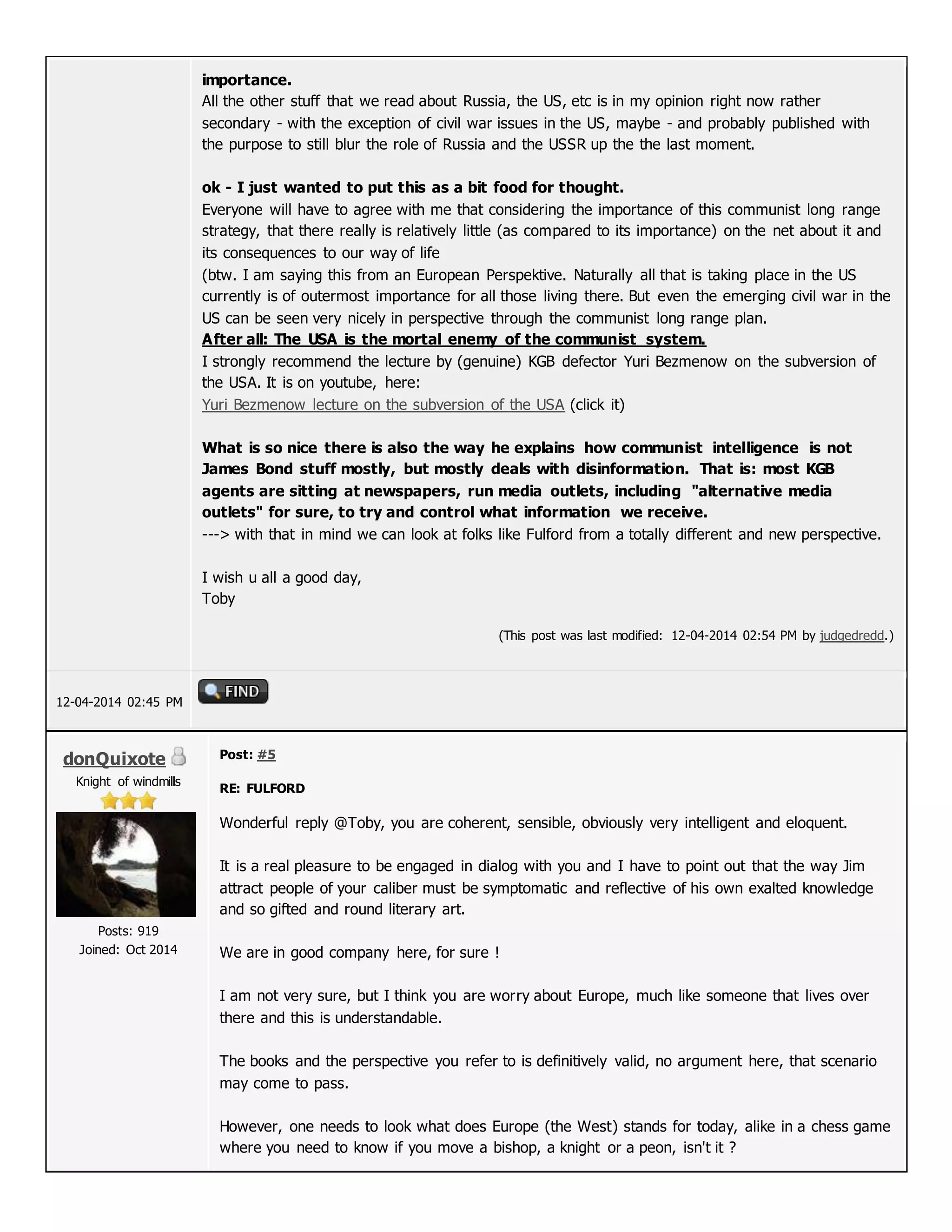 importance.
All the other stuff that we read about Russia, the US, etc is in my opinion right now rather
secondary - with the exception of civil war issues in the US, maybe - and probably published with
the purpose to still blur the role of Russia and the USSR up the the last moment.
ok - I just wanted to put this as a bit food for thought.
Everyone will have to agree with me that considering the importance of this communist long range
strategy, that there really is relatively little (as compared to its importance) on the net about it and
its consequences to our way of life
(btw. I am saying this from an European Perspektive. Naturally all that is taking place in the US
currently is of outermost importance for all those living there. But even the emerging civil war in the
US can be seen very nicely in perspective through the communist long range plan.
After all: The USA is the mortal enemy of the communist system.
I strongly recommend the lecture by (genuine) KGB defector Yuri Bezmenow on the subversion of
the USA. It is on youtube, here:
Yuri Bezmenow lecture on the subversion of the USA (click it)
What is so nice there is also the way he explains how communist intelligence is not
James Bond stuff mostly, but mostly deals with disinformation. That is: most KGB
agents are sitting at newspapers, run media outlets, including "alternative media
outlets" for sure, to try and control what information we receive.
---> with that in mind we can look at folks like Fulford from a totally different and new perspective.
I wish u all a good day,
Toby
(This post was last modified: 12-04-2014 02:54 PM by judgedredd.)
12-04-2014 02:45 PM
donQuixote
Knight of windmills
Posts: 919
Joined: Oct 2014
Post: #5
RE: FULFORD
Wonderful reply @Toby, you are coherent, sensible, obviously very intelligent and eloquent.
It is a real pleasure to be engaged in dialog with you and I have to point out that the way Jim
attract people of your caliber must be symptomatic and reflective of his own exalted knowledge
and so gifted and round literary art.
We are in good company here, for sure !
I am not very sure, but I think you are worry about Europe, much like someone that lives over
there and this is understandable.
The books and the perspective you refer to is definitively valid, no argument here, that scenario
may come to pass.
However, one needs to look what does Europe (the West) stands for today, alike in a chess game
where you need to know if you move a bishop, a knight or a peon, isn't it ?
 