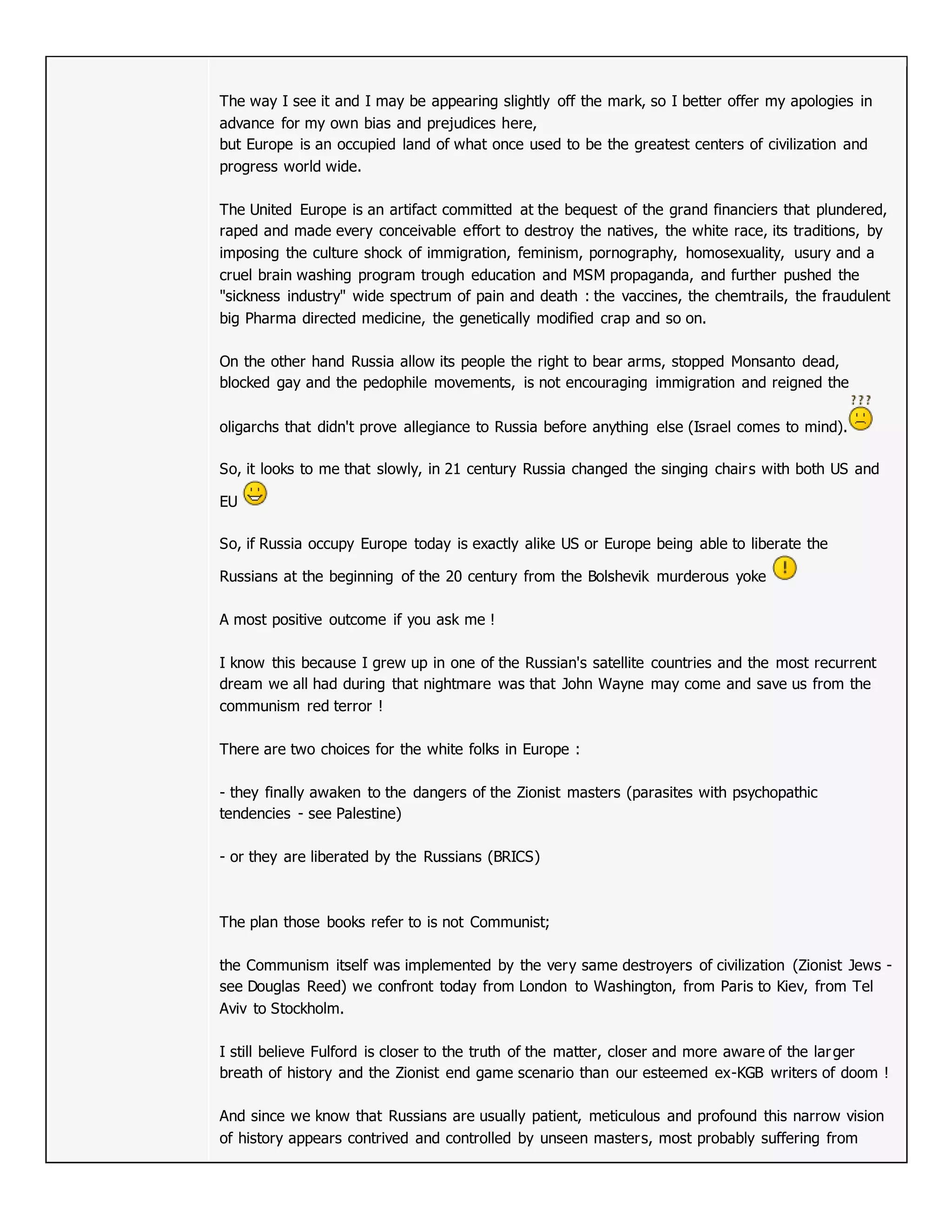 The way I see it and I may be appearing slightly off the mark, so I better offer my apologies in
advance for my own bias and prejudices here,
but Europe is an occupied land of what once used to be the greatest centers of civilization and
progress world wide.
The United Europe is an artifact committed at the bequest of the grand financiers that plundered,
raped and made every conceivable effort to destroy the natives, the white race, its traditions, by
imposing the culture shock of immigration, feminism, pornography, homosexuality, usury and a
cruel brain washing program trough education and MSM propaganda, and further pushed the
"sickness industry" wide spectrum of pain and death : the vaccines, the chemtrails, the fraudulent
big Pharma directed medicine, the genetically modified crap and so on.
On the other hand Russia allow its people the right to bear arms, stopped Monsanto dead,
blocked gay and the pedophile movements, is not encouraging immigration and reigned the
oligarchs that didn't prove allegiance to Russia before anything else (Israel comes to mind).
So, it looks to me that slowly, in 21 century Russia changed the singing chairs with both US and
EU
So, if Russia occupy Europe today is exactly alike US or Europe being able to liberate the
Russians at the beginning of the 20 century from the Bolshevik murderous yoke
A most positive outcome if you ask me !
I know this because I grew up in one of the Russian's satellite countries and the most recurrent
dream we all had during that nightmare was that John Wayne may come and save us from the
communism red terror !
There are two choices for the white folks in Europe :
- they finally awaken to the dangers of the Zionist masters (parasites with psychopathic
tendencies - see Palestine)
- or they are liberated by the Russians (BRICS)
The plan those books refer to is not Communist;
the Communism itself was implemented by the very same destroyers of civilization (Zionist Jews -
see Douglas Reed) we confront today from London to Washington, from Paris to Kiev, from Tel
Aviv to Stockholm.
I still believe Fulford is closer to the truth of the matter, closer and more aware of the larger
breath of history and the Zionist end game scenario than our esteemed ex-KGB writers of doom !
And since we know that Russians are usually patient, meticulous and profound this narrow vision
of history appears contrived and controlled by unseen masters, most probably suffering from
 