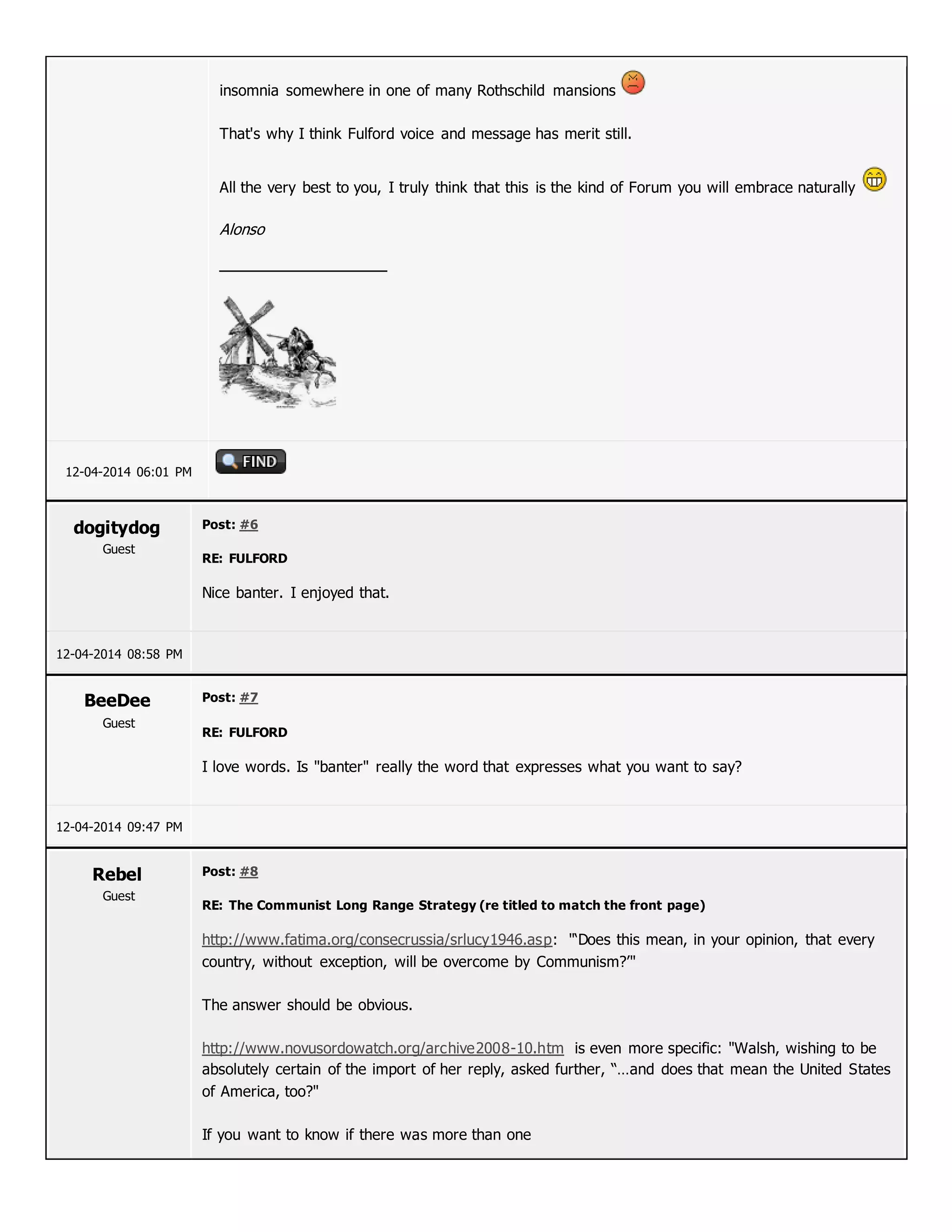 insomnia somewhere in one of many Rothschild mansions
That's why I think Fulford voice and message has merit still.
All the very best to you, I truly think that this is the kind of Forum you will embrace naturally
Alonso
12-04-2014 06:01 PM
dogitydog
Guest
Post: #6
RE: FULFORD
Nice banter. I enjoyed that.
12-04-2014 08:58 PM
BeeDee
Guest
Post: #7
RE: FULFORD
I love words. Is "banter" really the word that expresses what you want to say?
12-04-2014 09:47 PM
Rebel
Guest
Post: #8
RE: The Communist Long Range Strategy (re titled to match the front page)
http://www.fatima.org/consecrussia/srlucy1946.asp: "‘Does this mean, in your opinion, that every
country, without exception, will be overcome by Communism?’"
The answer should be obvious.
http://www.novusordowatch.org/archive2008-10.htm is even more specific: "Walsh, wishing to be
absolutely certain of the import of her reply, asked further, “…and does that mean the United States
of America, too?"
If you want to know if there was more than one
 