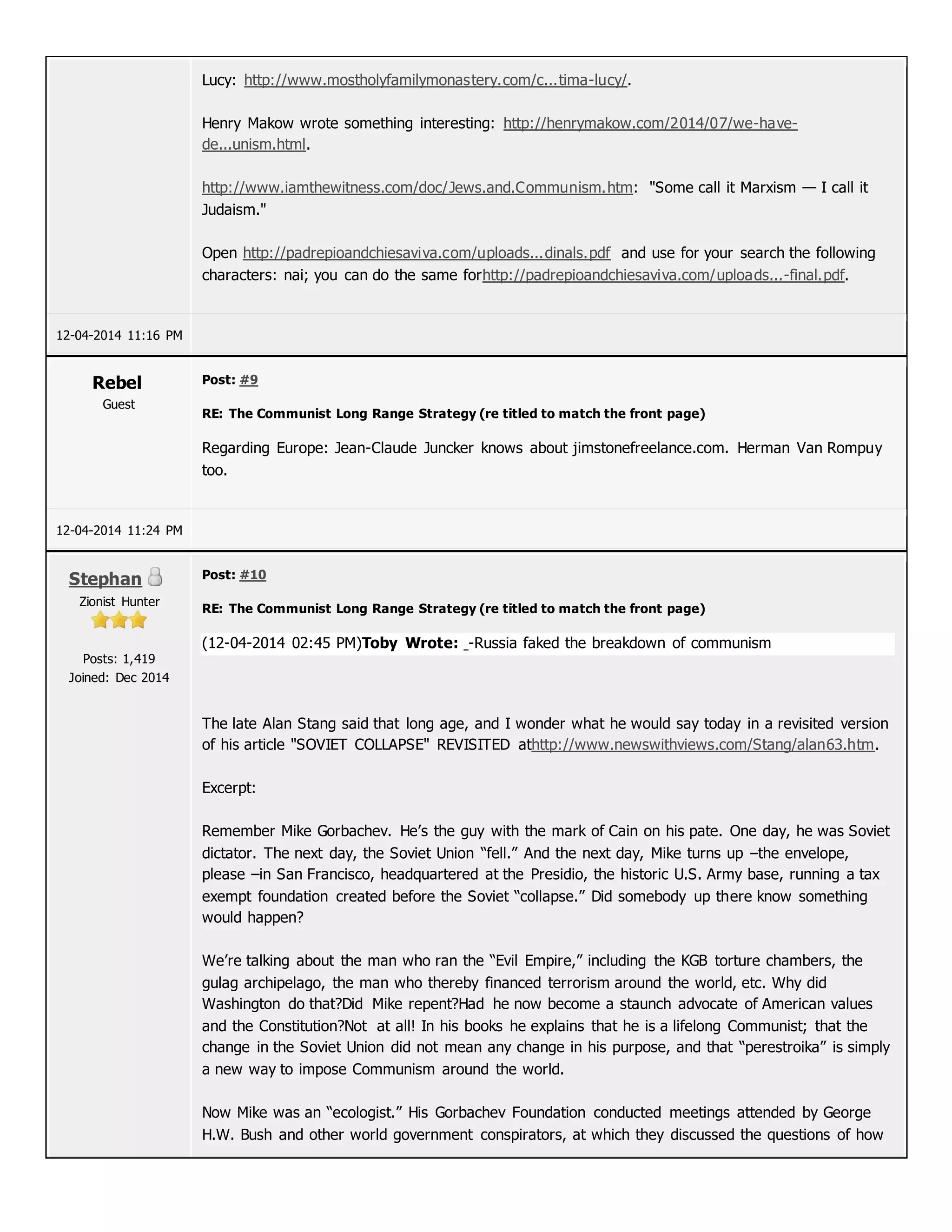 Lucy: http://www.mostholyfamilymonastery.com/c...tima-lucy/.
Henry Makow wrote something interesting: http://henrymakow.com/2014/07/we-have-
de...unism.html.
http://www.iamthewitness.com/doc/Jews.and.Communism.htm: "Some call it Marxism — I call it
Judaism."
Open http://padrepioandchiesaviva.com/uploads...dinals.pdf and use for your search the following
characters: nai; you can do the same forhttp://padrepioandchiesaviva.com/uploads...-final.pdf.
12-04-2014 11:16 PM
Rebel
Guest
Post: #9
RE: The Communist Long Range Strategy (re titled to match the front page)
Regarding Europe: Jean-Claude Juncker knows about jimstonefreelance.com. Herman Van Rompuy
too.
12-04-2014 11:24 PM
Stephan
Zionist Hunter
Posts: 1,419
Joined: Dec 2014
Post: #10
RE: The Communist Long Range Strategy (re titled to match the front page)
(12-04-2014 02:45 PM)Toby Wrote: -Russia faked the breakdown of communism
The late Alan Stang said that long age, and I wonder what he would say today in a revisited version
of his article "SOVIET COLLAPSE" REVISITED athttp://www.newswithviews.com/Stang/alan63.htm.
Excerpt:
Remember Mike Gorbachev. He’s the guy with the mark of Cain on his pate. One day, he was Soviet
dictator. The next day, the Soviet Union “fell.” And the next day, Mike turns up –the envelope,
please –in San Francisco, headquartered at the Presidio, the historic U.S. Army base, running a tax
exempt foundation created before the Soviet “collapse.” Did somebody up there know something
would happen?
We’re talking about the man who ran the “Evil Empire,” including the KGB torture chambers, the
gulag archipelago, the man who thereby financed terrorism around the world, etc. Why did
Washington do that?Did Mike repent?Had he now become a staunch advocate of American values
and the Constitution?Not at all! In his books he explains that he is a lifelong Communist; that the
change in the Soviet Union did not mean any change in his purpose, and that “perestroika” is simply
a new way to impose Communism around the world.
Now Mike was an “ecologist.” His Gorbachev Foundation conducted meetings attended by George
H.W. Bush and other world government conspirators, at which they discussed the questions of how
 