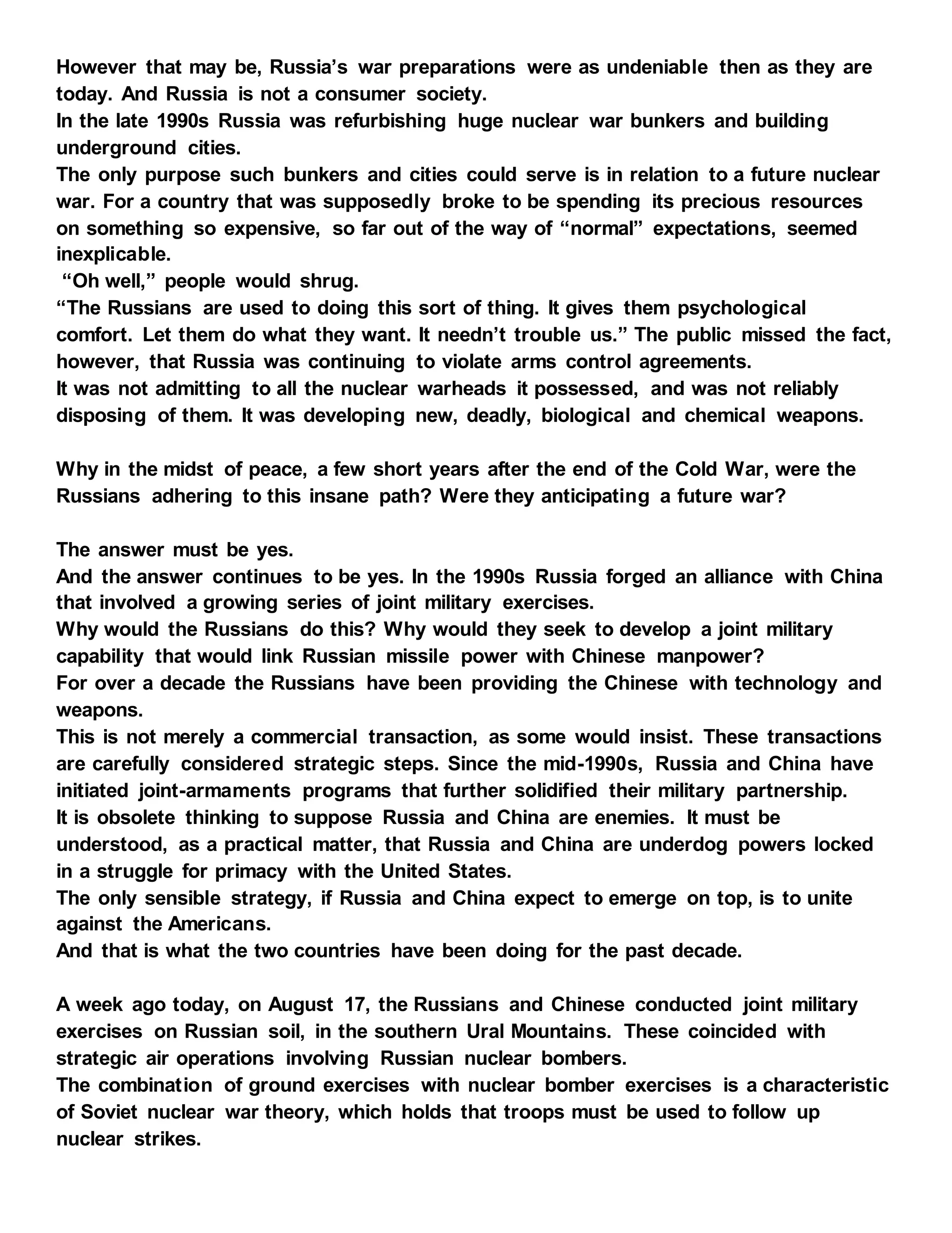 However that may be, Russia’s war preparations were as undeniable then as they are
today. And Russia is not a consumer society.
In the late 1990s Russia was refurbishing huge nuclear war bunkers and building
underground cities.
The only purpose such bunkers and cities could serve is in relation to a future nuclear
war. For a country that was supposedly broke to be spending its precious resources
on something so expensive, so far out of the way of “normal” expectations, seemed
inexplicable.
“Oh well,” people would shrug.
“The Russians are used to doing this sort of thing. It gives them psychological
comfort. Let them do what they want. It needn’t trouble us.” The public missed the fact,
however, that Russia was continuing to violate arms control agreements.
It was not admitting to all the nuclear warheads it possessed, and was not reliably
disposing of them. It was developing new, deadly, biological and chemical weapons.
Why in the midst of peace, a few short years after the end of the Cold War, were the
Russians adhering to this insane path? Were they anticipating a future war?
The answer must be yes.
And the answer continues to be yes. In the 1990s Russia forged an alliance with China
that involved a growing series of joint military exercises.
Why would the Russians do this? Why would they seek to develop a joint military
capability that would link Russian missile power with Chinese manpower?
For over a decade the Russians have been providing the Chinese with technology and
weapons.
This is not merely a commercial transaction, as some would insist. These transactions
are carefully considered strategic steps. Since the mid-1990s, Russia and China have
initiated joint-armaments programs that further solidified their military partnership.
It is obsolete thinking to suppose Russia and China are enemies. It must be
understood, as a practical matter, that Russia and China are underdog powers locked
in a struggle for primacy with the United States.
The only sensible strategy, if Russia and China expect to emerge on top, is to unite
against the Americans.
And that is what the two countries have been doing for the past decade.
A week ago today, on August 17, the Russians and Chinese conducted joint military
exercises on Russian soil, in the southern Ural Mountains. These coincided with
strategic air operations involving Russian nuclear bombers.
The combination of ground exercises with nuclear bomber exercises is a characteristic
of Soviet nuclear war theory, which holds that troops must be used to follow up
nuclear strikes.
 