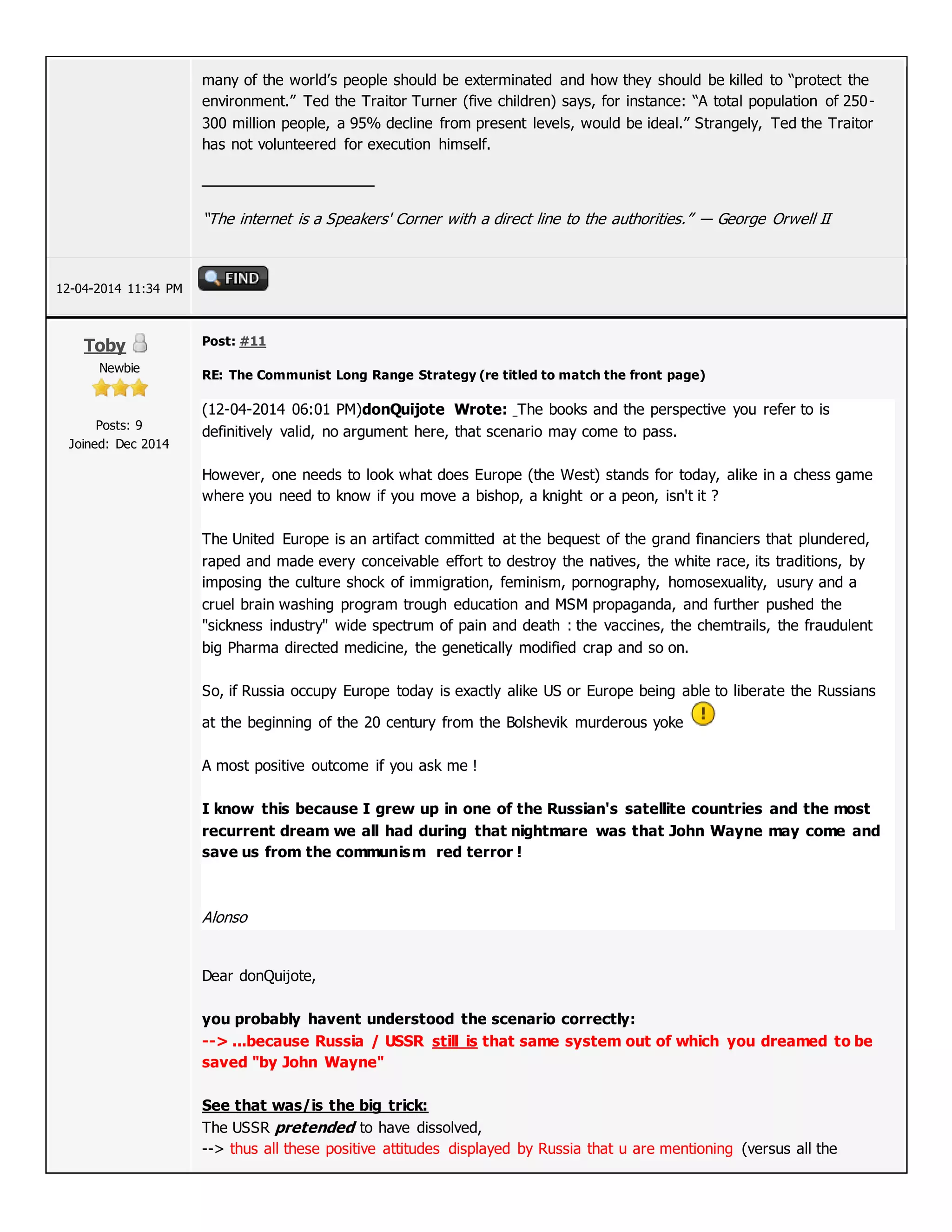 many of the world’s people should be exterminated and how they should be killed to “protect the
environment.” Ted the Traitor Turner (five children) says, for instance: “A total population of 250-
300 million people, a 95% decline from present levels, would be ideal.” Strangely, Ted the Traitor
has not volunteered for execution himself.
“The internet is a Speakers' Corner with a direct line to the authorities.” ― George Orwell II
12-04-2014 11:34 PM
Toby
Newbie
Posts: 9
Joined: Dec 2014
Post: #11
RE: The Communist Long Range Strategy (re titled to match the front page)
(12-04-2014 06:01 PM)donQuijote Wrote: The books and the perspective you refer to is
definitively valid, no argument here, that scenario may come to pass.
However, one needs to look what does Europe (the West) stands for today, alike in a chess game
where you need to know if you move a bishop, a knight or a peon, isn't it ?
The United Europe is an artifact committed at the bequest of the grand financiers that plundered,
raped and made every conceivable effort to destroy the natives, the white race, its traditions, by
imposing the culture shock of immigration, feminism, pornography, homosexuality, usury and a
cruel brain washing program trough education and MSM propaganda, and further pushed the
"sickness industry" wide spectrum of pain and death : the vaccines, the chemtrails, the fraudulent
big Pharma directed medicine, the genetically modified crap and so on.
So, if Russia occupy Europe today is exactly alike US or Europe being able to liberate the Russians
at the beginning of the 20 century from the Bolshevik murderous yoke
A most positive outcome if you ask me !
I know this because I grew up in one of the Russian's satellite countries and the most
recurrent dream we all had during that nightmare was that John Wayne may come and
save us from the communism red terror !
Alonso
Dear donQuijote,
you probably havent understood the scenario correctly:
--> ...because Russia / USSR still is that same system out of which you dreamed to be
saved "by John Wayne"
See that was/is the big trick:
The USSR pretended to have dissolved,
--> thus all these positive attitudes displayed by Russia that u are mentioning (versus all the
 