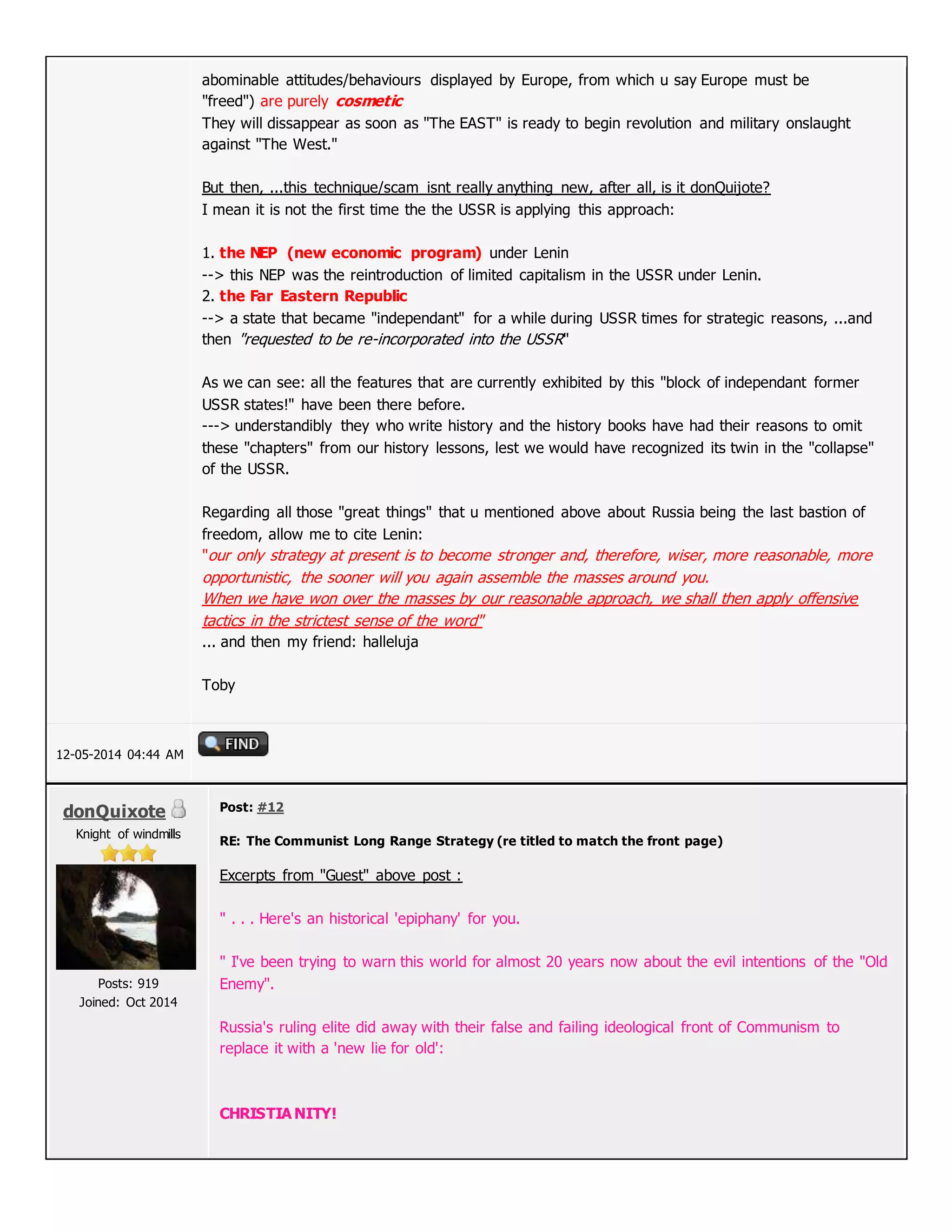abominable attitudes/behaviours displayed by Europe, from which u say Europe must be
"freed") are purely cosmetic
They will dissappear as soon as "The EAST" is ready to begin revolution and military onslaught
against "The West."
But then, ...this technique/scam isnt really anything new, after all, is it donQuijote?
I mean it is not the first time the the USSR is applying this approach:
1. the NEP (new economic program) under Lenin
--> this NEP was the reintroduction of limited capitalism in the USSR under Lenin.
2. the Far Eastern Republic
--> a state that became "independant" for a while during USSR times for strategic reasons, ...and
then "requested to be re-incorporated into the USSR"
As we can see: all the features that are currently exhibited by this "block of independant former
USSR states!" have been there before.
---> understandibly they who write history and the history books have had their reasons to omit
these "chapters" from our history lessons, lest we would have recognized its twin in the "collapse"
of the USSR.
Regarding all those "great things" that u mentioned above about Russia being the last bastion of
freedom, allow me to cite Lenin:
"our only strategy at present is to become stronger and, therefore, wiser, more reasonable, more
opportunistic, the sooner will you again assemble the masses around you.
When we have won over the masses by our reasonable approach, we shall then apply offensive
tactics in the strictest sense of the word"
... and then my friend: halleluja
Toby
12-05-2014 04:44 AM
donQuixote
Knight of windmills
Posts: 919
Joined: Oct 2014
Post: #12
RE: The Communist Long Range Strategy (re titled to match the front page)
Excerpts from "Guest" above post :
" . . . Here's an historical 'epiphany' for you.
" I've been trying to warn this world for almost 20 years now about the evil intentions of the "Old
Enemy".
Russia's ruling elite did away with their false and failing ideological front of Communism to
replace it with a 'new lie for old':
CHRISTIA NITY!
 