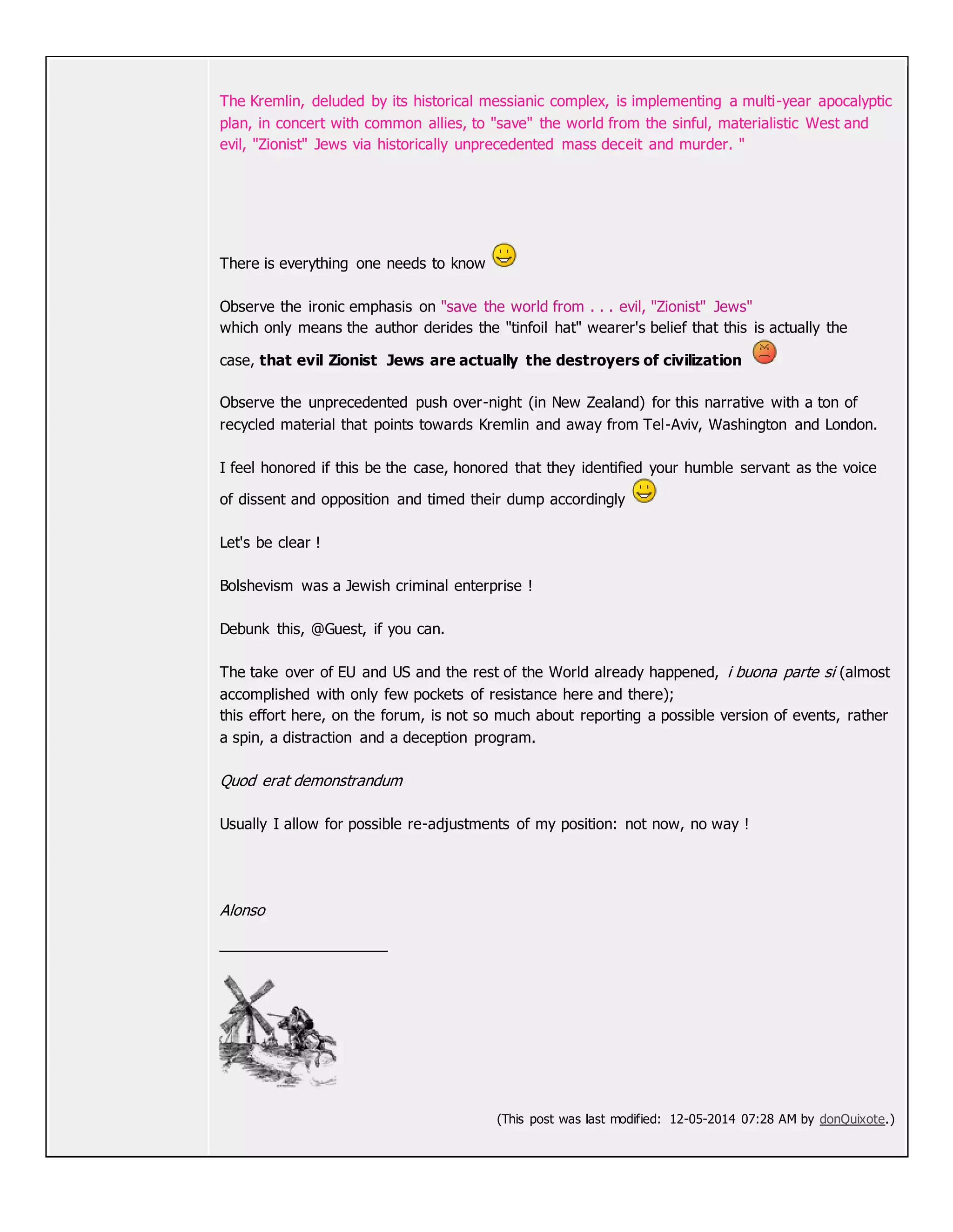 The Kremlin, deluded by its historical messianic complex, is implementing a multi-year apocalyptic
plan, in concert with common allies, to "save" the world from the sinful, materialistic West and
evil, "Zionist" Jews via historically unprecedented mass deceit and murder. "
There is everything one needs to know
Observe the ironic emphasis on "save the world from . . . evil, "Zionist" Jews"
which only means the author derides the "tinfoil hat" wearer's belief that this is actually the
case, that evil Zionist Jews are actually the destroyers of civilization
Observe the unprecedented push over-night (in New Zealand) for this narrative with a ton of
recycled material that points towards Kremlin and away from Tel-Aviv, Washington and London.
I feel honored if this be the case, honored that they identified your humble servant as the voice
of dissent and opposition and timed their dump accordingly
Let's be clear !
Bolshevism was a Jewish criminal enterprise !
Debunk this, @Guest, if you can.
The take over of EU and US and the rest of the World already happened, i buona parte si (almost
accomplished with only few pockets of resistance here and there);
this effort here, on the forum, is not so much about reporting a possible version of events, rather
a spin, a distraction and a deception program.
Quod erat demonstrandum
Usually I allow for possible re-adjustments of my position: not now, no way !
Alonso
(This post was last modified: 12-05-2014 07:28 AM by donQuixote.)
 