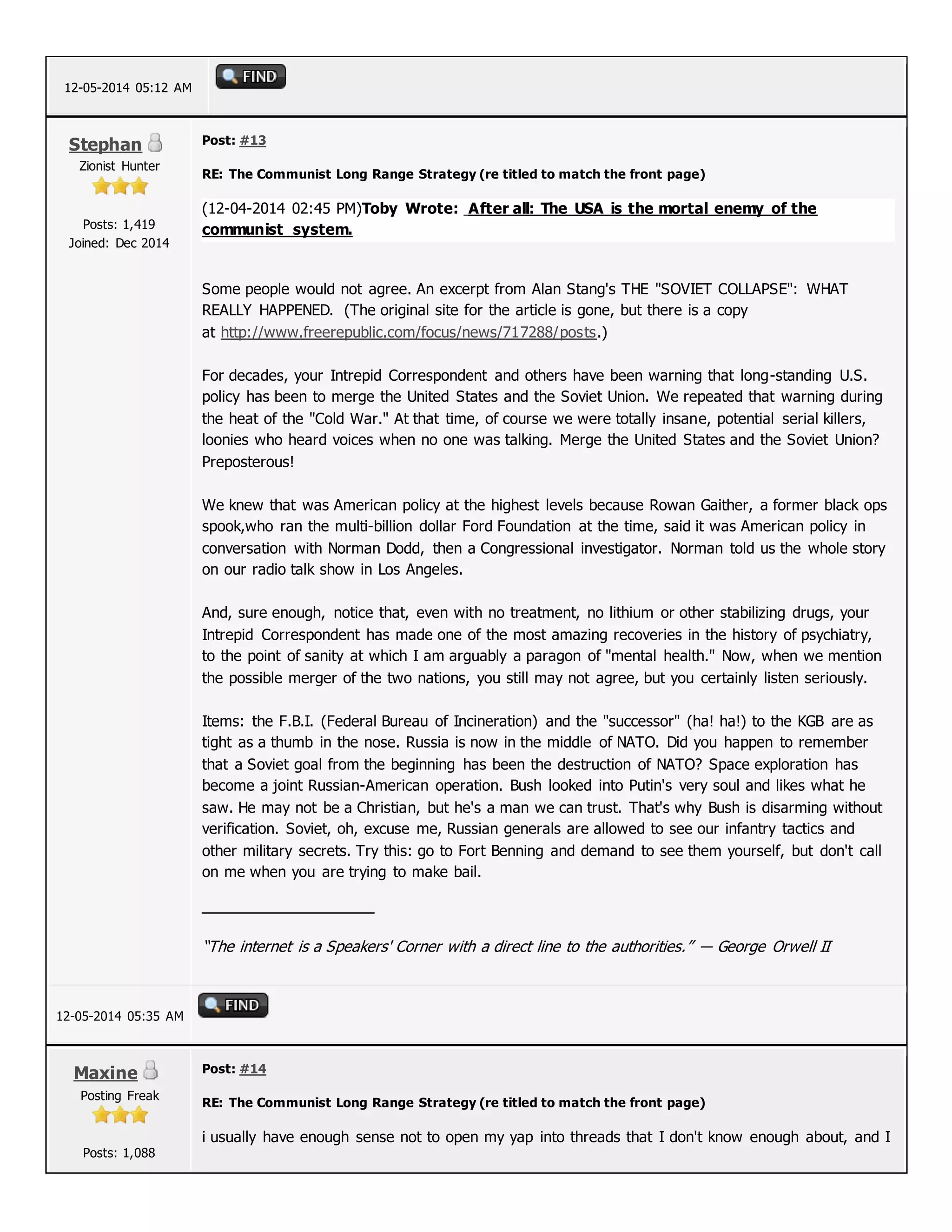 12-05-2014 05:12 AM
Stephan
Zionist Hunter
Posts: 1,419
Joined: Dec 2014
Post: #13
RE: The Communist Long Range Strategy (re titled to match the front page)
(12-04-2014 02:45 PM)Toby Wrote: After all: The USA is the mortal enemy of the
communist system.
Some people would not agree. An excerpt from Alan Stang's THE "SOVIET COLLAPSE": WHAT
REALLY HAPPENED. (The original site for the article is gone, but there is a copy
at http://www.freerepublic.com/focus/news/717288/posts.)
For decades, your Intrepid Correspondent and others have been warning that long-standing U.S.
policy has been to merge the United States and the Soviet Union. We repeated that warning during
the heat of the "Cold War." At that time, of course we were totally insane, potential serial killers,
loonies who heard voices when no one was talking. Merge the United States and the Soviet Union?
Preposterous!
We knew that was American policy at the highest levels because Rowan Gaither, a former black ops
spook,who ran the multi-billion dollar Ford Foundation at the time, said it was American policy in
conversation with Norman Dodd, then a Congressional investigator. Norman told us the whole story
on our radio talk show in Los Angeles.
And, sure enough, notice that, even with no treatment, no lithium or other stabilizing drugs, your
Intrepid Correspondent has made one of the most amazing recoveries in the history of psychiatry,
to the point of sanity at which I am arguably a paragon of "mental health." Now, when we mention
the possible merger of the two nations, you still may not agree, but you certainly listen seriously.
Items: the F.B.I. (Federal Bureau of Incineration) and the "successor" (ha! ha!) to the KGB are as
tight as a thumb in the nose. Russia is now in the middle of NATO. Did you happen to remember
that a Soviet goal from the beginning has been the destruction of NATO? Space exploration has
become a joint Russian-American operation. Bush looked into Putin's very soul and likes what he
saw. He may not be a Christian, but he's a man we can trust. That's why Bush is disarming without
verification. Soviet, oh, excuse me, Russian generals are allowed to see our infantry tactics and
other military secrets. Try this: go to Fort Benning and demand to see them yourself, but don't call
on me when you are trying to make bail.
“The internet is a Speakers' Corner with a direct line to the authorities.” ― George Orwell II
12-05-2014 05:35 AM
Maxine
Posting Freak
Posts: 1,088
Post: #14
RE: The Communist Long Range Strategy (re titled to match the front page)
i usually have enough sense not to open my yap into threads that I don't know enough about, and I
 