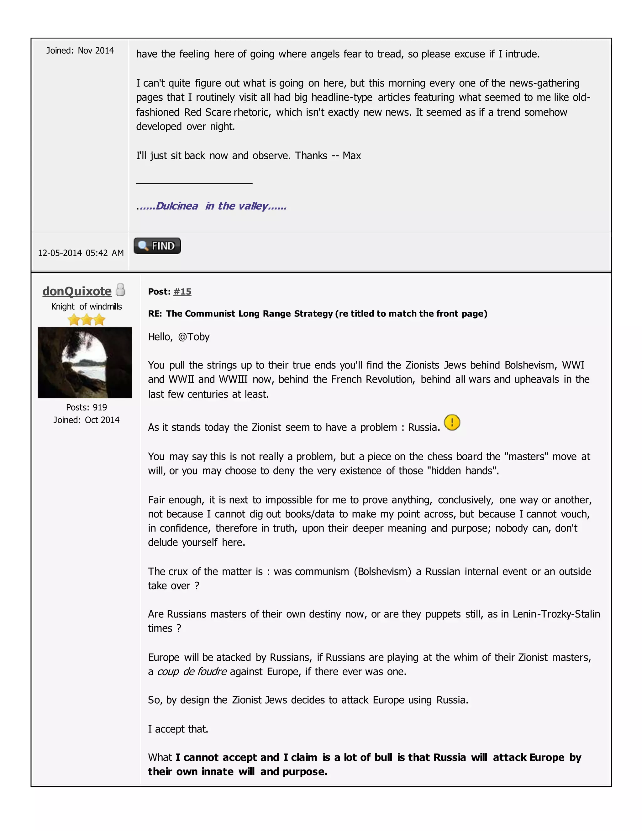 Joined: Nov 2014 have the feeling here of going where angels fear to tread, so please excuse if I intrude.
I can't quite figure out what is going on here, but this morning every one of the news-gathering
pages that I routinely visit all had big headline-type articles featuring what seemed to me like old-
fashioned Red Scare rhetoric, which isn't exactly new news. It seemed as if a trend somehow
developed over night.
I'll just sit back now and observe. Thanks -- Max
......Dulcinea in the valley......
12-05-2014 05:42 AM
donQuixote
Knight of windmills
Posts: 919
Joined: Oct 2014
Post: #15
RE: The Communist Long Range Strategy (re titled to match the front page)
Hello, @Toby
You pull the strings up to their true ends you'll find the Zionists Jews behind Bolshevism, WWI
and WWII and WWIII now, behind the French Revolution, behind all wars and upheavals in the
last few centuries at least.
As it stands today the Zionist seem to have a problem : Russia.
You may say this is not really a problem, but a piece on the chess board the "masters" move at
will, or you may choose to deny the very existence of those "hidden hands".
Fair enough, it is next to impossible for me to prove anything, conclusively, one way or another,
not because I cannot dig out books/data to make my point across, but because I cannot vouch,
in confidence, therefore in truth, upon their deeper meaning and purpose; nobody can, don't
delude yourself here.
The crux of the matter is : was communism (Bolshevism) a Russian internal event or an outside
take over ?
Are Russians masters of their own destiny now, or are they puppets still, as in Lenin-Trozky-Stalin
times ?
Europe will be atacked by Russians, if Russians are playing at the whim of their Zionist masters,
a coup de foudre against Europe, if there ever was one.
So, by design the Zionist Jews decides to attack Europe using Russia.
I accept that.
What I cannot accept and I claim is a lot of bull is that Russia will attack Europe by
their own innate will and purpose.
 