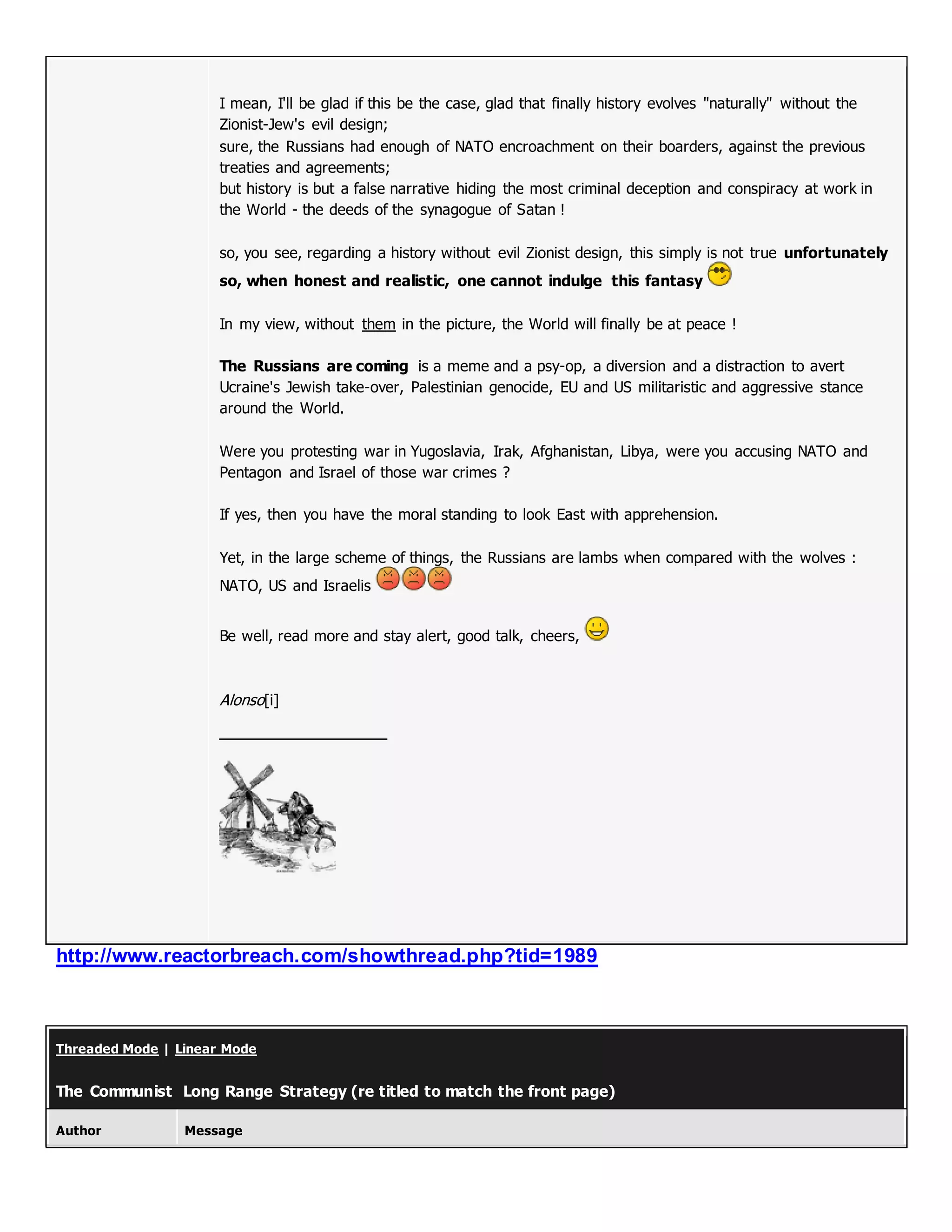 I mean, I'll be glad if this be the case, glad that finally history evolves "naturally" without the
Zionist-Jew's evil design;
sure, the Russians had enough of NATO encroachment on their boarders, against the previous
treaties and agreements;
but history is but a false narrative hiding the most criminal deception and conspiracy at work in
the World - the deeds of the synagogue of Satan !
so, you see, regarding a history without evil Zionist design, this simply is not true unfortunately
so, when honest and realistic, one cannot indulge this fantasy
In my view, without them in the picture, the World will finally be at peace !
The Russians are coming is a meme and a psy-op, a diversion and a distraction to avert
Ucraine's Jewish take-over, Palestinian genocide, EU and US militaristic and aggressive stance
around the World.
Were you protesting war in Yugoslavia, Irak, Afghanistan, Libya, were you accusing NATO and
Pentagon and Israel of those war crimes ?
If yes, then you have the moral standing to look East with apprehension.
Yet, in the large scheme of things, the Russians are lambs when compared with the wolves :
NATO, US and Israelis
Be well, read more and stay alert, good talk, cheers,
Alonso[i]
http://www.reactorbreach.com/showthread.php?tid=1989
Threaded Mode | Linear Mode
The Communist Long Range Strategy (re titled to match the front page)
Author Message
 