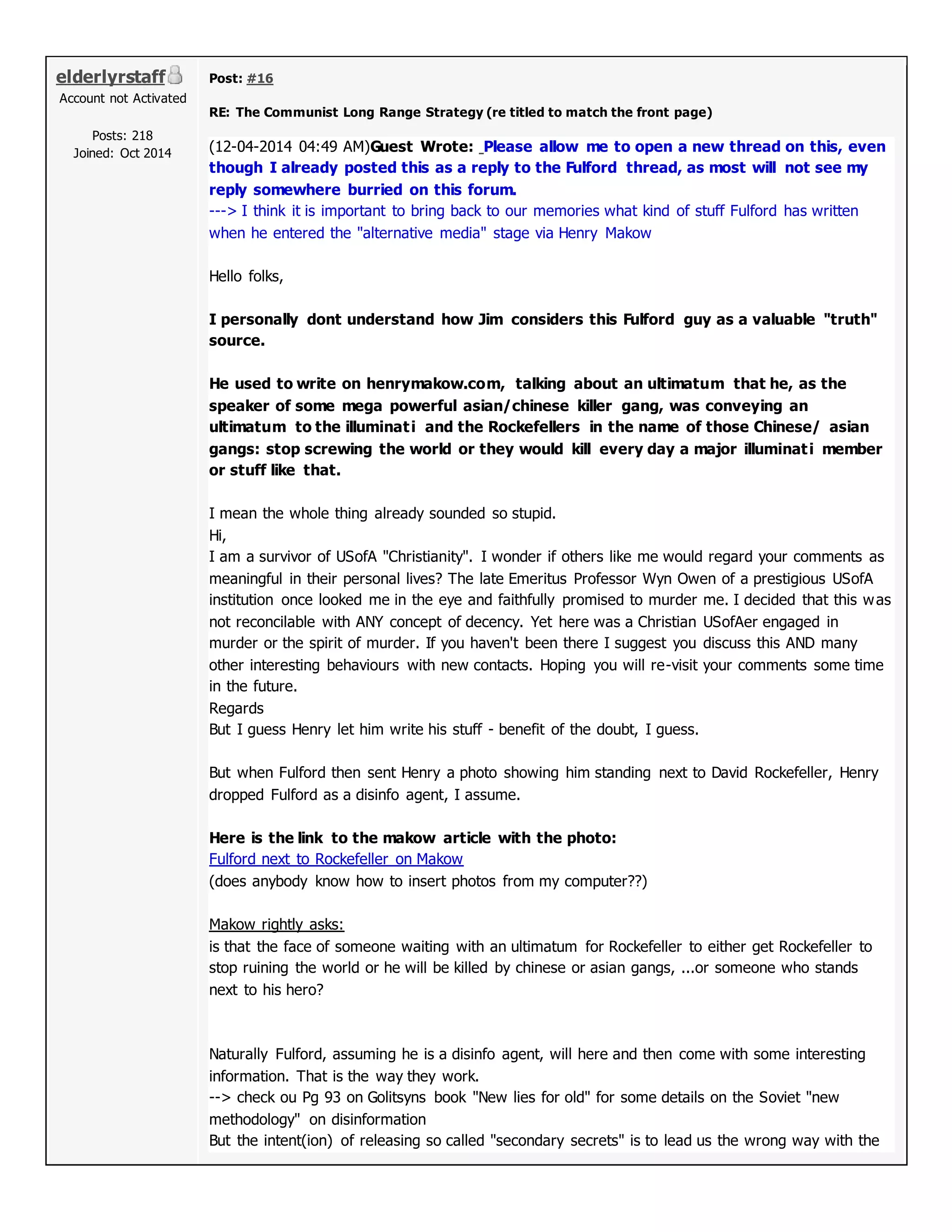 elderlyrstaff
Account not Activated
Posts: 218
Joined: Oct 2014
Post: #16
RE: The Communist Long Range Strategy (re titled to match the front page)
(12-04-2014 04:49 AM)Guest Wrote: Please allow me to open a new thread on this, even
though I already posted this as a reply to the Fulford thread, as most will not see my
reply somewhere burried on this forum.
---> I think it is important to bring back to our memories what kind of stuff Fulford has written
when he entered the "alternative media" stage via Henry Makow
Hello folks,
I personally dont understand how Jim considers this Fulford guy as a valuable "truth"
source.
He used to write on henrymakow.com, talking about an ultimatum that he, as the
speaker of some mega powerful asian/chinese killer gang, was conveying an
ultimatum to the illuminati and the Rockefellers in the name of those Chinese/ asian
gangs: stop screwing the world or they would kill every day a major illuminati member
or stuff like that.
I mean the whole thing already sounded so stupid.
Hi,
I am a survivor of USofA "Christianity". I wonder if others like me would regard your comments as
meaningful in their personal lives? The late Emeritus Professor Wyn Owen of a prestigious USofA
institution once looked me in the eye and faithfully promised to murder me. I decided that this was
not reconcilable with ANY concept of decency. Yet here was a Christian USofAer engaged in
murder or the spirit of murder. If you haven't been there I suggest you discuss this AND many
other interesting behaviours with new contacts. Hoping you will re-visit your comments some time
in the future.
Regards
But I guess Henry let him write his stuff - benefit of the doubt, I guess.
But when Fulford then sent Henry a photo showing him standing next to David Rockefeller, Henry
dropped Fulford as a disinfo agent, I assume.
Here is the link to the makow article with the photo:
Fulford next to Rockefeller on Makow
(does anybody know how to insert photos from my computer??)
Makow rightly asks:
is that the face of someone waiting with an ultimatum for Rockefeller to either get Rockefeller to
stop ruining the world or he will be killed by chinese or asian gangs, ...or someone who stands
next to his hero?
Naturally Fulford, assuming he is a disinfo agent, will here and then come with some interesting
information. That is the way they work.
--> check ou Pg 93 on Golitsyns book "New lies for old" for some details on the Soviet "new
methodology" on disinformation
But the intent(ion) of releasing so called "secondary secrets" is to lead us the wrong way with the
 